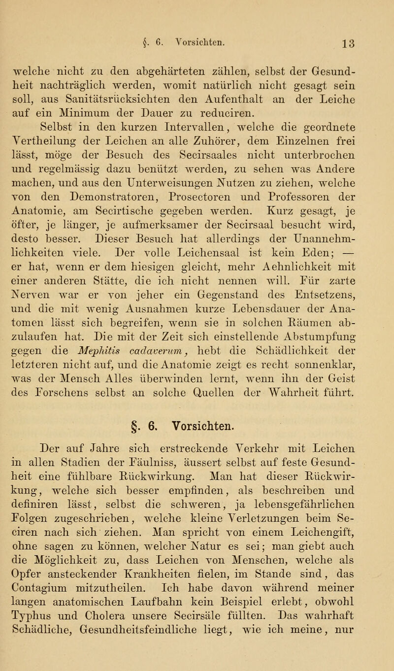 welche nicht zu den abgehärteten zählen, selbst der Gesund- heit nachträglich werden, womit natürlich nicht gesagt sein soll, aus Sanitätsrücksichten den Aufenthalt an der Leiche auf ein Minimum der Dauer zu reduciren. Selbst in den kurzen Intervallen, welche die geordnete Yertheilung der Leichen an alle Zuhörer, dem Einzelnen frei lässt, möge der Besuch des Secirsaales nicht unterbrochen und regelmässig dazu benützt werden, zu sehen was Andere machen, und aus den Unterweisungen Nutzen zu ziehen, welche Yon den Demonstratoren, Prosectoren und Professoren der Anatomie, am Secirtische gegeben werden. Kurz gesagt, je öfter, je länger, je aufmerksamer der Secirsaal besucht wird, desto besser. Dieser Besuch hat allerdings der Unannehm- lichkeiten viele. Der volle Leichensaal ist kein Eden; — er hat, wenn er dem hiesigen gleicht, mehr Aehnlichkeit mit einer anderen Stätte, die ich nicht nennen will. Eür zarte Nerven war er von jeher ein Gegenstand des Entsetzens, und die mit wenig Ausnahmen kurze Lebensdauer der Ana- tomen lässt sich begreifen, wenn sie in solchen Räumen ab- zulaufen hat. Die mit der Zeit sich einstellende Abstumpfung gegen die Meplütis cadaverum ^ hebt die Schädlichkeit der letzteren nicht auf, und die Anatomie zeigt es recht sonnenklar, was der Mensch Alles überwinden lernt, wenn ihn der Geist des Eorschens selbst an solche Quellen der Wahrheit führt. §. 6. Vorsichten. Der auf Jahre sich erstreckende Verkehr mit Leichen in allen Stadien der Eäulniss, äussert selbst auf feste Gesund- heit eine fühlbare Rückwirkung. Man hat dieser Rückwir- kung, welche sich besser empfinden, als beschreiben und definiren lässt, selbst die schweren, ja lebensgefährlichen Eolgen zugeschrieben, welche kleine Verletzungen beim Se- ciren nach sich ziehen. Man spricht von einem Leichengift, ohne sagen zu können, welcher Natur es sei; man giebt auch die Möglichkeit zu, dass Leichen von Menschen, welche als Opfer ansteckender Krankheiten fielen, im Stande sind, das Contagium mitzutheilen. Ich habe davon während meiner langen anatomischen Laufbahn kein Beispiel erlebt, obwohl Typhus und Cholera unsere Secirsäle füllten. Das wahrhaft Schädliche, Gesundheitsfeindliche liegt, wie ich meine, nur