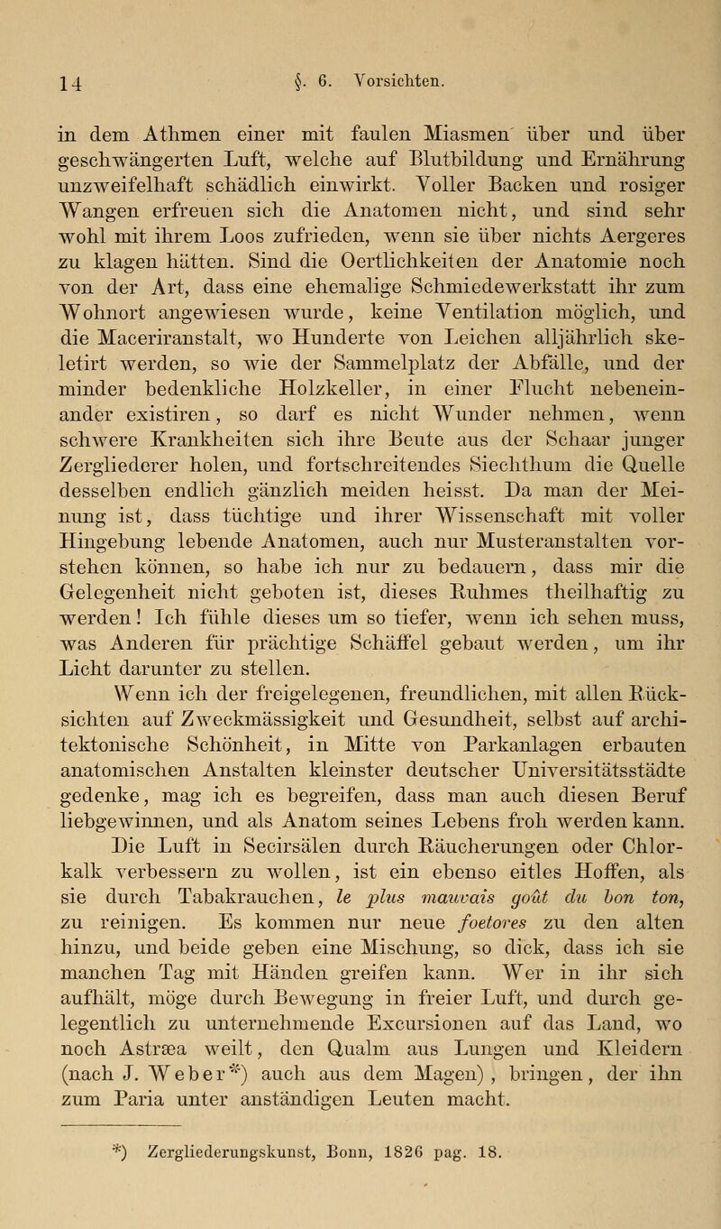 in dem Athmen einer mit faulen Miasmen über und über geschwängerten Luft, welche auf Blutbildung und Ernährung unzweifelhaft schädlich einwirkt. Voller Backen und rosiger Wangen erfreuen sich die Anatomen nicht, und sind sehr wohl mit ihrem Loos zufrieden, wenn sie über nichts Aergeres zu klagen hätten. Sind die 0ertlichkeiten der Anatomie noch von der Art, dass eine ehemalige Schmiedewerkstatt ihr zum Wohnort angewiesen wurde, keine Yentilation möglich, und die Maceriranstalt, wo Hunderte von Leichen alljährlich ske- letirt werden, so wie der Sammelplatz der Abfälle, und der minder bedenkliche Holzkeller, in einer Flucht nebenein- ander existiren, so darf es nicht Wunder nehmen, wenn schwere Krankheiten sich ihre Beute aus der Schaar junger Zergliederer holen, und fortschreitendes Siechthum die Quelle desselben endlich gänzlich meiden heisst. Da man der Mei- nung ist, dass tüchtige und ihrer Wissenschaft mit voller Hingebung lebende Anatomen, auch nur Musteranstalten vor- stehen können, so habe ich nur zu bedauern, dass mir die Gelegenheit nicht geboten ist, dieses Ruhmes theilhaftig zu werden! Ich fühle dieses um so tiefer, wenn ich sehen muss, was Anderen für prächtige Schäffel gebaut werden, um ihr Licht darunter zu stellen. Wenn ich der freigelegenen, freundlichen, mit allen Rück- sichten auf Zweckmässigkeit und Gesundheit, selbst auf archi- tektonische Schönheit, in Mitte von Parkanlagen erbauten anatomischen Anstalten kleinster deutscher Universitätsstädte gedenke, mag ich es begreifen, dass man auch diesen Beruf liebgewinnen, und als Anatom seines Lebens froh werden kann. Die Luft in Secirsälen durch Eäucherungen oder Chlor- kalk verbessern zu wollen, ist ein ebenso eitles Hoffen, als sie durch Tabakrauchen, le plus mauvais gout du hon ton, zu reinigen. Es kommen nur neue foetores zu den alten hinzu, und beide geben eine Mischung, so dick, dass ich sie manchen Tag mit Händen greifen kann. Wer in ihr sich aufhält, möge durch Bewegung in freier Luft, und durch ge- legentlich zu unternehmende Excursionen auf das Land, wo noch Astraea weilt, den Qualm aus Lungen und Kleidern (nach J. Weber') auch aus dem Magen) , bringen, der ihn zum Paria unter anständia'en Leuten macht. ■) Zergliederungskunst, Bonn, 1826 pag. 18.