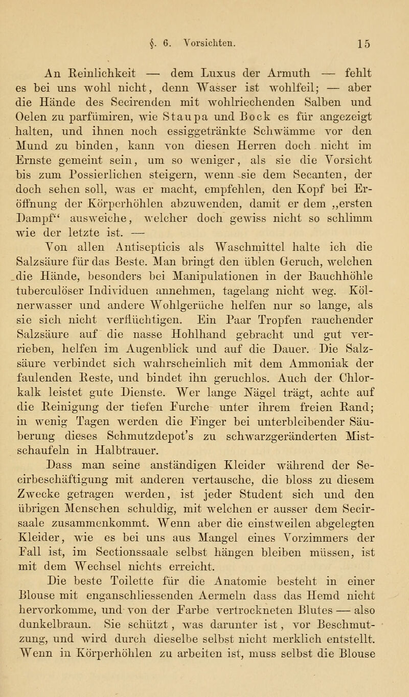 An Eeiulichkeit — dem Luxus der Armuth — fehlt es bei uns wohl nicht, denn Wasser ist wohlfeil; — aber die Hände des Secirenden mit wohlriechenden Salben und Oelen zu parfümiren, wie Staupa und Bock es für angezeigt halten, und ihnen noch essiggetränkte Schwämme vor den Mund zu binden, kann von diesen Herren doch nicht im Ernste gemeint sein, um so weniger, als sie die Vorsicht bis zum Possierlichen steigern, wenn -sie dem Secanten, der doch sehen soll, was er macht, empfehlen, den Kopf bei Er- öiFnung der Körperhöhlen abzuwenden, damit er dem ,,ersten Dampf ausAveiche, welcher doch gewiss nicht so schlimm wie der letzte ist. — Von allen Antisepticis als Waschmittel halte ich die Salzsäure für das Beste. Man bringt den üblen Geruch, welchen die Hände, besonders bei Manipulationen in der Bauchhöhle tuberculöser Individuen annehmen, tagelang nicht weg, Köl- nerwasser und andere Wohlgerüche helfen nur so lange, als sie sich nicht yerfiüchtigen. Ein Paar Tropfen rauchender Salzsäure auf die nasse Hohlhand gebracht und gut ver- rieben, helfen im Augenblick und auf die Dauer. Die Salz- säure verbindet sich wahrscheinlich mit dem Ammoniak der faulenden Eeste, und bindet ihn geruchlos. Auch der Chlor- kalk leistet gute Dienste. Wer lange Nägel trägt, achte auf die Peinigung der tiefen Eurche unter ihrem freien Pand; in wenig Tagen werden die Einger bei unterbleibender Säu- berung dieses Schmutzdepot's zu schwarzgeränderten Mist- schaufeln in Halbtrauer. Dass man seine anständigen Kleider während der Se- cirbeschäftigung mit anderen vertausche, die bloss zu diesem Zwecke getragen werden, ist jeder Student sich und den übrigen Menschen schuldig, mit welchen er ausser dem Secir- saale zusammenkommt. Wenn aber die einstweilen abgelegten Kleider, wie es bei uns aus Mangel eines Vorzimmers der Eall ist, im Sectionssaale selbst hängen bleiben müssen, ist mit dem Wechsel nichts erreicht. Die beste Toilette für die Anatomie besteht in einer Blouse mit enganschliessenden Aermeln dass das Hemd nicht hervorkomme, und von der Earbe vertrockneten Blutes — also dunkelbraun. Sie schützt, was darunter ist, vor Beschmut- zung, und wird durch dieselbe selbst nicht merklich entstellt. Wenn in Körperhöhlen zu arbeiten ist, muss selbst die Blouse