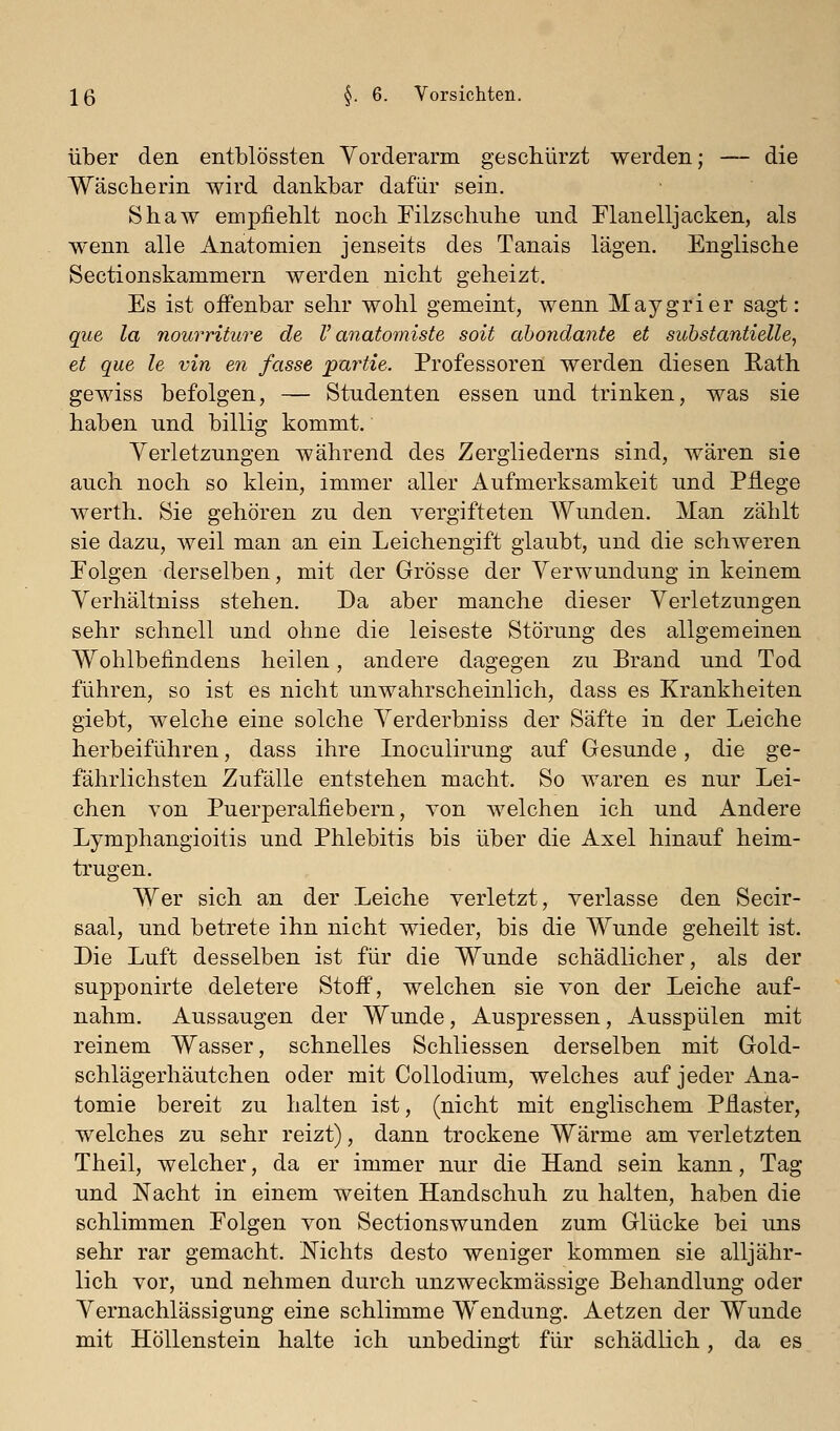 über den entblössten Vorderarm geschürzt werden; — die Wäscherin wird dankbar dafür sein. Shaw empfiehlt noch Filzschuhe und Elanelljacken, als wenn alle Anatomien jenseits des Tanais lägen. Englische Sectionskammern werden nicht geheizt. Es ist offenbar sehr wohl gemeint, wenn Maygrier sagt: que la nourriture de V anatomiste soit ahondante et substantielle, et que le vin en fasse partie. Professoren werden diesen Eath gewiss befolgen, — Studenten essen und trinken, was sie haben und billig kommt. Verletzungen während des Zergliederns sind, wären sie auch noch so klein, immer aller Aufmerksamkeit und Pflege werth. Sie gehören zu den vergifteten Wunden. Man zählt sie dazu, weil man an ein Leichengift glaubt, und die schweren Eolgen derselben, mit der Grösse der Verwundung in keinem Verhältniss stehen. Da aber manche dieser Verletzungen sehr schnell und ohne die leiseste Störung des allgemeinen Wohlbefindens heilen, andere dagegen zu Brand und Tod führen, so ist es nicht unwahrscheinlich, dass es Krankheiten giebt, welche eine solche Verderbniss der Säfte in der Leiche herbeiführen, dass ihre Inoculirung auf Gesunde, die ge- fährlichsten Zufälle entstehen macht. So waren es nur Lei- chen von Puerperalfiebern, von welchen ich und Andere Lymphangioitis und Phlebitis bis über die Axel hinauf heim- trugen. Wer sich an der Leiche verletzt, verlasse den Secir- saal, und betrete ihn nicht wieder, bis die Wunde geheilt ist. Die Luft desselben ist für die Wunde schädlicher, als der supponirte deletere Stoif, welchen sie von der Leiche auf- nahm. Aussaugen der Wunde, Auspressen, Ausspülen mit reinem Wasser, schnelles Schliessen derselben mit Gold- schlägerhäutchen oder mit Collodium, welches auf jeder Ana- tomie bereit zu halten ist, (nicht mit englischem Pflaster, welches zu sehr reizt), dann trockene Wärme am verletzten Theil, welcher, da er immer nur die Hand sein kann, Tag und Nacht in einem weiten Handschuh zu halten, haben die schlimmen Eolgen von Sectionswunden zum Glücke bei uns sehr rar gemacht. Nichts desto weniger kommen sie alljähr- lich vor, und nehmen durch unzweckmässige Behandlung oder Vernachlässigung eine schlimme Wendung. Aetzen der Wunde mit Höllenstein halte ich unbedingt für schädlich, da es