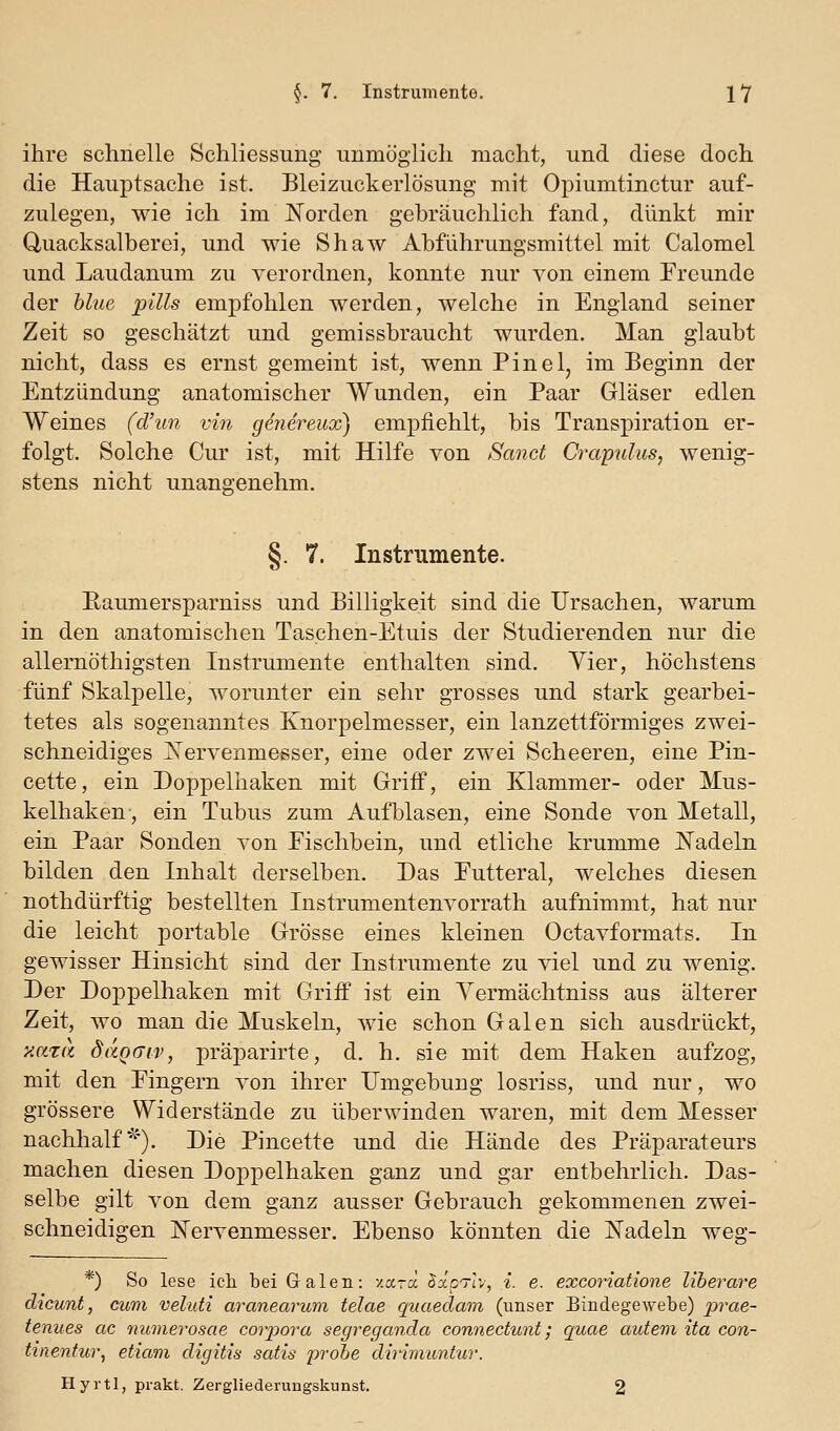 ihre schnelle Schliessung unmöglich macht, und diese doch die Hauptsache ist. Bleizuckerlösung mit Opiumtinctur auf- zulegen, wie ich im Norden gebräuchlich fand, dünkt mir Quacksalberei, und wie Shaw Abfiihrungsmittel mit Calomel und Laudanum zu verordnen, konnte nur von einem Freunde der blue puls empfohlen werden, welche in England seiner Zeit so geschätzt und gemissbraucht wurden. Man glaubt nicht, dass es ernst gemeint ist, wenn Pinel, im Beginn der Entzündung anatomischer Wunden, ein Paar Gläser edlen Weines (cl\m vin genereux) empfiehlt, bis Transpiration er- folgt. Solche Cur ist, mit Hilfe von Sand Crayulus, wenig- stens nicht unangenehm. §. 7. Instrumente. Eaumersparniss und Billigkeit sind die Ursachen, warum in den anatomischen Taschen-Etuis der Studierenden nur die allernöthigsten Instrumente enthalten sind. Vier, höchstens fünf Skalpelle, worunter ein sehr grosses und stark gearbei- tetes als sogenanntes Knorpelmesser, ein lanzettförmiges zwei- schneidiges ]Srervenmesser, eine oder zwei Scheeren, eine Pin- cette, ein Doppelhaken mit Griff, ein Klammer- oder Mus- kelhaken-, ein Tubus zum Aufblasen, eine Sonde von Metall, ein Paar Sonden von Fischbein, und etliche krumme Nadeln bilden den Inhalt derselben. Das Futteral, welches diesen nothdürftig bestellten Instrumentenvorrath aufnimmt, hat nur die leicht portable Grösse eines kleinen Octavformats. In gewisser Hinsicht sind der Instrumente zu viel und zu wenig. Der Doppelhaken mit Griff ist ein Yermächtniss aus älterer Zeit, wo man die Muskeln, wie schon Galen sich ausdrückt, xata dciQGiv, präparirte, d. h. sie mit dem Haken aufzog, mit den Fingern von ihrer Umgebung losriss, und nur, wo grössere Widerstände zu überwinden waren, mit dem Messer nachhalf^'). Die Pincette und die Hände des Präparateurs machen diesen Doppelhaken ganz und gar entbehrlich. Das- selbe gilt von dem ganz ausser Gebrauch gekommenen zwei- schneidigen Nervenmesser. Ebenso könnten die Nadeln wes:- *) So lese ich bei Galen: xara JaoTiV, i. e. excoriatione liberare dicunt, cum veluti aranearum telae quaeclam (unser BindegeAvebe) lyrae- tenues ac numerosae corpora segreganda connectunt; quae autem ita con- tinenfur, etiam digitis satis probe dhimuntur. Hyrtl, prakt. Zergliederungskunst. 2