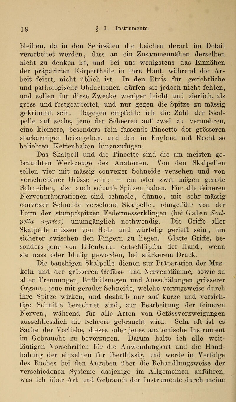 bleiben, da in den Secirsälen die Leichen derart im Detail verarbeitet werden, dass an ein Zusammennähen derselben nicht zu denken ist, und bei uns wenigstens das Einnähen der präparirten Körpertheile in ihre Haut, während die Ar- beit feiert, nicht üblich ist. In den Etuis für gerichtliche und pathologische Obductionen dürfen sie jedoch nicht fehlen, und sollen für diese Zwecke weniger leicht und zierlich, als gross und festgearbeitet, und nur gegen die Spitze zu massig gekrümmt sein. Dagegen empfehle ich die Zahl der Skal- pelle auf sechs, jene der Scheeren auf zwei zu vermehren, eine kleinere, besonders fein fassende Pincette der grösseren starkarmigen beizugeben, und den in England mit Eecht so beliebten Kettenhaken hinzuzufügen. Das Skalpell und die Pincette sind die am meisten ge- brauchten Werkzeuge des Anatomen. Von den Skalpellen sollen vier mit massig convexer Schneide versehen und von verschiedener Grösse sein; — ein oder zwei mögen gerade Schneiden, also auch scharfe Spitzen haben. Eür alle feineren liervenpräparationen sind schmale, dünne, mit sehr massig convexer Schneide versehene Skalpelle, ohngefähr von der Eorm der stumpf spitzen Pedermesserklingen (bei Galen Scal- pella myrtea) unumgänglich nothwendig. Die Griffe aller Skalpelle müssen von Holz und würfelig gerieft sein, um sicherer zwischen den Eingern zu liegen. Glatte Griffe, be- sonders jene von Elfenbein, entschlüpfen der Hand, wenn sie nass oder blutig geworden, bei stärkerem Druck. Die bauchigen Skalpelle dienen zur Präparation der Mus- keln und der grösseren Gefäss- und Nervenstämme, sowie zu allen Trennungen, Enthülsungen und Ausschälungen grösserer Organe; jene mit gerader Schneide, welche vorzugsweise durch ihre Spitze wirken, und deshalb nur auf kurze und vorsich- tige Schnitte berechnet sind, zur Bearbeitung der feineren l^erven, während für alle Arten von Gefässverzweigungen ausschliesslich die Scheere gebraucht wird. Sehr oft ist es Sache der Vorliebe, dieses oder jenes anatomische Instrument im Gebrauche zu bevorzugen. Darum halte ich alle weit- läufigen Vorschriften für die Anwendungsart und die Hand- habung der einzelnen für überflüssig, und werde im Verfolge des Buches bei den Angaben über die Behandlungsweise der verschiedenen Systeme dasjenige im Allgemeinen anführen, was ich über Art und Gebrauch der Instrumente durch meine