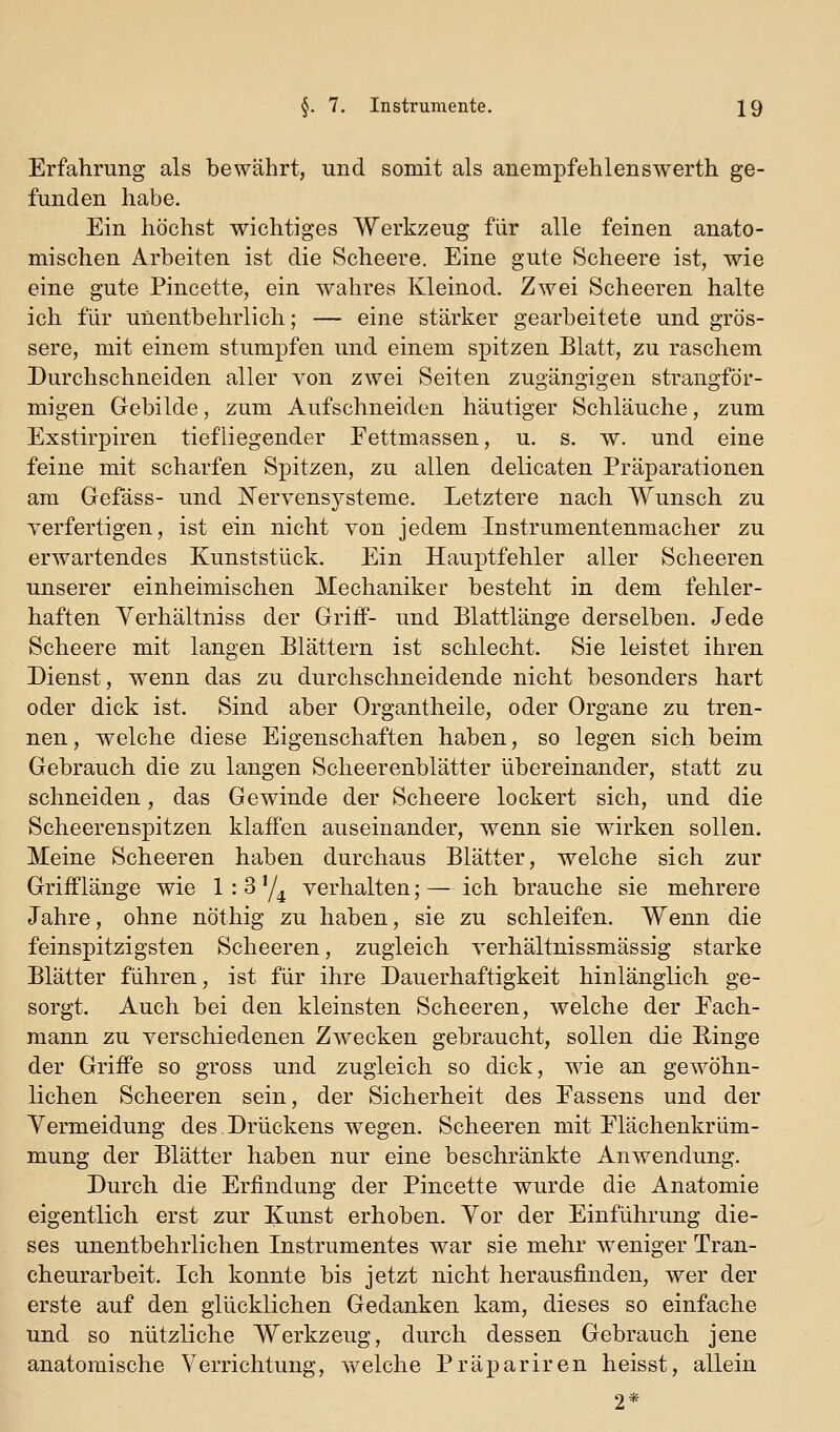Erfahrung als bewährt, und somit als anempfehlenswerth ge- funden habe. Ein höchst wichtiges Werkzeug für alle feinen anato- mischen Arbeiten ist die Scheere. Eine gute Scheere ist, wie eine gute Pincette, ein wahres Kleinod. Zwei Scheeren halte ich für unentbehrlich; — eine stärker gearbeitete und grös- sere, mit einem stumpfen und einem spitzen Blatt, zu raschem Durchschneiden aller von zwei Seiten zugängigen strangför- migen Gebilde, zum Aufschneiden häutiger Schläuche, zum Exstirpiren tiefliegender Pettmassen, u. s. w. und eine feine mit scharfen Spitzen, zu allen delicaten Präparationen am Gefäss- und jN'ervensysteme. Letztere nach Wunsch zu verfertigen, ist ein nicht von jedem Instrumentenmacher zu erwartendes Kunststück. Ein Hauptfehler aller Scheeren unserer einheimischen Mechaniker besteht in dem fehler- haften Yerhältniss der Griff- und Blattlänge derselben. Jede Scheere mit langen Blättern ist schlecht. Sie leistet ihren Dienst, wenn das zu durchschneidende nicht besonders hart oder dick ist. Sind aber Organtheile, oder Organe zu tren- nen, welche diese Eigenschaften haben, so legen sich beim Gebrauch die zu langen Scheerenblätter übereinander, statt zu schneiden, das Gewinde der Scheere lockert sich, und die Scheerenspitzen klaffen auseinander, wenn sie wirken sollen. Meine Scheeren haben durchaus Blätter, welche sich zur Grifflänge wie 1:3'/^ verhalten; — ich brauche sie mehrere Jahre, ohne nöthig zu haben, sie zu schleifen. Wenn die feinspitzigsten Scheeren, zugleich verhältnissmässig starke Blätter führen, ist für ihre Dauerhaftigkeit hinlänglich ge- sorgt. Auch bei den kleinsten Scheeren, welche der Pach- mann zu verschiedenen Zwecken gebraucht, sollen die Ringe der Griffe so gross und zugleich so dick, wie an gewöhn- lichen Scheeren sein, der Sicherheit des Passens und der Vermeidung des.Drückens wegen. Scheeren mit Plächenkrüm- mung der Blätter haben nur eine beschränkte Anwendung. Durch die Erfindung der Pincette wurde die Anatomie eigentlich erst zur Kunst erhoben. Vor der Einführung die- ses unentbehrlichen Instrumentes war sie mehr weniger Tran- cheurarbeit. Ich konnte bis jetzt nicht herausfinden, wer der erste auf den glücklichen Gedanken kam, dieses so einfache und so nützliche Werkzeug, durch dessen Gebrauch jene anatomische Verrichtung, welche Präpariren heisst, allein 2*