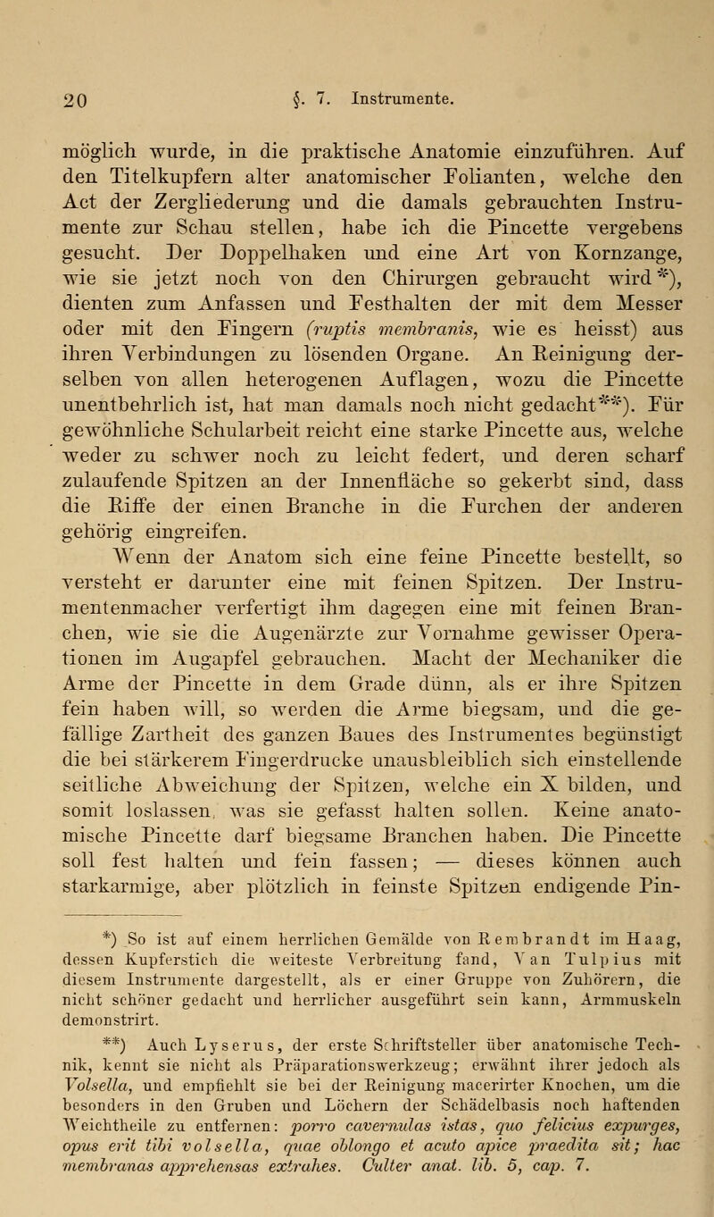 möglich wurde, in die praktische Anatomie einzuführen. Auf den Titelkupfern alter anatomischer Folianten, welche den Act der Zergliederung und die damals gebrauchten Instru- mente zur Schau stellen, habe ich die Pincette vergebens gesucht. Der Doppelhaken und eine Art von Kornzange, wie sie jetzt noch Ton den Chirurgen gebraucht wird^''), dienten zum Anfassen und Festhalten der mit dem Messer oder mit den Fingern (ruptis membranis, wie es heisst) aus ihren Verbindungen zu lösenden Orgaae. An Eeinigung der- selben von allen heterogenen Auflagen, wozu die Pincette unentbehrlich ist, hat man damals noch nicht gedacht'^'^'). Für gewöhnliche Schularbeit reicht eine starke Pincette aus, welche weder zu schwer noch zu leicht federt, und deren scharf zulaufende Spitzen an der Innenfläche so gekerbt sind, dass die Riffe der einen Branche in die Furchen der anderen gehörig eingreifen. Wenn der Anatom sich eine feine Pincette bestellt, so versteht er darunter eine mit feinen Spitzen. Der Instru- mentenmacher verfertigt ihm dagegen eine mit feinen Bran- chen, wie sie die Augenärzte zur Vornahme gewisser Opera- tionen im Augapfel gebrauchen. Macht der Mechaniker die Arme der Pincette in dem Grade dünn, als er ihre Spitzen fein haben will, so werden die Arme biegsam, und die ge- fällige Zartheit des ganzen Baues des Instrumentes begünstigt die bei stärkerem Fingerdrucke unausbleiblich sich einstellende seitliche Abweichung der Spitzen, welche ein X bilden, und somit loslassen, was sie gefasst halten sollen. Keine anato- mische Pincette darf biegsame Branchen haben. Die Pincette soll fest halten und fein fassen; — dieses können auch starkarmige, aber plötzlich in feinste Spitzen endigende Pin- *) So ist auf einem herrlichen Gemälde von Rembrandt im Haag, dessen Kupferstich die Aveiteste Yerbreitung fand, Van Tulpius mit diesem Instrumente dargestellt, als er einer Gruppe von Zuhörern, die nicht schöner gedacht und herrlicher ausgeführt sein kann, Arramuskeln demonstrirt. **) AuchLyserus, der erste Schriftsteller über anatomische Tech- nik, kennt sie nicht als Präparationswerkzeug; erwähnt ihrer jedoch als Volsella, und empfiehlt sie bei der Reinigung macerirter Knochen, um die besonders in den Gruben und Löchern der Schädelbasis noch haftenden Weichtheile zu entfernen: porro cavernulas ü-tas, quo felicius expurges, opus erit tibi volsella, quae ohlongo et acuto apice praedita sit; hac memhranas apprehensas extrahes. CuUer anat. lib. 5, cap. 7.