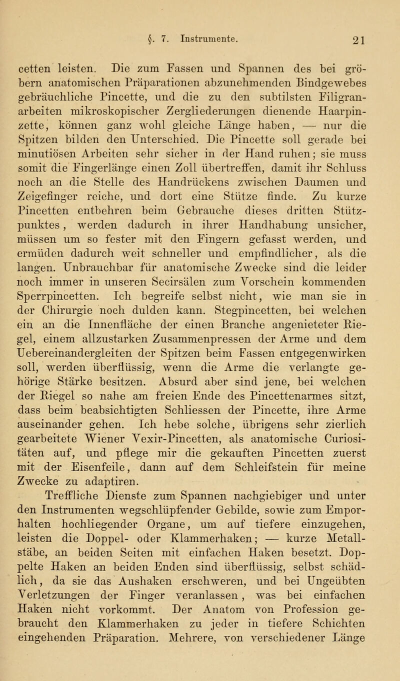 cetten leisten. Die zum Fassen und Spannen des bei gro- bem anatomischen Präparationen abzunehmenden Bindgewebes gebräuchliche Pincette, und die zu den subtilsten Piligran- arbeiten mikroskopischer Zergliederungen dienende Haarpin- zette, können ganz wohl gleiche Länge haben, — nur die Spitzen bilden den Unterschied. Die Pincette soll gerade bei minutiösen Arbeiten sehr sicher in der Hand ruhen; sie muss somit die Pingerlänge einen Zoll übertreffen, damit ihr Schluss noch an die Stelle des Handrückens zwischen Daumen und Zeigefinger reiche, und dort eine Stütze finde. Zu kurze Pincetten entbehren beim Gebrauche dieses dritten Stütz- punktes , werden dadurch in ihrer Handhabung unsicher, müssen um so fester mit den Pingern gefasst werden, und ermüden dadurch weit schneller und empfindlicher, als die langen. Unbrauchbar für anatomische Zwecke sind die leider noch immer in unseren Secirsälen zum Vorschein kommenden Sperrpincetten. Ich begreife selbst nicht, wie man sie in der Chirurgie noch dulden kann. Stegpincetten, bei welchen ein an die Innenfläche der einen Branche angenieteter Rie- gel, einem allzustarken Zusammenpressen der Arme und dem üebereinandergleiten der Spitzen beim Fassen entgegenwirken soll, werden überflüssig, wenn die Arme die verlangte ge- hörige Stärke besitzen. Absurd aber sind jene, bei welchen der Riegel so nahe am freien Ende des Pincettenarmes sitzt, dass beim beabsichtigten Schliessen der Pincette, ihre Arme auseinander gehen. Ich hebe solche, übrigens sehr zierlich gearbeitete Wiener Yexir-Pincetten, als anatomische Curiosi- täten auf, und pflege mir die gekauften Pincetten zuerst mit der Eisenfeile, dann auf dem Schleifstein für meine Zwecke zu adaptiren. Treffliche Dienste zum Spannen nachgiebiger und unter den Instrumenten wegschlüpfender Gebilde, sowie zum Empor- halten hochliegender Organe, um auf tiefere einzugehen, leisten die Doppel- oder Klammerhaken; — kurze Metall- stäbe, an beiden Seiten mit einfachen Haken besetzt. Dop- pelte Haken an beiden Enden sind überflüssig, selbst schäd- lich , da sie das Aushaken erschweren, und bei Ungeübten Verletzungen der Finger veranlassen, was bei einfachen Haken nicht vorkommt. Der Anatom von Profession ge- braucht den Klammerhaken zu jeder in tiefere Schichten eingehenden Präparation, Mehrere, von verschiedener Länge