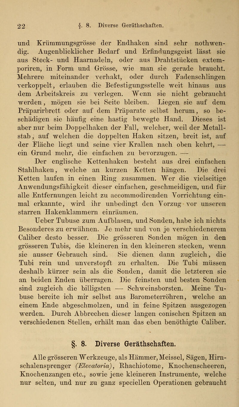 und Krlimmungsgrösse der Endhaken sind sehr nothwen- dig. Augenblicklicher Bedarf und Erfindungsgeist lässt sie aus Steck- und Haarnadeln, oder aus Drahtstücken extem- poriren, in Form und Grösse, wie man sie gerade braucht. Mehrere miteinander verhakt, oder durch Fadenschlingen verkoppelt, erlauben die Befestigungsstelle weit hinaus aus dem Arbeitskreis zu verlegen. Wenn sie nicht gebraucht werden, mögen sie bei Seite bleiben. Liegen sie auf dem Präparirbrett oder auf dem Präparate selbst herum, so be- schädigen sie häufig eine hastig bewegte Hand. Dieses ist aber nur beim Doppelhaken der Fall, welcher, weil der Metall- stab , auf welchen die dopx3elten Haken sitzen, breit ist, auf der Fläche liegt und seine vier Krallen nach oben kehrt, — ein Grund mehr, die einfachen zu bevorzugen. — Der englische Kettenhaken besteht aus drei einfachen Stahlhaken, welche an kurzen Ketten hängen. Die drei Ketten laufen in einen Ring zusammen. Wer die vielseitige Anwendungsfähigkeit dieser einfachen, geschmeidigen, und für alle Entfernungen leicht zu accommodirenden Vorrichtung ein- mal erkannte, wird ihr unbedingt den Vorzug vor unseren starren Hakenklammern einräumen. lieber Tubuse zum Aufblasen, und Sonden, habe ich nichts Besonderes zu erwähnen. Je mehr und von je verschiedenerem Caliber desto besser. Die grösseren Sonden mögen in den grösseren Tubis, die kleineren in den kleineren stecken, wenn sie ausser Gebrauch sind. Sie dienen dann zugleich, die Tubi rein und unverstopft zu erhalten. Die Tubi müssen deshalb kürzer sein als die Sonden, damit die letzteren sie an beiden Enden überragen. Die feinsten und besten Sonden sind zugleich die billigsten — Schweinsborsten. Meine Tu- buse bereite ich mir selbst aus Barometerröhren, welche an einem Ende abgeschmolzen, und in feine Spitzen ausgezogen werden. Durch Abbrechen dieser langen conischen Spitzen an verschiedenen Stellen, erhält man das eben benöthigte Caliber. §. 8. Diverse Geräthschaften. Alle grösseren Werkzeuge, als Hämmer, Meissel, Sägen, Hirn- schalensprenger (Elevatoria), Phachiotome, Knochenscheeren, Knochenzangen etc., sowie jene kleineren Instrumente, welche nur selten, und nur zu ganz speciellen Operationen gebraucht