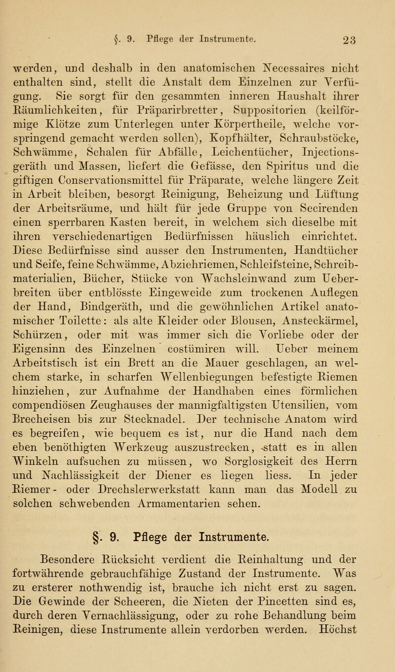 werden, und deshalb in den anatomischen Necessaires nicht enthalten sind, stellt die Anstalt dem Einzelnen zur Verfü- gung. Sie sorgt für den gesammten inneren Haushalt ihrer Eäumlichkeiten, für Präparirbretter, Suppositorien (keilför- mige Klötze zum Unterlegen unter Körpertheile, welche Yor- springend gemacht w^erden sollen), Kopfhälter, Schraubstöcke, Schwämme, Schalen für Abfälle, Leichentücher, Injections- geräth und Massen, liefert die Gefässe, den Spiritus und die giftigen Conservationsmittel für Präparate, welche längere Zeit in Arbeit bleiben, besorgt Eeinigung, Beheizung und Lüftung der Arbeitsräume, und hält für jede Gruppe von Secirenden einen sperrbaren Kasten bereit, in welchem sich dieselbe mit ihren yerschiedenartigen Bedürfnissen häuslich einrichtet. Diese Bedürfnisse sind ausser den Instrumenten, Handtücher und Seife, feine Schwämme, Abziehriemen, Schleifsteine, Schreib- materialien, Bücher, Stücke von Wachsleinwand zum Ueber- breiten über entblösste Eingeweide zum trockenen Auflegen der Hand, Bindgeräth, und die gewöhnlichen Artikel anato- mischer Toilette: als alte Kleider oder Blousen, Ansteckärmel, Schürzen, oder mit was immer sich die Yorliebe oder der Eigensinn des Einzelnen costümiren will. lieber meinem Arbeitstisch ist ein Brett an die Mauer geschlagen, an wel- chem starke, in scharfen Wellenbiegungen befestigte Biemen hinziehen, zur Aufnahme der Handhaben eines förmlichen compendiösen Zeughauses der mannigfaltigsten Utensilien, vom Brecheisen bis zur Stecknadel. Der technische Anatom wird es begreifen, wie bequem es ist, nur die Hand nach dem eben benöthigten Werkzeug auszustrecken, -statt es in allen Winkeln aufsuchen zu müssen, wo Sorglosigkeit des Herrn und Nachlässigkeit der Diener es liegen liess. In jeder Riemer- oder Drechslerwerkstatt kann man das Modell zu solchen schwebenden Armamentarien sehen. §. 9. Pflege der Instrumente. Besondere Rücksicht verdient die Reinhaltung und der fortwährende gebrauchfähige Zustand der Instrumente. Was zu ersterer nothwendig ist, brauche ich nicht erst zu sagen. Die Gewinde der Scheeren, die Meten der Pincetten sind es, durch deren Vernachlässigung, oder zu rohe Behandlung beim Reinigen, diese Instrumente allein verdorben werden. Höchst