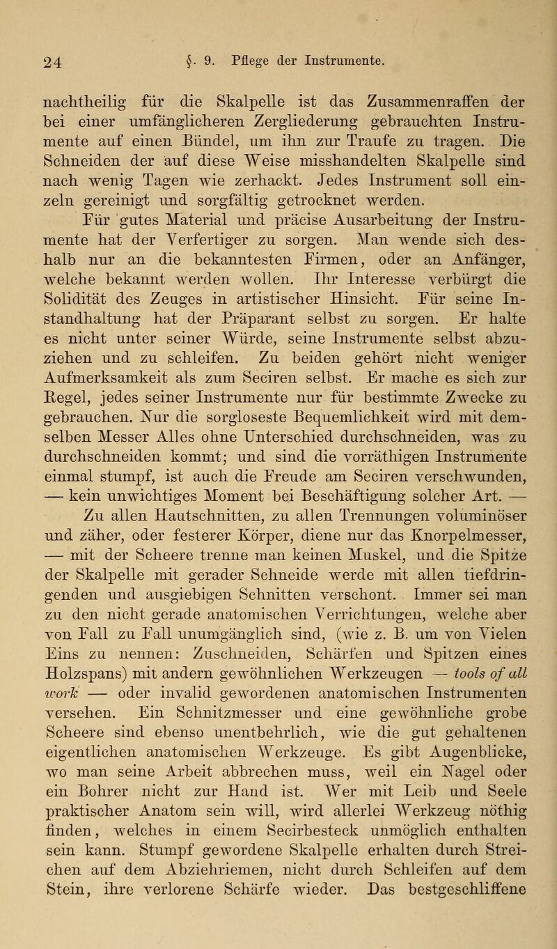 nachtheilig für die Skalpelle ist das Zusammenraffen der bei einer umfänglicheren Zergliederung gebrauchten Instru- mente auf einen Bündel, um ihn zur Traufe zu tragen. Die Schneiden der auf diese Weise misshandelten Skalpelle sind nach wenig Tagen wie zerhackt. Jedes Instrument soll ein- zeln gereinigt und sorgfältig getrocknet werden. Pur gutes Material und präcise Ausarbeitung der Instru- mente hat der Yerfertiger zu sorgen. Man wende sich des- halb nur an die bekanntesten Eirmen, oder an Anfänger, welche bekannt werden wollen. Ihr Interesse verbürgt die Solidität des Zeuges in artistischer Hinsicht. Pur seine In- standhaltung hat der Präparant selbst zu sorgen. Er halte es nicht unter seiner Würde, seine Instrumente selbst abzu- ziehen und zu schleifen. Zu beiden gehört nicht weniger Aufmerksamkeit als zum Seciren selbst. Er mache es sich zur Regel, jedes seiner Instrumente nur für bestimmte Zwecke zu gebrauchen. Nur die sorgloseste Bequemlichkeit wird mit dem- selben Messer Alles ohne Unterschied durchschneiden, was zu durchschneiden kommt; und sind die vorräthigen Instrumente einmal stumpf, ist auch die Ereude am Seciren verschwunden, — kein unwichtiges Moment bei Beschäftigung solcher Art. — Zu allen Hautschnitten, zu allen Trennungen voluminöser und zäher, oder festerer Körper, diene nur das Knorpelmesser, — mit der Scheere trenne man keinen Muskel, und die Spitze der Skalpelle mit gerader Schneide werde mit allen tiefdrin- genden und ausgiebigen Schnitten verschont. Immer sei man zu den nicht gerade anatomischen Verrichtungen, welche aber von Eall zu Pall unumgänglich sind, (wie z. B. um von Vielen Eins zu nennen: Zuschneiden, Schärfen und Spitzen eines Holzspans) mit andern gewöhnlichen Werkzeugen — tools of all ivorJc — oder invalid gewordenen anatomischen Instrumenten versehen. Ein Schnitzmesser und eine gewöhnliche grobe Scheere sind ebenso unentbehrlich, wie die gut gehaltenen eigentlichen anatomischen Werkzeuge. Es gibt Augenblicke, wo man seine Arbeit abbrechen muss, weil ein Nagel oder ein Bohrer nicht zur Hand ist. Wer mit Leib und Seele praktischer Anatom sein will, wird allerlei Werkzeug nöthig finden, welches in einem Secirbesteck unmöglich enthalten sein kann. Stumpf gewordene Skalpelle erhalten durch Strei- chen auf dem Abziehriemen, nicht durch Schleifen auf dem Stein, ihre verlorene Schärfe wieder. Das bestgeschliffene