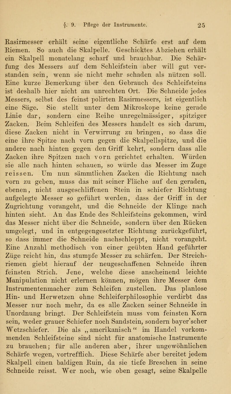 Uasirmesser erhält seine eigentliche Schärfe erst auf dem Eiemen. So auch die Skalpelle. Geschicktes Abziehen erhält ein Skalpell monatelang scharf und brauchbar. Die Schär- fung des Messers auf dem Schleifstein aber will gut ver- standen sein, wenn sie nicht mehr schaden als nützen soll. Eine kurze Bemerkung über den Gebrauch des Schleifsteins ist deshalb hier nicht am unrechten Ort. Die Schneide jedes Messers, selbst des feinst polirten Easirmessers, ist eigentlich eine Säge. Sie stellt unter dem Mikroskope keine gerade Linie dar, sondern eine Eeihe unregelmässiger, spitziger Zacken. Beim Schleifen des Messers handelt es sich darum, diese Zacken nicht in Verwirrung zu bringen, so dass die eine ihre Spitze nach yom gegen die Skalpellspitze, und die andere nach hinten gegen den Griff kehrt, sondern dass alle Zacken ihre Spitzen nach Yorn gerichtet erhalten. Würden sie alle nach hinten schauen, so würde das Messer im Zuge reissen. Um nun sämmtlichen Zacken die Eichtung nach vorn zu geben, muss das mit seiner Fläche auf den geraden, ebenen, nicht ausgeschliffenen Stein in schiefer Eichtung aufgelegte Messer so geführt werden, dass der Griff in der Zugrichtung vorangeht, und die Schneide der Klinge nach hinten sieht. An das Ende des Schleifsteins gekommen, wird das Messer nicht über die Schneide, sondern über den Eücken umgelegt, und in entgegengesetzter Eichtung zurückgeführt, so dass immer die Schneide nachschleppt, nicht vorangeht. Eine Anzahl methodisch von einer geübten Hand geführter Züge reicht hin, das stumpfe Messer zu schärfen. Der Streich- riemen giebt hierauf der neugeschaffenen Schneide ihren feinsten Strich. Jene, welche diese anscheinend leichte Manipulation nicht erlernen können, mögen ihre Messer dem Instrumentenmacher zum Schleifen zustellen. Das planlose Hin- und Herwetzen ohne Schleiferphilosophie verdirbt das Messer nur noch mehr, da es alle Zacken seiner Schneide in Unordnung bringt. Der Schleifstein muss vom feinsten Korn sein, weder grauer Schiefer noch Sandstein, sondern bayer'scher Wetzschiefer. Die als „ amerikanisch im Handel vorkom- menden Schleifsteine sind nicht für anatomische Instrumente zu brauchen; für alle anderen aber, ihrer ungewöhnlichen Schärfe wegen, vortrefflich. Diese Schärfe aber bereitet jedem Skalpell einen baldigen Euin, da sie tiefe Breschen in seine Schneide reisst. Wer noch, wie oben gesagt, seine Skalpelle