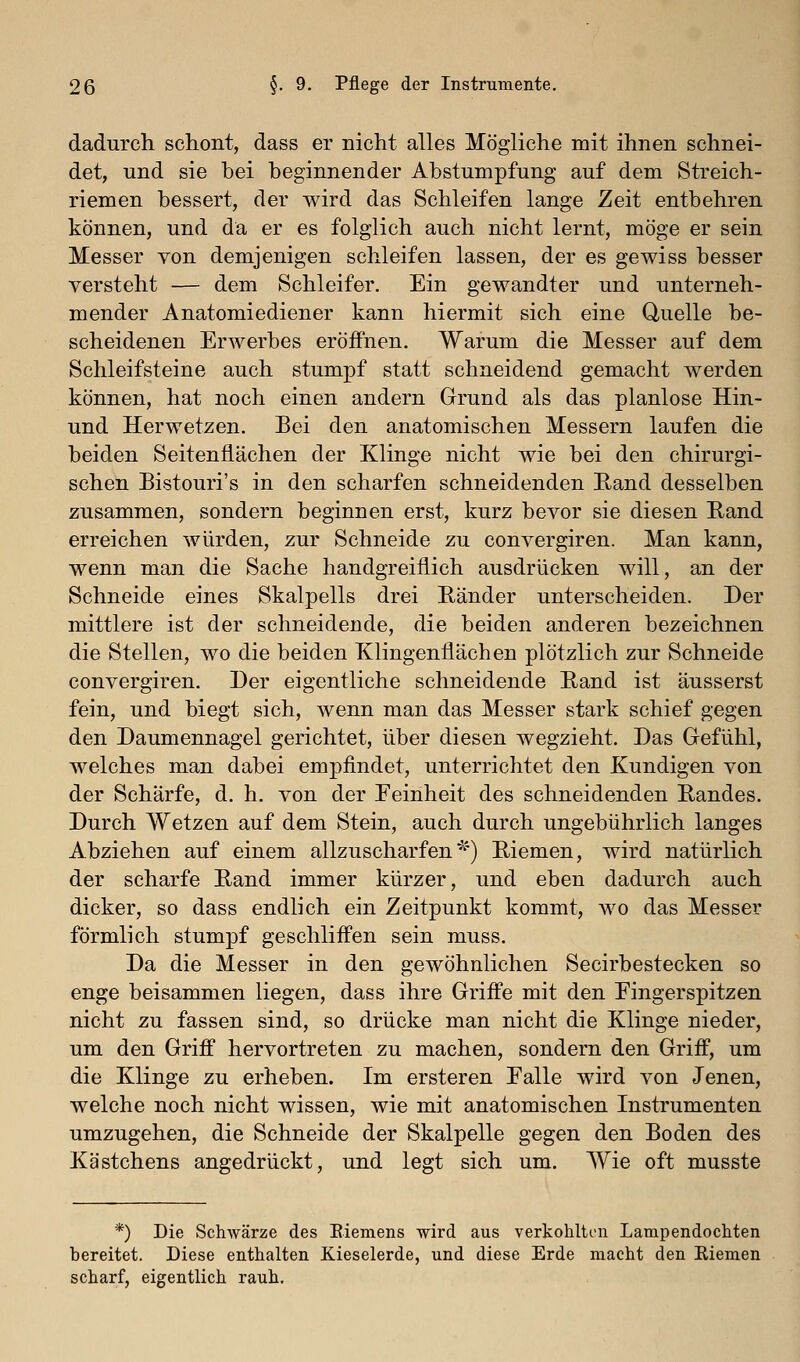 dadurch schont, dass er nicht alles Mögliche mit ihnen schnei- det, und sie bei beginnender Abstumpfung auf dem Streich- riemen bessert, der wird das Schleifen lange Zeit entbehren können, und da er es folglich auch nicht lernt, möge er sein Messer von demjenigen schleifen lassen, der es gewiss besser versteht — dem Schleifer. Ein gewandter und unterneh- mender Anatomiediener kann hiermit sich eine Quelle be- scheidenen Erwerbes eröffnen. Warum die Messer auf dem Schleifsteine auch stumpf statt schneidend gemacht werden können, hat noch einen andern Grund als das planlose Hin- und Herwetzen. Bei den anatomischen Messern laufen die beiden Seitenflächen der Klinge nicht wie bei den chirurgi- schen Bistouri's in den scharfen schneidenden Rand desselben zusammen, sondern beginnen erst, kurz bevor sie diesen Rand erreichen würden, zur Schneide zu convergiren. Man kann, wenn man die Sache handgreiflich ausdrücken will, an der Schneide eines Skalpells drei Ränder unterscheiden. Der mittlere ist der schneidende, die beiden anderen bezeichnen die Stellen, wo die beiden Klingenflächen plötzlich zur Schneide convergiren. Der eigentliche schneidende Rand ist äusserst fein, und biegt sich, wenn man das Messer stark schief gegen den Daumennagel gerichtet, über diesen wegzieht. Das Gefühl, welches man dabei empfindet, unterrichtet den Kundigen von der Schärfe, d. h. von der Eeinheit des schneidenden Randes. Durch Wetzen auf dem Stein, auch durch ungebührlich langes Abziehen auf einem allzuscharfen■^') Riemen, wird natürlich der scharfe Rand immer kürzer, und eben dadurch auch dicker, so dass endlich ein Zeitpunkt kommt, wo das Messer förmlich stumpf geschliffen sein muss. Da die Messer in den gewöhnlichen Secirbestecken so enge beisammen liegen, dass ihre Griffe mit den Eingerspitzen nicht zu fassen sind, so drücke man nicht die Klinge nieder, um den Griff hervortreten zu machen, sondern den Griff, um die Klinge zu erheben. Im ersteren Ealle wird von Jenen, welche noch nicht wissen, wie mit anatomischen Instrumenten umzugehen, die Schneide der Skalpelle gegen den Boden des Kästchens angedrückt, und legt sich um. Wie oft musste *) Die SchAvärze des Eiemens wird aus verkohlti'H Lampendocliten bereitet. Diese enthalten Kieselerde, und diese Erde macht den Eiemen scharf, eigentlich rauh.