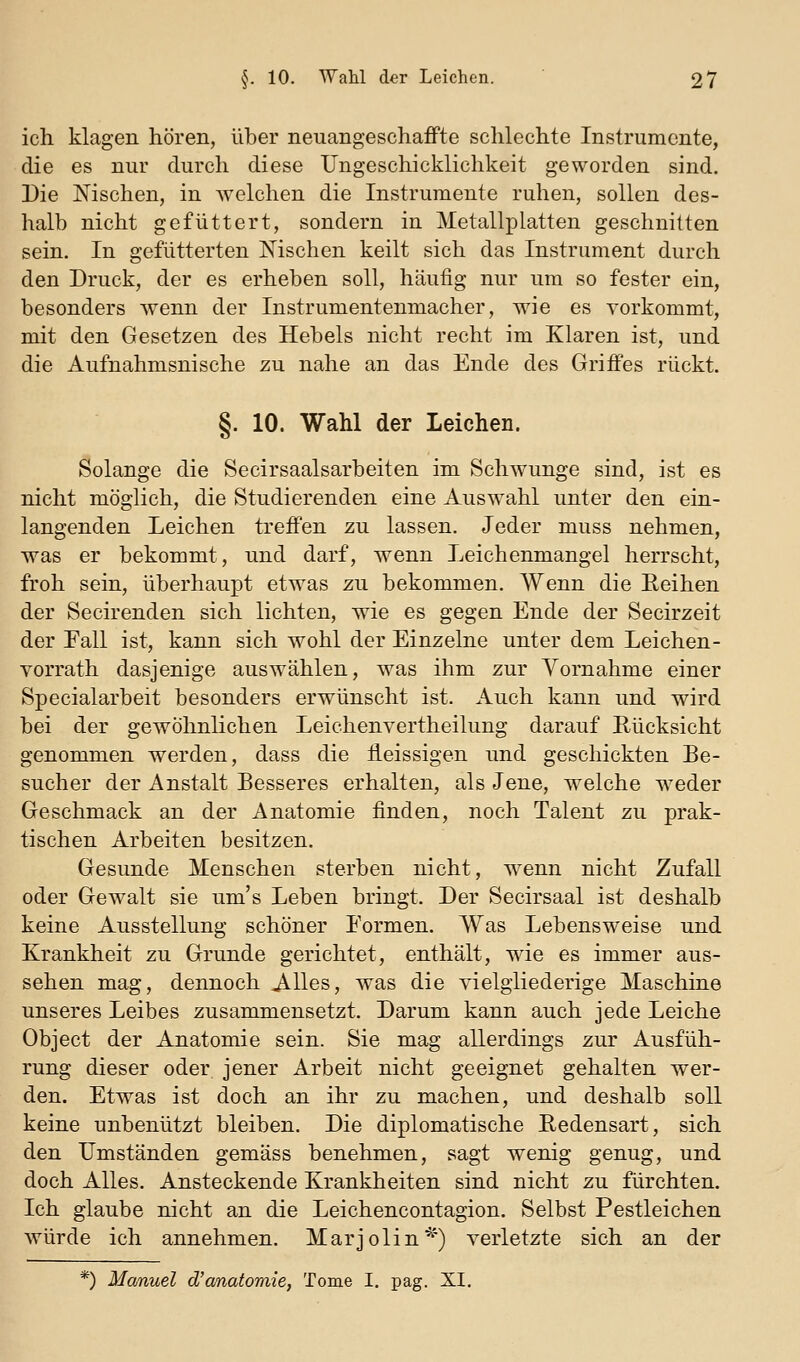 ich klagen hören, über neuangeschafFte schlechte Instrumente, die es nur durch diese Ungeschicklichkeit geworden sind. Die Nischen, in welchen die Instrumente ruhen, sollen des- halb nicht gefüttert, sondern in Metallplatten geschnitten sein. In gefütterten Mschen keilt sich das Instrument durch den Druck, der es erheben soll, häufig nur um so fester ein, besonders wenn der Instrumentenmacher, wie es vorkommt, mit den Gesetzen des Hebels nicht recht im Klaren ist, und die Aufnahmsnische zu nahe an das Ende des Griifes rückt. §. 10. Wahl der Leichen. Solange die Secirsaalsarbeiten im Schwünge sind, ist es nicht möglich, die Studierenden eine Auswahl unter den ein- langenden Leichen treffen zu lassen. Jeder muss nehmen, was er bekommt, und darf, wenn Leichenmangel herrscht, froh sein, überhaupt etwas zu bekommen. Wenn die Eeihen der Secirenden sich lichten, wie es gegen Ende der Secirzeit der Fall ist, kann sich wohl der Einzelne unter dem Leichen- vorrath dasjenige auswählen, was ihm zur Yornahme einer Specialarbeit besonders erwünscht ist. Auch kann und wird bei der gewöhnlichen Leichenvertheilung darauf Rücksicht genommen werden, dass die fleissigen und geschickten Be- sucher der Anstalt Besseres erhalten, als Jene, welche weder Geschmack an der Anatomie finden, noch Talent zu prak- tischen Arbeiten besitzen. Gesunde Menschen sterben nicht, wenn nicht Zufall oder Gewalt sie um's Leben bringt. Der Secirsaal ist deshalb keine Ausstellung schöner Formen. Was Lebensweise und Krankheit zu Grunde gerichtet, enthält, wde es immer aus- sehen mag, dennoch Alles, was die vielgliederige Maschine unseres Leibes zusammensetzt. Darum kann auch jede Leiche Object der Anatomie sein. Sie mag allerdings zur Ausfüh- rung dieser oder jener Arbeit nicht geeignet gehalten wer- den. Etwas ist doch an ihr zu machen, und deshalb soll keine unbenutzt bleiben. Die diplomatische Redensart, sich den Umständen gemäss benehmen, sagt wenig genug, und doch Alles. Ansteckende Krankheiten sind nicht zu fürchten. Ich glaube nicht an die Leichencontagion. Selbst Pestleichen würde ich annehmen. Marjolin^') verletzte sich an der *) Manuel d'anatomie, Tome I. pag. XI.