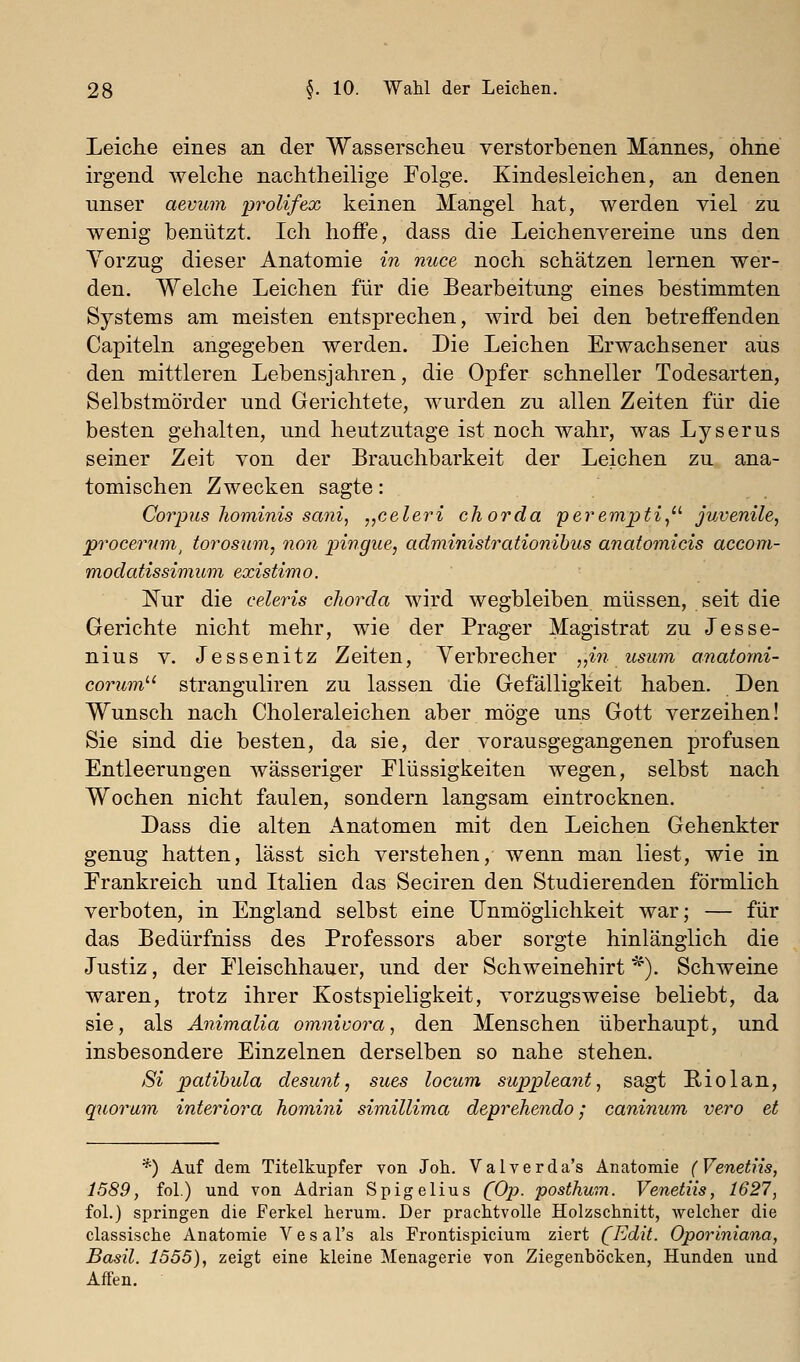 Leiche eines an der Wasserscheu verstorbenen Mannes, ohne irgend welche nachtheilige Folge. Kindesleichen, an denen unser aevmn prolifex keinen Mangel hat, werden viel zu wenig benützt. Ich hoffe, dass die Leichenvereine uns den Yorzug dieser Anatomie in nuce noch schätzen lernen wer- den. Welche Leichen für die Bearbeitung eines bestimmten Systems am meisten entsprechen, wird bei den betreffenden Capiteln angegeben werden. Die Leichen Erwachsener aus den mittleren Lebensjahren, die Opfer schneller Todesarten, Selbstmörder und Gerichtete, wurden zu allen Zeiten für die besten gehalten, und heutzutage ist noch wahr, was Lyserus seiner Zeit von der Brauchbarkeit der Leichen zu ana- tomischen Zwecken sagte: Corpus hominis sani, „celeri chorda perempti^- juvenile, procernm^ torosum, non jjingue, administrationihus anatomicis accom- modatissimum existimo. IS^ur die celeris chorda wird wegbleiben müssen, seit die Gerichte nicht mehr, wie der Prager Magistrat zu Jesse- nins V. Jessenitz Zeiten, Verbrecher „in usum anatorni- corum^'' Stranguliren zu lassen die Gefälligkeit haben. Den Wunsch nach Choleraleichen aber möge uns Gott verzeihen! Sie sind die besten, da sie, der vorausgegangenen profusen Entleerungen wässeriger Flüssigkeiten wegen, selbst nach Wochen nicht faulen, sondern langsam eintrocknen. Dass die alten xlnatomen mit den Leichen Gehenkter genug hatten, lässt sich verstehen, wenn man liest, wie in Frankreich und Italien das Seciren den Studierenden förmlich verboten, in England selbst eine Unmöglichkeit war; — für das Bedürfniss des Professors aber sorgte hinlänglich die Justiz, der Fleischhauer, und der Schweinehirt *). Schweine waren, trotz ihrer Kostspieligkeit, vorzugsweise beliebt, da sie, als Animalia omnivora, den Menschen überhaupt, und insbesondere Einzelnen derselben so nahe stehen. Si patibula desunt, siies locum suppleant, sagt Hiolan, quorum interiora homiiii simillima deprehendo; caninum vero et *) Auf dem Titelkupfer von Joh. Valverda's Anatomie (Venetns, 1589, fol.) und von Adrian Spigelius {Op. posthum. Venetns, 1627, fol.) springen die Ferkel herum. Der prachtvolle Holzschnitt, welcher die classische Anatomie Vesal's als Frontispicium ziert (Edit. Oporiniana, Basil. 1555), zeigt eine kleine Menagerie von Ziegenböcken, Hunden und Affen.