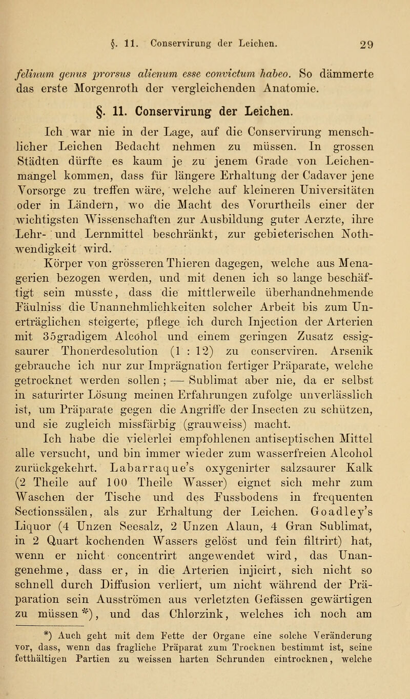 felinum genus prorsus alienum esse convictum habeo. 80 dämmerte das erste Morgenroth der vergleichenden Anatomie. §. 11. Conservirung der Leichen. Ich war nie in der Lage, auf die Conservirung mensch- licher Leichen Bedacht nehmen zu müssen. In grossen Städten dürfte es kaum je zu jenem Grade von Leichen- mangel kommen, dass für längere Erhaltung der Cadaver jene Vorsorge zu treifen wäre, welche auf kleineren Universitäten oder in Ländern, wo die Macht des Yorurtheils einer der wichtigsten Wissenschaften zur Ausbildung guter Aerzte, ihre Lehr- und Lernmittel beschränkt, zur gebieterischen JSToth- wendigkeit wird. Körper von grösseren Thieren dagegen, welche aus Mena- gerien bezogen werden, und mit denen ich so lange beschäf- tigt sein müsste, dass die mittlerweile überhandnehmende Eäulniss die Unannehmlichkeiten solcher Arbeit bis zum Un- erträglichen steigerte, pflege ich durch Injection der Arterien mit 3 5 gradigem Alcöhol und einem geringen Zusatz essig- saurer Thonerdesolution (1 : 12) zu conserviren. Arsenik gebrauche ich nur zur Imprägnation fertiger Präparate, welche getrocknet werden sollen ; — Sublimat aber nie, da er selbst in saturirter Lösung meinen Erfahrungen zufolge unverlässlich ist, um Präparate gegen die Angriffe der Insecten zu schützen, und sie zugleich missfärbig (grauweiss) macht. Ich habe die vielerlei empfohlenen antiseptischen Mittel alle versucht, und bin immer wieder zum wasserfreien Alcohol zurückgekehrt. Labarraque's oxj^genirter salzsaurer Kalk (2 Theile auf 100 Theile Wasser) eignet sich mehr zum Waschen der Tische und des Eussbodens in frequenten Sectionssälen, als zur Erhaltung der Leichen. Goadley's Liquor (4 Unzen Seesalz, 2 Unzen Alaun, 4 Gran Sublimat, in 2 Quart kochenden Wassers gelöst und fein filtrirt) hat, wenn er nicht concentrirt angewendet wird, das Unan- genehme, dass er, in die Arterien injicirt, sich nicht so schnell durch Diffusion verliert, um nicht während der Prä- paration sein Ausströmen aus verletzten Gefässen gewärtigen zu müssen ^''), und das Chlorzink, welches ich noch am *) Auch geht mit dem Fette der Organe eine solche Veränderung vor, dass, wenn das fragliche Präparat zum Trocknen bestimmt ist, seine fetthaltigen Partien zu weissen harten Schrunden eintrocknen, welche