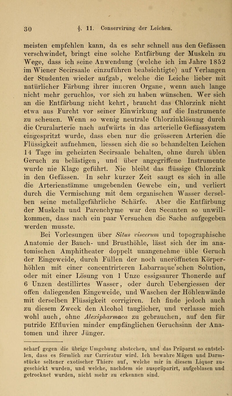meisten empfehlen kann, da es sehr schnell aus den Gefässen verschwindet, bringt eine solche Entfärbung der Muskeln zu Wege, dass ich seine Anwendung (welche ich im Jahre 1852 im Wiener Secirsaale einzuführen beabsichtigte) auf Verlangen der Studenten wieder aufgab, welche die Leiche lieber mit natürlicher Färbung ihrer inneren Organe, wenn auch lange nicht mehr geruchlos, vor sich zu haben wünschen. Wer sich an die Entfärbung nicht kehrt, braucht das Chlorzink nicht etwa aus Eurcht vor seiner Einwirkung auf die Instrumente zu scheuen. Wenn so wenig neutrale Chlorzinklösung durch die Cruralarterie nach aufwärts in das arterielle Gefässsystem eingespritzt wurde, dass eben nur die grösseren Arterien die Flüssigkeit aufnehmen, Hessen sich die so behandelten Leichen 14 Tage im geheizten Secirsaale behalten, ohne durch üblen Geruch zu belästigen, und über angegriffene Instrumente wurde nie Klage geführt. Nie bleibt das flüssige Chlorzink in den Gefässen. In sehr kurzer Zeit saugt es sich in alle die Arterienstämme umgebenden Gewebe ein, und verliert durch die Vermischung mit dem organischen Wasser dersel- ben seine metallgefährliche Schärfe. Aber die Entfärbung der Muskeln und Parenchyme war den Secanten so unwill- kommen, dass nach ein paar Versuchen die Sache aufgegeben werden musste. Bei Vorlesungen über Situs viscerum und topographische Anatomie der Bauch- und Brusthöhle, lässt sich der im ana- tomischen Amphitheater doppelt unangenehme üble Geruch der Eingeweide, durch Füllen der noch uneröffneten Körper- höhlen mit einer concentrirteren Labarraque'sehen Solution, oder mit einer Lösung von 1 Unze essigsaurer Thonerde auf 6 Unzen destillirtes Wasser, oder durch Uebergiessen der offen daliegenden Eingeweide, und Waschen der Höhlenwände mit derselben Flüssigkeit corrigiren. Ich finde jedoch auch zu diesem Zweck den Alcohol tauglicher, und verlasse mich wohl auch, ohne Alexipharmaca zu gebrauchen, auf den für putride Effluvien minder empfänglichen Geruchsinn der Ana- tomen und ihrer Jünger. scharf gegen die übrige Umgebung abstechen, und das Präparat so entstel- len, dass es förmlich zur Carricatur wird. Ich bewahre Mägen und Dariu- stücke seltener exotischer Thiere auf, welche mir in diesem Liquor zu- geschickt wurden, und welche, nachdem sie auspräparirt, aufgeblasen und getrocknet wurden, nicht mehr zu erkennen sind.