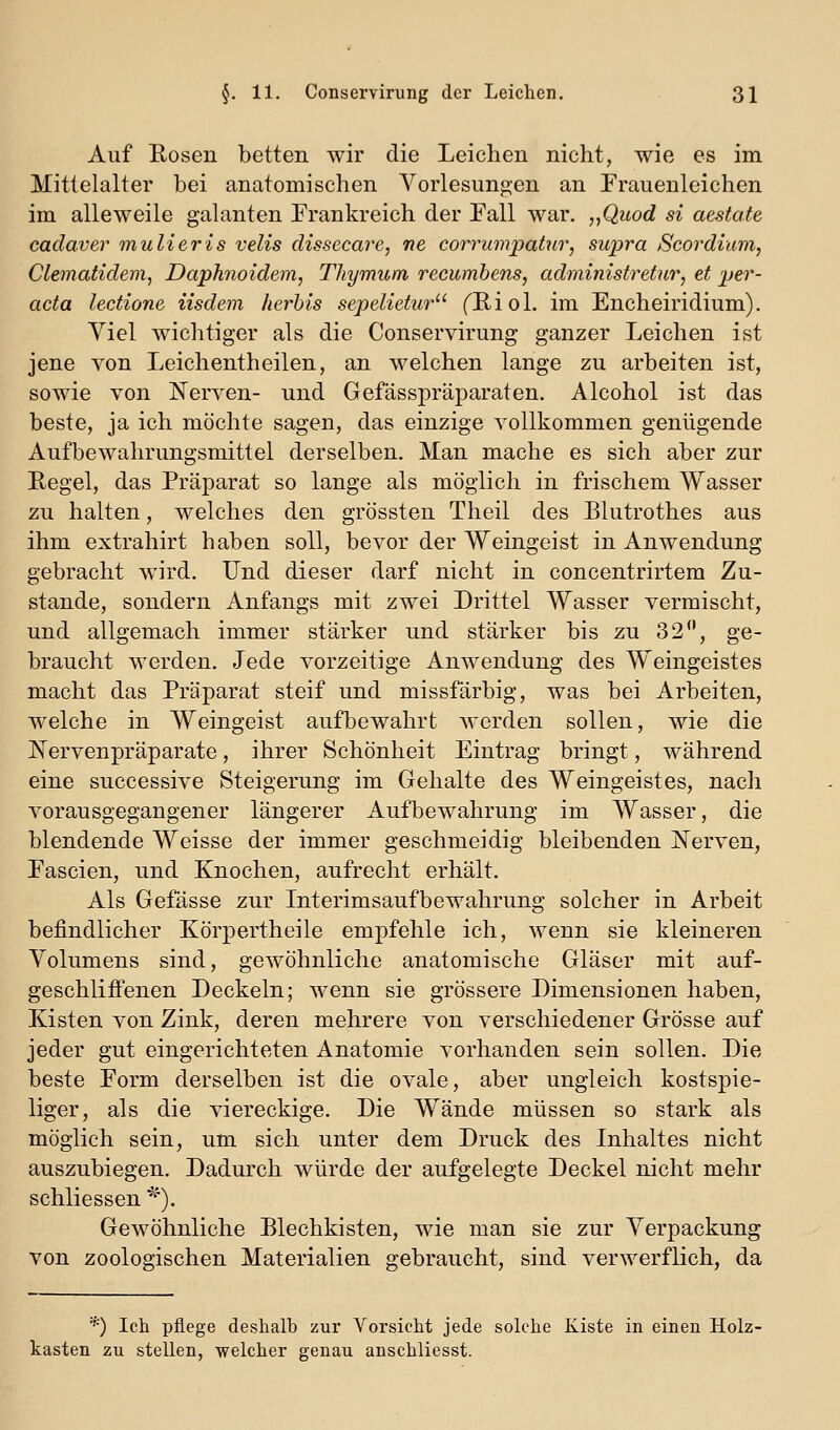 Auf Eosen betten wir die Leichen nicht, wie es im Mittelalter bei anatomischen Vorlesungen an Frauenleichen im alleweile galanten Prankreich der Fall war. „Quod si aestate cadaver mulieris velis dissecare, ne corrumpattir, sujjra Scordium, Clematidem, Daphnoidem, Thymum recumbens, administrehir, et per- acta lectione iisdem herhis sepelietur fE/iol. im Encheiridium). Viel wichtiger als die Conservirung ganzer Leichen ist jene von Leichentheilen, an welchen lange zu arbeiten ist, sowie von Nerven- und Gefässpräparaten. Alcohol ist das beste, ja ich möchte sagen, das einzige vollkommen genügende Aufbewahrungsmittel derselben. Man mache es sich aber zur Eegel, das Präparat so lange als möglich in frischem Wasser zu halten, welches den grössten Theil des Blutrothes aus ihm extrahirt haben soll, bevor der Weingeist in Anwendung gebracht wird. Und dieser darf nicht in concentrirtem Zu- stande, sondern Anfangs mit zwei Drittel Wasser vermischt, und allgemach immer stärker und stärker bis zu 32, ge- braucht werden. Jede vorzeitige Anwendung des Weingeistes macht das Präparat steif und missfärbig, was bei Arbeiten, welche in Weingeist aufbewahrt werden sollen, wie die Nervenpräparate, ihrer Schönheit Eintrag bringt, während eine successive Steigerung im Gehalte des Weingeistes, nach vorausgegangener längerer Aufbewahrung im Wasser, die blendende Weisse der immer geschmeidig bleibenden jSTerven, Pascien, und Knochen, aufrecht erhält. Als Gefässe zur Interimsaufbewahrung solcher in Arbeit befindlicher Körpertheile empfehle ich, wenn sie kleineren Volumens sind, gewöhnliche anatomische Gläser mit auf- geschliffenen Deckeln; wenn sie grössere Dimensionen haben, Kisten von Zink, deren mehrere von verschiedener Grösse auf jeder gut eingerichteten Anatomie vorhanden sein sollen. Die beste Form derselben ist die ovale, aber ungleich kostspie- liger, als die viereckige. Die Wände müssen so stark als möglich sein, um sich unter dem Druck des Inhaltes nicht auszubiegen. Dadurch würde der aufgelegte Deckel nicht mehr schliessen*^'). Gewöhnliche Blechkisten, wie man sie zur Verpackung von zoologischen Materialien gebraucht, sind verwerflich, da *) Ich pflege deshalb zur Vorsicht jede solche Kiste in einen Holz- kasten zu stellen, welcher genau anschliesst.