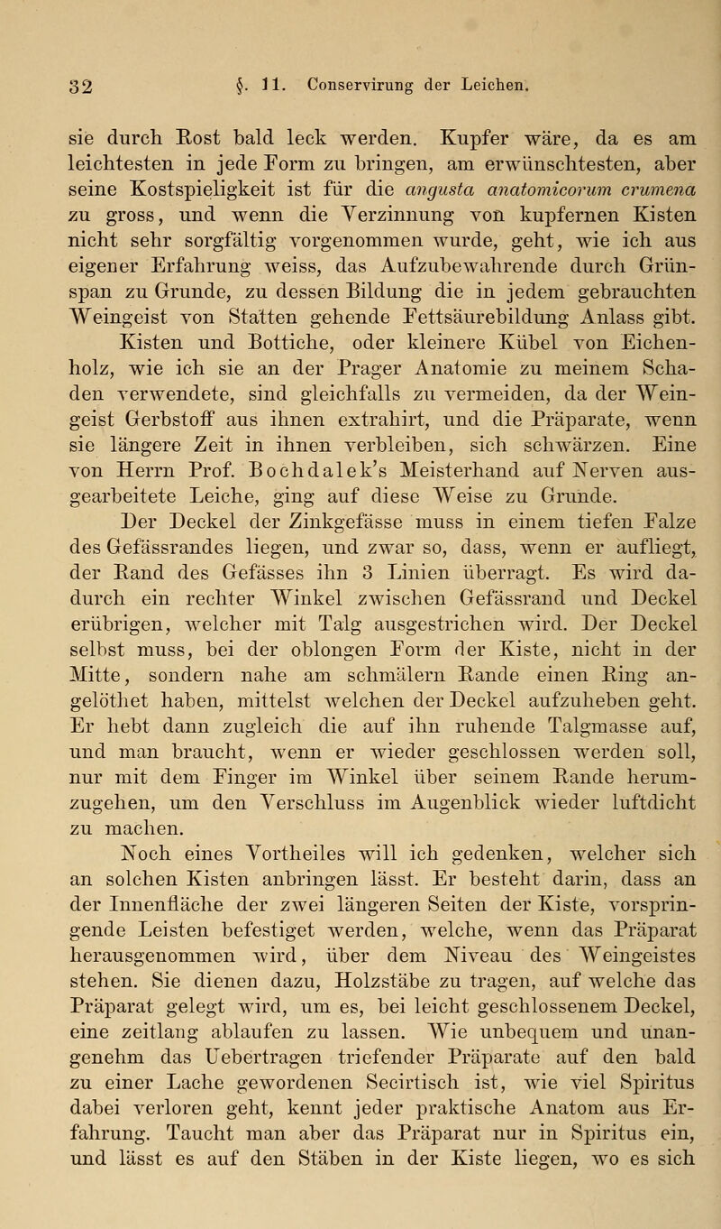 sie durch Rost bald leck werden. Kupfer wäre, da es am leichtesten in jede Form zu bringen, am erwünschtesten, aber seine Kostspieligkeit ist für die angusta anatomicorum crumena zu gross, und wenn die Verzinnung von kupfernen Kisten nicht sehr sorgfältig vorgenommen wurde, geht, wie ich aus eigener Erfahrung weiss, das Aufzubewahrende durch Grün- span zu Grunde, zu dessen Bildung die in jedem gebrauchten Weingeist von Stätten gehende Fettsaurebildung Anlass gibt. Kisten und Bottiche, oder kleinere Kübel von Eichen- holz, wie ich sie an der Prager Anatomie zu meinem Scha- den verwendete, sind gleichfalls zu vermeiden, da der Wein- geist Gerbstoff aus ihnen extrahirt, und die Präparate, wenn sie längere Zeit in ihnen verbleiben, sich schwärzen. Eine von Herrn Prof. Bochdalek's Meisterhand auf Nerven aus- gearbeitete Leiche, ging auf diese Weise zu Grunde. Der Deckel der Zinkgefässe muss in einem tiefen Ealze des Gefässrandes liegen, und zwar so, dass, wenn er aufliegt, der Rand des Gefässes ihn 3 Linien überragt. Es wird da- durch ein rechter Winkel zwischen Gefässrand und Deckel erübrigen, Avelcher mit Talg ausgestrichen wird. Der Deckel selbst muss, bei der oblongen Form der Kiste, nicht in der Mitte, sondern nahe am schmälern Rande einen Ring an- gelöthet haben, mittelst welchen der Deckel aufzuheben geht. Er hebt dann zugleich die auf ihn ruhende Talgmasse auf, und man braucht, wenn er wieder geschlossen werden soll, nur mit dem Finger im Winkel über seinem Rande herum- zugehen, um den Verschluss im Augenblick wieder luftdicht zu machen. Noch eines Vortheiles will ich gedenken, welcher sich an solchen Kisten anbringen lässt. Er besteht darin, dass an der Innenfläche der zwei längeren Seiten der Kiste, vorsprin- gende Leisten befestiget werden, welche, wenn das Präparat herausgenommen wird, über dem Niveau des Weingeistes stehen. Sie dienen dazu, Holzstäbe zu tragen, auf welche das Präparat gelegt wird, um es, bei leicht geschlossenem Deckel, eine Zeitlang ablaufen zu lassen. Wie unbequem und unan- genehm das üebertragen triefender Präparate auf den bald zu einer Lache gewordenen Secirtisch ist, wie viel Spiritus dabei verloren geht, kennt jeder praktische Anatom aus Er- fahrung. Taucht man aber das Präparat nur in Spiritus ein, und lässt es auf den Stäben in der Kiste liegen, wo es sich
