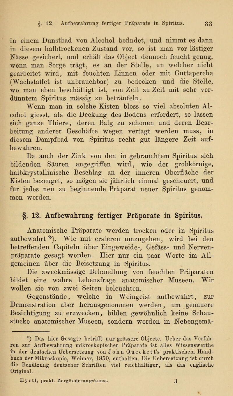 in einem Dunstbad von Alcoliol befindet, und nimmt es dann in diesem halbtrockenen Zustand vor, so ist man vor lästiger Nässe gesichert, und erhält das Object dennoch feucht genug, wenn man Sorge trägt, es an der Stelle, an welcher nicht gearbeitet wird, mit feuchten Linnen oder mit Guttapercha (Wachstaffet ist unbrauchbar) zu bedecken und die Stelle, wo man eben beschäftigt ist, von Zeit zu Zeit mit sehr ver- dünntem Spiritus massig zu beträufeln. Wenn man in solche Kisten bloss so viel absoluten Al- cohol giesst, als die Deckung des Bodens erfordert, so lassen sich ganze Thiere, deren Balg zu schonen und deren Bear- beitung anderer Geschäfte wegen vertagt werden muss, in diesem Dampfbad von Spiritus recht gut längere Zeit auf- bewahren. Da auch der Zink von den in gebrauchtem Spiritus sich bildenden Säuren angegriffen wird, wie der grobkörnige, halbkrystallinische Beschlag an der inneren Oberfläche der Kisten bezeuget, so mögen sie jährlich einmal gescheuert, und für jedes neu zu beginnende Präparat neuer Spiritus genom- men werden. §. 12. Aufbewahrung fertiger Präparate in Spiritus. Anatomische Präparate werden trocken oder in Spiritus aufbewahrt '^'). Wie mit ersteren umzugehen, wird bei den betreffenden Capiteln über Eingeweide-, Gefäss- und Nerven- präparate gesagt werden. Hier nur ein paar Worte im All- gemeinen über die Beisetzung in Spiritus. Die zweckmässige Behandlung von feuchten Präparaten .bildet eine wahre Lebensfrage anatomischer Museen. Wir wollen sie von zwei Seiten beleuchten. Gegenstände, welche in Weingeist aufbewahrt, zur Demonstration aber herausgenommen werden, um genauere Besichtigung zu erzwecken, bilden gewöhnlich keine Schau- stücke anatomischer Museen, sondern werden in Nebengemä- *) Das hier Gesagte betrifft nur grössere Objecte. lieber das Verfah- ren zur Aufbewahrung mikroskopischer Präparate ist alles Wissenswerthe in der deutschen Uebersetzung von J ohn Queckett's praktischem Hand- buch der Mikroskopie, Weimar, 1850, enthalten. Die Uebersetzung ist durch die Benützung deutscher Schriften viel reichhaltiger, als das englische Original. Hyrtl, prakt. Zergliederungskunst. 3