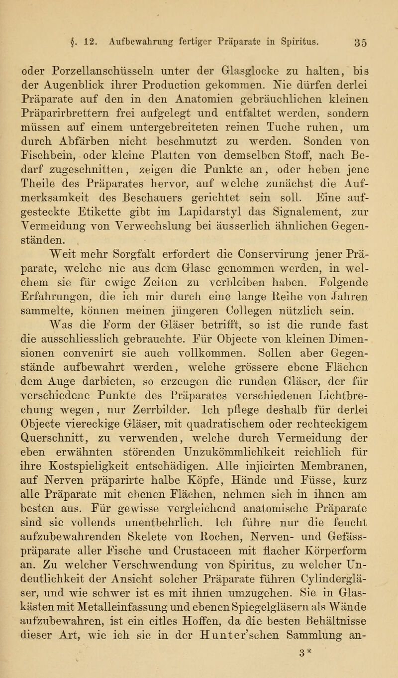 oder Porzellanschüsseln unter der Glasglocke zu halten, bis der Augenblick ihrer Production gekommen. Nie dürfen derlei Präparate auf den in den Anatomien gebräuchlichen kleinen Präparirbrettern frei aufgelegt und entfaltet werden, sondern müssen auf einem untergebreiteten reinen Tuche ruhen, um durch Abfärben nicht beschmutzt zu werden. Sonden von Fischbein, oder kleine Platten von demselben Stoff, nach Be- darf zugeschnitten, zeigen die Punkte an, oder heben jene Theile des Präparates hervor, auf welche zunächst die Auf- merksamkeit des Beschauers gerichtet sein soll. Eine auf- gesteckte Etikette gibt im Lapidarstyl das Signalement, zur Vermeidung von YerAvechslung bei aus serlich ähnlichen Gegen- ständen. Weit mehr Sorgfalt erfordert die Conservirung jener Prä- parate, welche nie aus dem Glase genommen werden, in wel- chem sie für ewige Zeiten zu verbleiben haben. Eolgende Erfahrungen, die ich mir durch eine lange Reihe von Jahren sammelte, können meinen jüngeren Collegen nützlich sein. Was die Form der Gläser betrifft, so ist die runde fast die ausschliesslich gebrauchte. Für Objecto von kleinen Dimen- sionen convenirt sie auch vollkommen. Sollen aber Gegen- stände aufbewahrt werden, welche grössere ebene Flächen dem Auge darbieten, so erzeugen die runden Gläser, der für verschiedene Punkte des Präparates verschiedenen Lichtbre- chung wegen, nur Zerrbilder. Ich pflege deshalb für derlei Objecte viereckige Gläser, mit quadratischem oder rechteckigem Querschnitt, zu verwenden, welche durch Vermeidung der eben erwähnten störenden Unzukömmlichkeit reichlich für ihre Kostspieligkeit entschädigen. Alle injicirten Membranen, auf Nerven präparirte halbe Köpfe, Hände und Füsse, kurz alle Präparate mit ebenen Flächen, nehmen sich in ihnen am besten aus. Für gewisse vergleichend anatomische Präparate sind sie vollends unentbehrlich. Ich führe nur die feucht aufzubewahrenden Skelete von Rochen, Nerven- und Gefäss- präparate aller Fische und Crustaceen mit flacher Körperform an. Zu welcher Verschwendung von Spiritus, zu welcher Un- deutlichkeit der Ansicht solcher Präparate führen Cylinderglä- ser, und wie schwer ist es mit ihnen umzugehen. Sie in Glas- kästen mit Metalleinfassung und ebenen Spiegelgläsern als Wände aufzubewahren, ist ein eitles Hoffen, da die besten Behältnisse dieser Art, wie ich sie in der Hunter'schen Sammlung an-