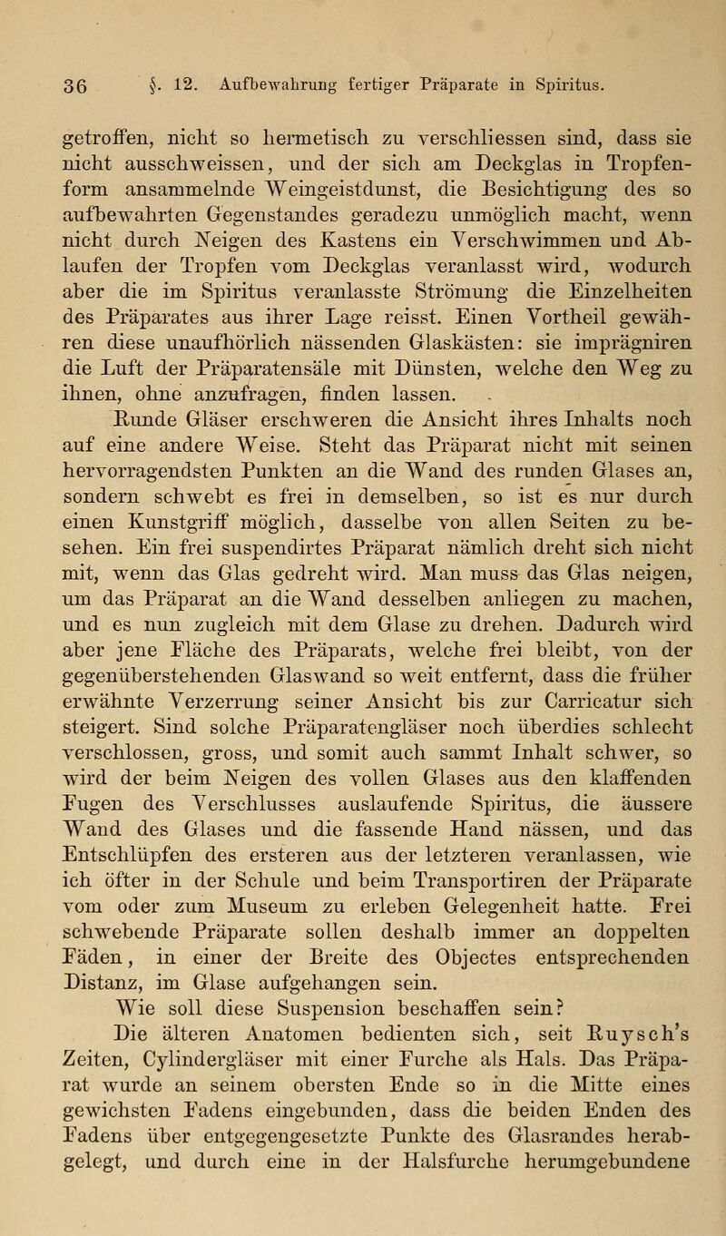 getroffen, nicht so liermetisch zu verschliessen sind, dass sie nicht ausschweissen, und der sich am Deckglas in Tropfen- form ansammelnde Weingeistdunst, die Besichtigung des so aufbewahrten Gegenstandes geradezu unmöglich macht, wenn nicht durch Neigen des Kastens ein Verschwimmen und Ab- laufen der Tropfen vom Deckglas veranlasst wird, Avodurch aber die im Spiritus veranlasste Strömung die Einzelheiten des Präparates aus ihrer Lage reisst. Einen Vortheil gewäh- ren diese unaufhörlich nässenden Glaskästen: sie imprägniren die Luft der Präparatensäle mit Dünsten, welche den Weg zu ihnen, ohne anzufragen, finden lassen, Runde Gläser erschweren die Ansicht ihres Lihalts noch auf eine andere Weise, Steht das Präparat nicht mit seinen hervorragendsten Punkten an die Wand des runden Glases an, sondern schwebt es frei in demselben, so ist es nur durch einen Kunstgriff möglich, dasselbe von allen Seiten zu be- sehen. Ein frei suspendirtes Präparat nämlich dreht sich nicht mit, wenn das Glas gedreht wird. Man muss das Glas neigen, um das Präparat an die Wand desselben anliegen zu machen, und es nun zugleich mit dem Glase zu drehen. Dadurch wird aber jene Eläche des Präparats, welche frei bleibt, von der gegenüberstehenden Glaswand so weit entfernt, dass die früher erwähnte Verzerrung seiner Ansicht bis zur Carricatur sich steigert. Sind solche Präparatengläser noch überdies schlecht verschlossen, gross, und somit auch sammt Inhalt schwer, so wird der beim Neigen des vollen Glases aus den klaffenden Eugen des Verschlusses auslaufende Spiritus, die äussere Wand des Glases und die fassende Hand nässen, und das Entschlüpfen des ersteren aus der letzteren veranlassen, wie ich öfter in der Schule und beim Transportiren der Präparate vom oder zum Museum zu erleben Gelegenheit hatte. Erei schwebende Präparate sollen deshalb immer an doppelten Eäden, in einer der Breite des Objectes entsprechenden Distanz, im Glase aufgehangen sein. Wie soll diese Suspension beschaffen sein? Die älteren Anatomen bedienten sich, seit Puysch's Zeiten, Cylindergläser mit einer Eurclie als Hals. Das Präpa- rat wurde an seinem obersten Ende so in die Mitte eines gewichsten Eadens eingebunden, dass die beiden Enden des Eadens über entgegengesetzte Punkte des Glasrandes herab- gelegt, und durch eine in der Halsfurche herumgebundene