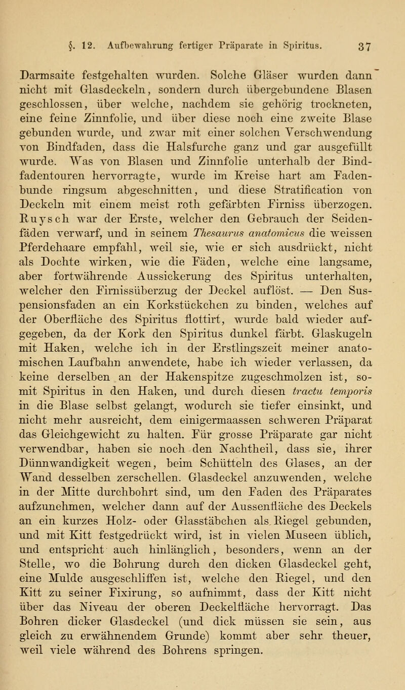 Daiinsaite festgehalten wurden. Solche Gläser wurden dann nicht mit Glasdeckeln, sondern durch übergebundene Blasen geschlossen, über welche, nachdem sie gehörig trockneten, eine feine Zinnfolie, und über diese noch eine zweite Blase gebunden wurde, und zwar mit einer solchen Verschwendung von Bindfaden, dass die Halsfurche ganz und gar ausgefüllt wurde. Was von Blasen und Zinnfolie unterhalb der Bind- fadentouren hervorragte, wurde im Kreise hart am Faden- bunde ringsum abgeschnitten, und diese Stratiiication von Deckeln mit einem meist roth gefärbten Pirniss überzogen. Euysch war der Erste, welcher den Gebrauch der Seiden- fäden verwarf, und in seinem Thesaurus anatomicus die weissen Pferdehaare empfahl, weil sie, wie er sich ausdrückt, nicht als Dochte wirken, wie die Fäden, welche eine langsame, aber fortwährende Aussickerung des Spiritus unterhalten, welcher den Firnissüberzug der Deckel auflöst. — Den Sus- pensionsfaden an ein Korkstückchen zu binden, welches auf der Oberfläche des Spiritus flottirt, wurde bald wieder auf- gegeben, da der Kork den Spiritus dunkel färbt. Glaskugeln mit Haken, welche ich in der Erstlingszeit meiner anato- mischen Laufbahn anwendete, habe ich wieder verlassen, da keine derselben an der Hakenspitze zugeschmolzen ist, so- mit Spiritus in den Haken, und durch diesen tractu temporis in die Blase selbst gelangt, wodurch sie tiefer einsinkt, und nicht mehr ausreicht, dem einigermaassen schweren Präparat das Gleichgewicht zu halten. Für grosse Präparate gar nicht verwendbar, haben sie noch den J^achtheil, dass sie, ihrer Dünnwandigkeit wegen, beim Schütteln des Glases, an der Wand desselben zerschellen. Glasdeckel anzuwenden, welche in der Mitte durchbohrt sind, um den Faden des Präparates aufzunehmen, welcher dann auf der Aussenfläche des Deckels an ein kurzes Holz- oder Glasstäbchen alsEiegel gebunden, und mit Kitt festgedrückt wird, ist in vielen Museen üblich, und entspricht auch hinlänglich, besonders, wenn an der Stelle, wo die Bohrung durch den dicken Glasdeckel geht, eine Mulde ausgeschliffen ist, welche den Eiegel, und den Kitt zu seiner Fixirung, so aufnimmt, dass der Kitt nicht über das Niveau der oberen Deckelfläche hervorragt. Das Bohren dicker Glasdeckel (und dick müssen sie sein, aus gleich zu erwähnendem Grunde) kommt aber sehr theuer, weil viele während des Bohrens springen.