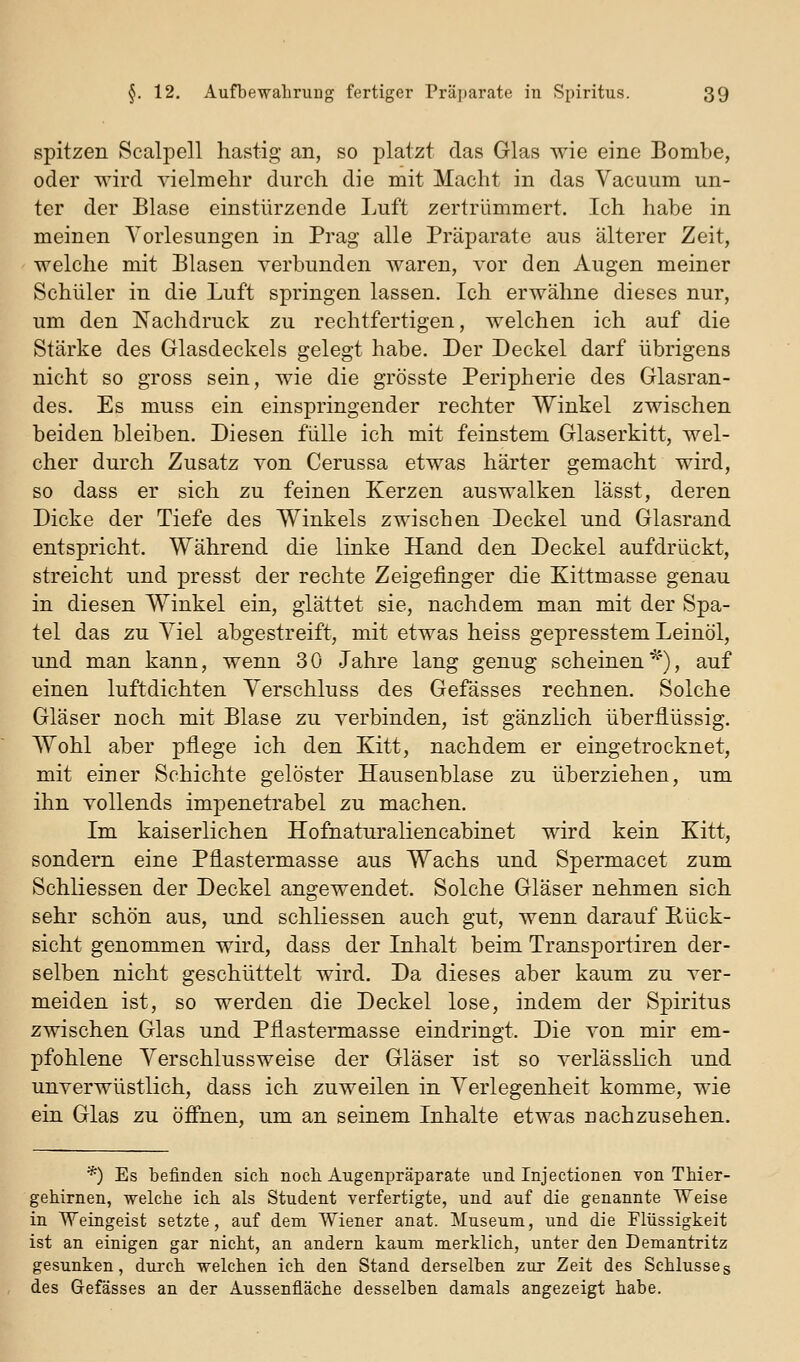 spitzen Scalpell hastig an, so platzt das Glas wie eine Bombe, oder wird vielmehr durch die mit Macht in das Vacuum un- ter der Blase einstürzende Luft zertrümmert. Ich habe in meinen Vorlesungen in Prag alle Präparate aus älterer Zeit, welche mit Blasen verbunden waren, vor den Augen meiner Schüler in die Luft springen lassen. Ich erwähne dieses nur, um den Nachdruck zu rechtfertigen, welchen ich auf die Stärke des Glasdeckels gelegt habe. Der Deckel darf übrigens nicht so gross sein, wie die grösste Peripherie des Glasran- des. Es muss ein einspringender rechter Winkel zwischen beiden bleiben. Diesen fülle ich mit feinstem Glaserkitt, wel- cher durch Zusatz von Cerussa etwas härter gemacht wird, so dass er sich zu feinen Kerzen auswalken lässt, deren Dicke der Tiefe des Winkels zwischen Deckel und Glasrand entspricht. Während die linke Hand den Deckel aufdrückt, streicht und presst der rechte Zeigefinger die Kittmasse genau in diesen Winkel ein, glättet sie, nachdem man mit der Spa- tel das zu Viel abgestreift, mit etwas heiss gepresstem Leinöl, und man kann, wenn 30 Jahre lang genug scheinen^*), auf einen luftdichten Verschluss des Gefässes rechnen. Solche Gläser noch mit Blase zu verbinden, ist gänzlich überflüssig. Wohl aber pflege ich den Kitt, nachdem er eingetrocknet, mit einer Schichte gelöster Hausenblase zu überziehen, um ihn vollends impenetrabel zu machen. Im kaiserlichen Hofnaturaliencabinet wird kein Kitt, sondern eine Pfiastermasse aus Wachs und Spermacet zum Schliessen der Deckel angewendet. Solche Gläser nehmen sich sehr schön aus, und schliessen auch gut, wenn darauf Pück- sicht genommen wird, dass der Inhalt beim Transportiren der- selben nicht geschüttelt wird. Da dieses aber kaum zu ver- meiden ist, so werden die Deckel lose, indem der Spiritus zwischen Glas und Pflastermasse eindringt. Die von mir em- pfohlene Verschlussweise der Gläser ist so verlässlich und unverwüstlich, dass ich zuweilen in Verlegenheit komme, wie ein Glas zu öffnen, um an seinem Inhalte etwas nachzusehen. *) Es befinden sich noch Augenpräparate und Injectionen von Thier- gehirnen, welche ich als Student verfertigte, und auf die genannte Weise in Weingeist setzte, auf dem Wiener anat. Museum, und die Flüssigkeit ist an einigen gar nicht, an andern kaum merklich, unter den Demantritz gesunken, durch welchen ich den Stand derselben zur Zeit des Schlusses des Gefässes an der Aussenfläche desselben damals angezeigt habe.