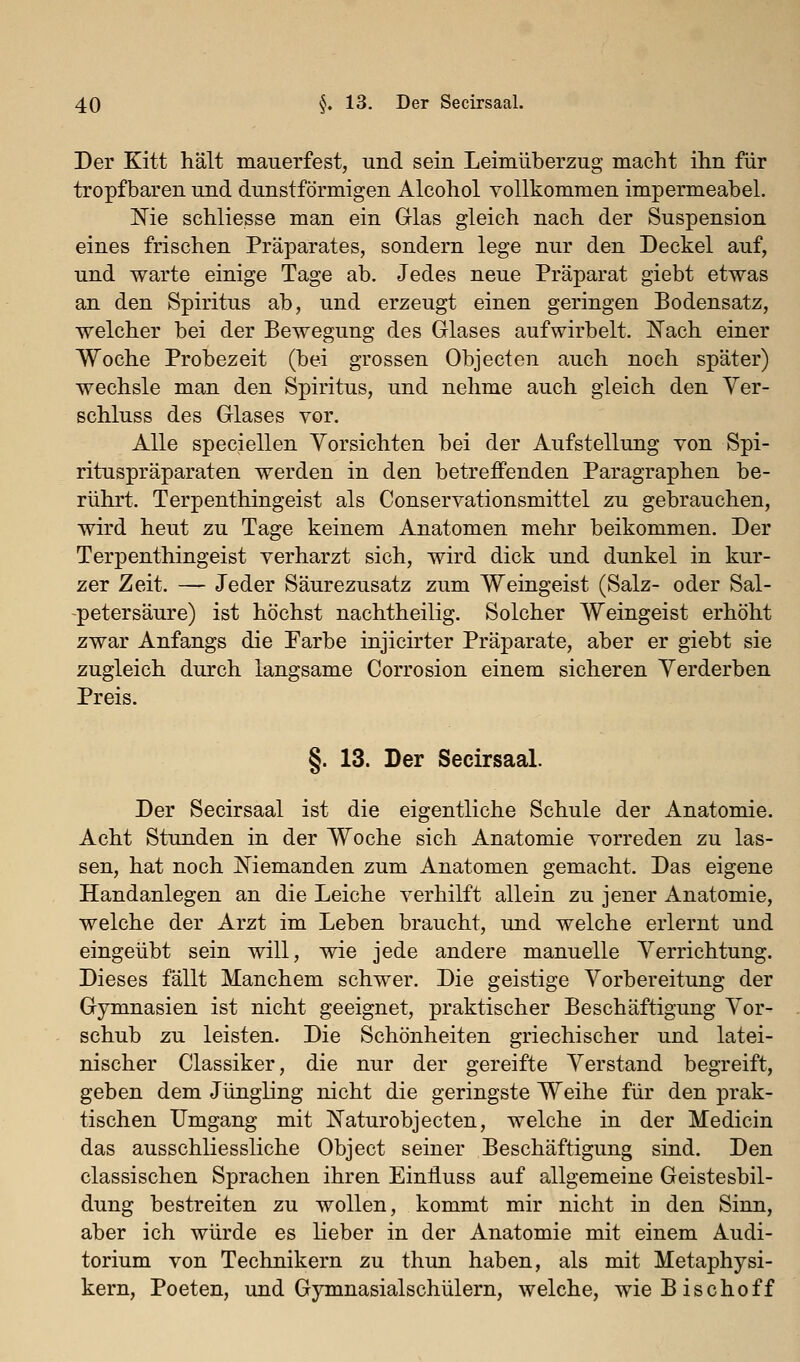 Der Kitt hält mauerfest, und sein Leimüberzug macht ihn für tropfbaren und dunstförmigen Alcohol vollkommen impermeabel. Nie schliesse man ein Glas gleich nach der Suspension eines frischen Präparates, sondern lege nur den Deckel auf, und warte einige Tage ab. Jedes neue Präparat giebt etwas an den Spiritus ab, und erzeugt einen geringen Bodensatz, welcher bei der Bewegung des Glases aufwirbelt. Nach einer Woche Probezeit (bei grossen Objecten auch noch später) wechsle man den Spiritus, und nehme auch gleich den Ver- schluss des Glases vor. Alle speciellen Vorsichten bei der Aufstellung von Spi- rituspräparaten werden in den betreffenden Paragraphen be- rührt. Terpenthingeist als Conservationsmittel zu gebrauchen, wird heut zu Tage keinem Anatomen mehr beikommen. Der Terpenthingeist verharzt sich, wird dick und dunkel in kur- zer Zeit. — Jeder Säurezusatz zum Weingeist (Salz- oder Sal- petersäure) ist höchst nachtheilig. Solcher Weingeist erhöht zwar Anfangs die Farbe injicirter Präparate, aber er giebt sie zugleich durch langsame Corrosion einem sicheren Verderben Preis. §. 13. Der Secirsaal. Der Secirsaal ist die eigentliche Schule der Anatomie. Acht Stunden in der Woche sich Anatomie vorreden zu las- sen, hat noch Niemanden zum Anatomen gemacht. Das eigene Handanlegen an die Leiche verhilft allein zu jener Anatomie, welche der Arzt im Leben braucht, und welche erlernt und eingeübt sein will, wie jede andere manuelle Verrichtung. Dieses fällt Manchem schwer. Die geistige Vorbereitung der Gymnasien ist nicht geeignet, praktischer Beschäftigung Vor- schub zu leisten. Die Schönheiten griechischer und latei- nischer Classiker, die nur der gereifte Verstand begreift, geben dem Jüngling nicht die geringste Weihe für den prak- tischen Umgang mit Naturobjecten, welche in der Medicin das ausschliessliche Object seiner Beschäftigung sind. Den classischen Sprachen ihren Einfluss auf allgemeine Geistesbil- dung bestreiten zu wollen, kommt mir nicht in den Sinn, aber ich würde es lieber in der Anatomie mit einem Audi- torium von Technikern zu thun haben, als mit Metaphysi- kern, Poeten, und Gymnasialschülern, welche, wie Bisch off