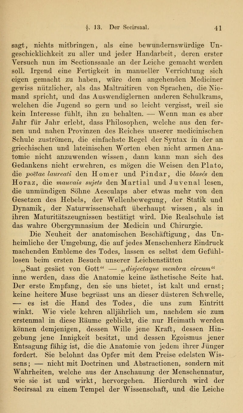 sagt, nichts mitbringen, als eine bewundernswürdige Un- geschicklichkeit zu aller und jeder Handarbeit, deren erster Versuch nun im Sectionssaale an der Leiche gemacht werden soll. Irgend eine Fertigkeit in manueller Verrichtung sich eigen gemacht zu haben, wäre dem angehenden Mediciner gewiss nützlicher, als das Maltraitiren von Sprachen, die Nie- mand spricht, und das Auswendiglernen anderen Schulkrams, welchen die Jugend so gern und so leicht vergisst, weil sie kein Interesse fühlt, ihn zu behalten. — Wenn man es aber Jahr für Jahr erlebt, dass Philosoi^hen, welche aus den fer- nen und nahen Provinzen des Reiches unserer medicinischen Schule zuströmen, die einfachste Hegel der Syntax in der an griechischen und lateinischen Worten eben nicht armen Ana- tomie nicht anzuwenden wissen, dann kann man sich des Gedankens nicht erwehren, es mögen die Weisen denPlato, die iDoetae laureati den Homer und Pin dar, die blases den Horaz, die mauvais sujets den Martial und Juvenal lesen, die unmündigen Söhne Aesculaps aber etwas mehr von den Gesetzen des Hebels, der Wellenbewegung, der Statik und Dynamik, der Naturwissenschaft überhaupt wissen, als in ihren Maturitätszeugnissen bestätigt wird. Die Realschule ist das wahre Obergymnasium der Medicin und Chirurgie. Die Neuheit der anatomischen Beschäftigung, das Un- heimliche der Umgebung, die auf jedes Menschenherz Eindruck machenden Embleme des Todes, lassen es selbst dem Gefühl- losen beim ersten Besuch unserer Leichenstätten „Saat gesäet von Gott — „disjectaque membra circum inne werden, dass die Anatomie keine ästhetische Seite hat. Der erste Empfang, den sie uns bietet, ist kalt und ernst; keine heitere Muse begrüsst uns an dieser düsteren Schwelle, — es ist die Hand des Todes, die uns zum Eintritt winkt. Wie viele kehren alljährlich um, nachdem sie zum erstenmal in diese Räume geblickt, die nur Heimath werden können demjenigen, dessen Wille jene Kraft, dessen Hin- gebung jene Innigkeit besitzt, und dessen Egoismus jener Entsagung fähig ist, die die Anatomie von jedem ihrer Jünger fordert. Sie belohnt das Opfer mit dem Preise edelsten Wis- sens ; — nicht mit Doctrinen und Abstractionen, sondern mit Wahrheiten, welche aus der Anschauung der Menschennatur, wie sie ist und wirkt, hervorgehen. Hierdurch wird der Secirsaal zu einem Tempel der Wissenschaft, und die Leiche