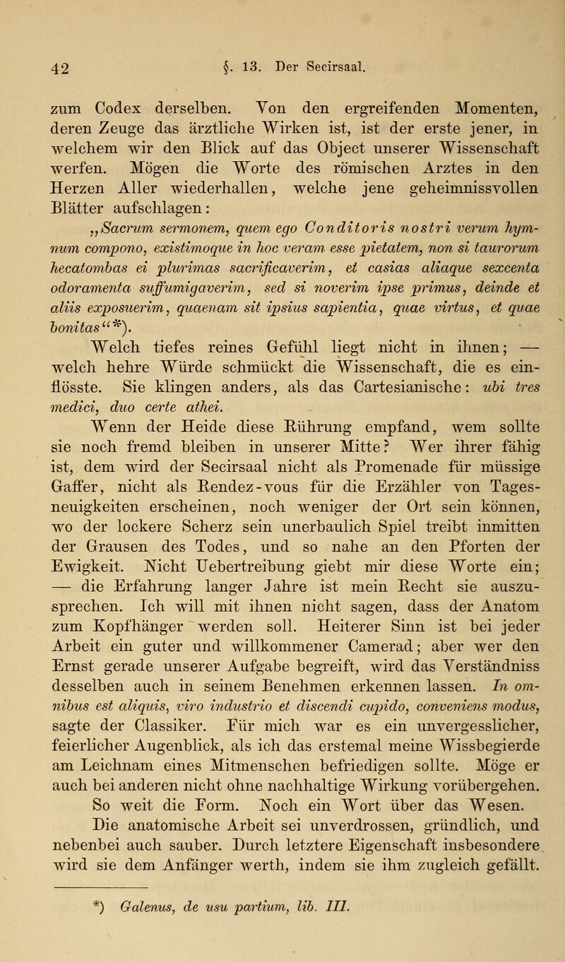 zum Codex derselben. Von den ergreifenden Momenten, deren Zeuge das ärztliche Wirken ist, ist der erste jener, in welchem wir den Blick auf das Object unserer Wissenschaft werfen. Mögen die Worte des römischen Arztes in den Herzen Aller wiederhallen, welche jene geheimnissvollen Blätter aufschlagen: „Sacrum sermonem, quem ego Conditoris nostri verum hym- num compono, existimoque in hoc veram. esse pietatem, non si taurorum hecatombas ei plurimas sac7'ificaverim, et casias aliaque sexcenta odoramenta suffumigaverim, sed si noverim ipse primus, deinde et aliis exposuerim, quaenam sit ipsius sapientia, quae virtus, et quae bonitas^). Welch tiefes reines Gefühl liegt nicht in ihnen; — welch hehre Würde schmückt die Wissenschaft, die es ein- fiösste. Sie klingen anders, als das Cartesianische: ubi tres medici, duo certe athei. Wenn der Heide diese Eührung empfand, wem sollte sie noch fremd bleiben in unserer Mitte? Wer ihrer fähig ist, dem wird der Secirsaal nicht als Promenade für müssige Gaffer, nicht als Eendez-vous für die Erzähler von Tages- neuigkeiten erscheinen, noch weniger der Ort sein können, wo der lockere Scherz sein unerbaulich Spiel treibt inmitten der Grausen des Todes, und so nahe an den Pforten der Ewigkeit. Nicht IJebertreibung giebt mir diese Worte ein; — die Erfahrung langer Jahre ist mein Recht sie auszu- sprechen. Ich will mit ihnen nicht sagen, dass der Anatom zum Kopfhänger werden soll. Heiterer Sinn ist bei jeder Arbeit ein guter und willkommener Camerad; aber wer den Ernst gerade unserer Aufgabe begreift, wird das Verständniss desselben auch in seinem Benehmen erkennen lassen. In om- nibus est aliquis, viro industrio et discendi cupido, conveniens modus, sagte der Classiker. Eür mich war es ein unvergesslicher, feierlicher Augenblick, als ich das erstemal meine Wissbegierde am Leichnam eines Mitmenschen befriedigen sollte. Möge er auch bei anderen nicht ohne nachhaltige Wirkung vorübergehen. So weit die Form. Noch ein Wort über das Wesen. Die anatomische Arbeit sei unverdrossen, gründlich, und nebenbei auch sauber. Durch letztere Eigenschaft insbesondere, wird sie dem Anfänger werth, indem sie ihm zugleich gefällt. *) Galenus, de usu partium, lih. 111.