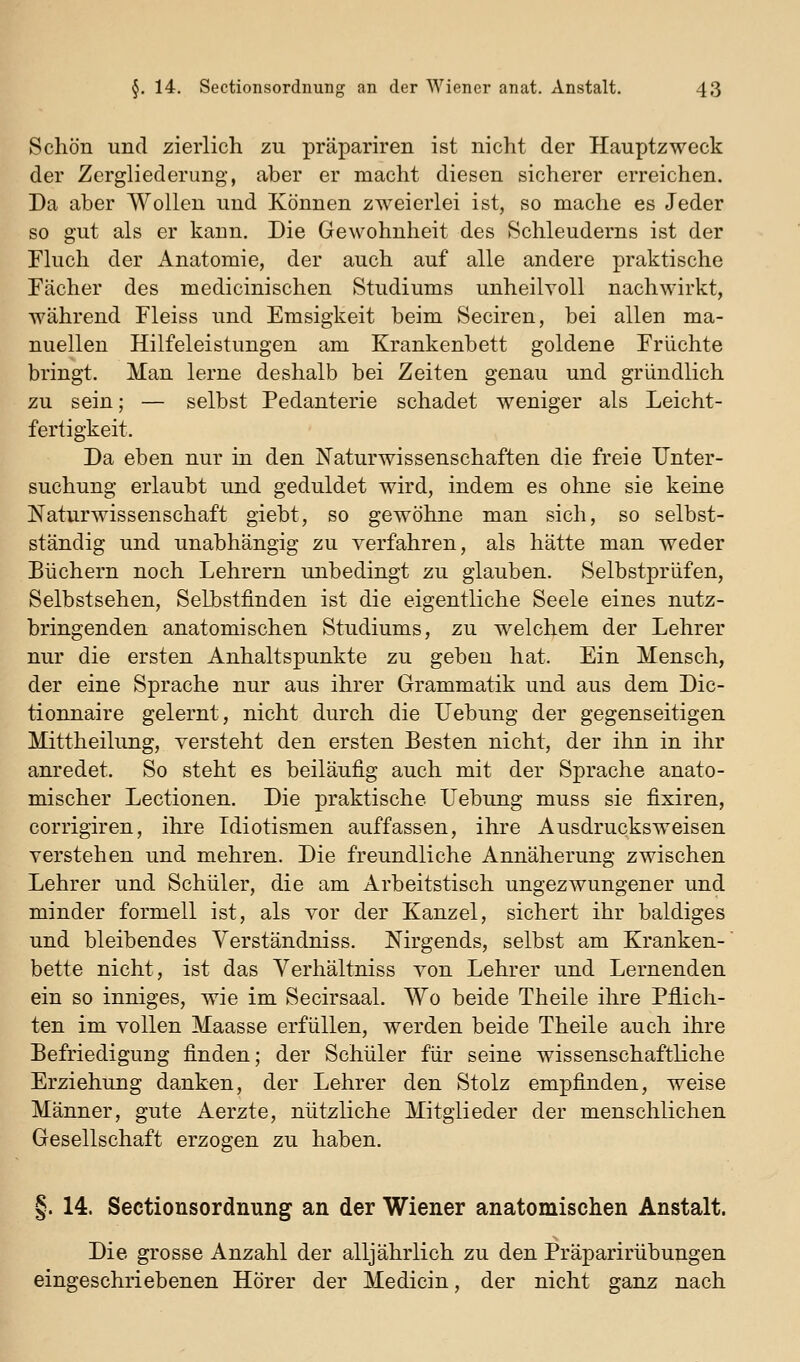 Schön und zierlich zu präpariren ist nicht der Hauptzweck der Zergliederung, aber er macht diesen sicherer erreichen. Da aber Wollen und Können zweierlei ist, so mache es Jeder so gut als er kann. Die Gewohnheit des Schleuderns ist der Fluch der Anatomie, der auch auf alle andere praktische Fächer des medicinischen Studiums unheilvoll nachwirkt, während Fleiss und Emsigkeit beim Seciren, bei allen ma- nuellen Hilfeleistungen am Krankenbett goldene Früchte bringt. Man lerne deshalb bei Zeiten genau und gründlich zu sein; — selbst Pedanterie schadet weniger als Leicht- fertigkeit. Da eben nur in den Naturwissenschaften die freie Unter- suchung erlaubt und geduldet wird, indem es ohne sie keine Naturwissenschaft giebt, so gewöhne man sich, so selbst- ständig und unabhängig zu verfahren, als hätte man weder Büchern noch Lehrern unbedingt zu glauben. Selbstprüfen, Selbstsehen, Selbstfinden ist die eigentliche Seele eines nutz- bringenden anatomischen Studiums, zu welchem der Lehrer nur die ersten Anhaltspunkte zu geben hat. Ein Mensch, der eine Sprache nur aus ihrer Grammatik und aus dem Dic- tionnaire gelernt, nicht durch die Uebung der gegenseitigen Mittheilung, versteht den ersten Besten nicht, der ihn in ihr anredet. So steht es beiläufig auch mit der Sprache anato- mischer Lectionen. Die praktische Uebung muss sie fixiren, corrigiren, ihre Idiotismen auffassen, ihre Ausdrucksweisen verstehen und mehren. Die freundliche Annäherung zwischen Lehrer und Schüler, die am Arbeitstisch ungezwungener und minder formell ist, als vor der Kanzel, sichert ihr baldiges und bleibendes Yerständniss. Nirgends, selbst am Kranken- bette nicht, ist das Yerhältniss von Lehrer und Lernenden ein so inniges, wie im Secirsaal. Wo beide Theile ihre Pflich- ten im vollen Maasse erfüllen, werden beide Theile auch ihre Befriedigung finden; der Schüler für seine wissenschaftliche Erziehung danken, der Lehrer den Stolz empfinden, weise Männer, gute Aerzte, nützliche Mitglieder der menschlichen Gesellschaft erzogen zu haben. §. 14. Sectionsordnung an der Wiener anatomischen Anstalt. Die grosse Anzahl der alljährlich zu den Präparirübungen eingeschriebenen Hörer der Medicin, der nicht ganz nach