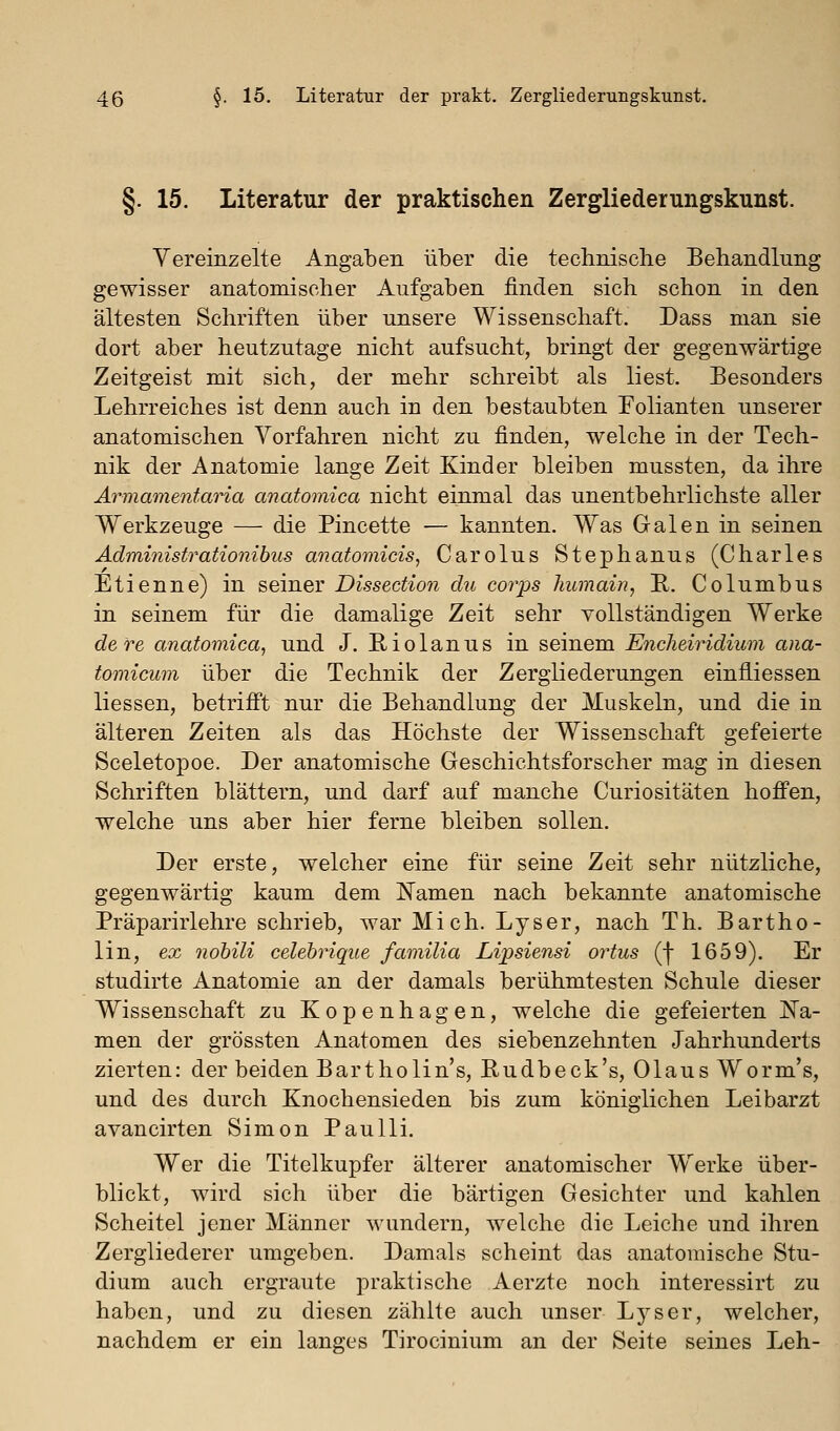 §. 15. Literatur der praktischen Zergliederungskunst. Vereinzelte Angaben über die technische Behandlung gewisser anatomischer Aufgaben finden sich schon in den ältesten Schriften über unsere Wissenschaft. Dass man sie dort aber heutzutage nicht aufsucht, bringt der gegenwärtige Zeitgeist mit sich, der mehr schreibt als liest. Besonders Lehrreiches ist denn auch in den bestaubten Folianten unserer anatomischen Vorfahren nicht zu finden, welche in der Tech- nik der Anatomie lange Zeit Kinder bleiben mussten, da ihre Ärmamenfaria anatomica nicht einmal das unentbehrlichste aller Werkzeuge — die Pincette — kannten. Was Galen in seinen Administrationihus anatomicisy Carolus Stephanus (Charles Etienne) in seiner Dissection du corps humain, R. Columbus in seinem für die damalige Zeit sehr vollständigen Werke dere anatomica, und J. Riolanus in seinem Encheiridium ana- tomicum über die Technik der Zergliederungen einfliessen Hessen, betrifi't nur die Behandlung der Muskeln, und die in älteren Zeiten als das Höchste der Wissenschaft gefeierte Sceletopoe. Der anatomische Geschichtsforscher mag in diesen Schriften blättern, und darf auf manche Curiositäten hoffen, welche uns aber hier ferne bleiben sollen. Der erste, welcher eine für seine Zeit sehr nützliche, gegenwärtig kaum dem Namen nach bekannte anatomische Präparirlehre schrieb, war Mich. Lyser, nach Th. Bartho- lin, ex nohili celebrique familia Lipsiensi ortus (f 1659). Er studirte Anatomie an der damals berühmtesten Schule dieser Wissenschaft zu Kopenhagen, welche die gefeierten JN^a- men der grössten Anatomen des siebenzehnten Jahrhunderts zierten: der beiden Bart ho lins, Eudbeck's, Olaus Worm's, und des durch Knochensieden bis zum königlichen Leibarzt avancirten Simon Paulli. Wer die Titelkupfer älterer anatomischer Werke über- blickt, wird sich über die bärtigen Gesichter und kahlen Scheitel jener Männer M'undern, welche die Leiche und ihren Zergliederer umgeben. Damals scheint das anatomische Stu- dium auch ergraute praktische Aerzte noch interessirt zu haben, und zu diesen zählte auch unser Lyser, welcher, nachdem er ein langes Tirocinium an der Seite seines Leh-