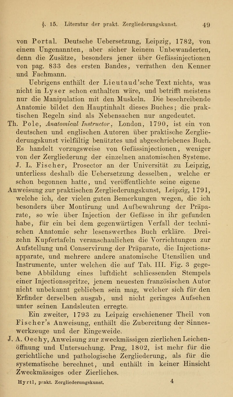 von Portal. Deutsche Uebersetzung, Leipzig, 1782, von einem Ungenannten, aber sicher keinem Unbewanderten, denn die Zusätze, besonders jener über Gefässinjectionen von pag. 833 des ersten Bandes, verrathen den Kenner und Tachmann. Uebrigens enthält der Lieutaud'sche Text nichts, was nicht in Lyser schon enthalten wäre, und betrifft meistens nur die Manipulation mit den Muskeln. Die beschreibende Anatomie bildet den Hauptinhalt dieses Buches; die prak- tischen Regeln sind als Nebensachen nur angedeutet. Th. Pole, Anatomical Instructor, London, 1790, ist ein von deutschen und englischen Autoren über praktische Zerglie- derungskunst vielfältig benutztes und abgeschriebenes Buch. Es handelt vorzugsweise von Gefässinjectionen, weniger von der Zergliederung der einzelnen anatomischen Systeme. J. L. Fischer, Prosector an der Universität zu Leipzig, unterliess deshalb die Uebersetzung desselben, welche er schon begonnen hatte, und veröffentlichte seiae eigene Anweisung zur praktischen Zergliederungskunst, Leipzig, 1791, welche ich, der vielen guten Bemerkungen wegen, die ich besonders über Montirung und Aufbewahrung der Präpa- rate, so wie über Injection der Gefässe in ihr gefunden habe, für ein bei dem gegenwärtigen Verfall der techni- schen Anatomie sehr lesenswerthes Buch erkläre. Drei- zehn Kupfertafeln veranschaulichen die Vorrichtungen zur Aufstellung und Conservirung der Präparate, die Injections- apparate, und mehrere andere anatomische Utensilien und Itistriunente, unter welchen die auf Tab. III. Fig. 3 gege- bene Abbildung eines luftdicht schliessenden Stempels einer Injectionsspritze, jenem neuesten französischen Autor nicht unbekannt geblieben sein mag, welcher sich für den Erfinder derselben ausgab, und nicht geringes Aufsehen unter seinen Landsleuten erregte. Ein zweiter, 1793 zu Leipzig erschienener Theil von Fi scher's Anweisung, enthält die Zubereitung der Sinnes- werkzeuge und der Eingeweide. J. A. Oechy, Anweisung zur zweckmässigen zierlichen Leichen- öffnung und Untersuchung. Prag, 1802, ist mehr für die gerichtliche und pathologische Zergliederung, als für die systematische berechnet, und enthält in keiner Hinsicht Zweckmässiges oder Zierliches. Hyrtl, prakt. Zergliederungskunst. 4