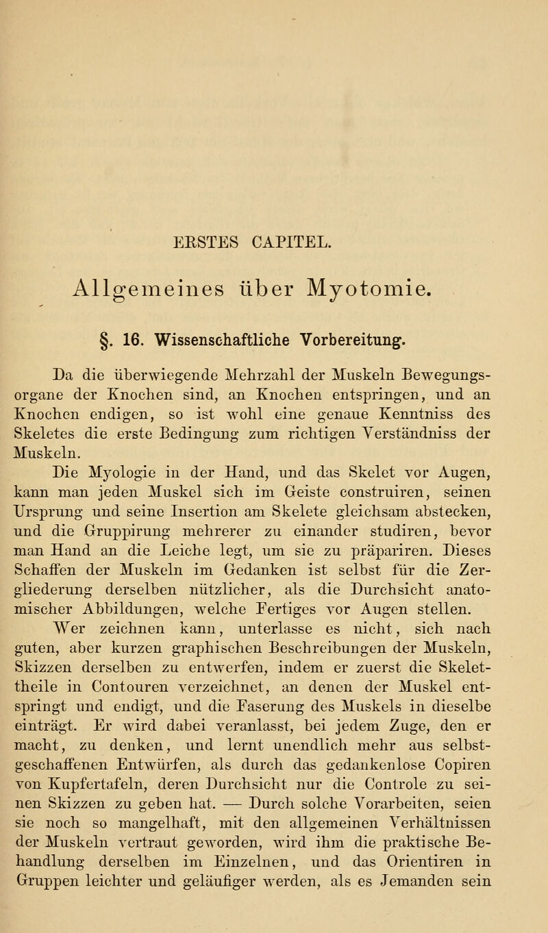 ERSTES CAPITEL. Allgemeines über Myotomie. §. 16. Wissenschaftliche Vorbereitung. Da die überwiegende Mehrzahl der Muskeln Bewegungs- organe der Knochen sind, an Knochen entspringen, und an Knochen endigen, so ist wohl eine genaue Kenntniss des Skeletes die erste Bedingung zum richtigen Yerständniss der Muskeln. Die Myologie in der Hand, und das Skelet vor Augen, kann man jeden Muskel sich im Geiste construiren, seinen Ursprung und seine Insertion am Skelete gleichsam abstecken, und die Gruppirung mehrerer zu einander studiren, bevor man Hand an die Leiche legt, um sie zu präpariren. Dieses Schaffen der Muskeln im Gedanken ist selbst für die Zer- gliederung derselben nützlicher, als die Durchsicht anato- mischer Abbildungen, welche Fertiges vor Augen stellen. Wer zeichnen kann, unterlasse es nicht, sich nach guten, aber kurzen graphischen Beschreibungen der Muskeln, Skizzen derselben zu entwerfen, indem er zuerst die Skelet- theile in Contouren verzeichnet, an denen der Muskel ent- springt und endigt, und die Faserung des Muskels in dieselbe einträgt. Er wird dabei veranlasst, bei jedem Zuge, den er macht, zu denken, und lernt unendlich mehr aus selbst- geschaffenen Entwürfen, als durch das gedankenlose Copiren von Kupfertafeln, deren Durchsicht nur die Controle zu sei- nen Skizzen zu geben hat. — Durch solche Vorarbeiten, seien sie noch so mangelhaft, mit den allgemeinen Verhältnissen der Muskeln vertraut geworden, wird ihm die praktische Be- handlung derselben im Einzelnen, und das Orientiren in Gruppen leichter und geläufiger werden, als es Jemanden sein