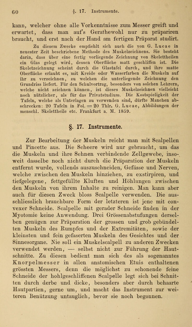 kann, welclier ohne alle Vorkenntnisse zum Messer greift und erwartet, dass man auf's Gerathewohl nur zu präpariren braucht, und erst nach der Hand am fertigen Präparat studirt. Zu diesem Zwecke empfiehlt sieh auch die von Gr. Lucae in neuester Zeit beschriebene Methode des Muskelzeichnens. Sie besteht darin, dass über eine fertig vorliegende Zeichnung von Skelettheilen ein Grlas gelegt wird, dessen Oberfläche matt geschliffen ist. Die Skeletzeichnung scheint durch die Glastafel durch, und ihre matte Oberfläche erlaubt es, mit Kreide oder Wasserfarben die Muskeln auf ihr zu verzeichnen, zu welchen die unterliegende Zeichnung den Grundriss liefert. Für den Schulvortrag, besonders von solchen Lehrern, welche nicht zeichnen können, ist dieses Muskelzeichnen vielleicht noch nützlicher, als für das Privatstudium. Die Kostspieligkeit der Tafeln, welche als Unterlagen zu verwenden sind, dürfte Manchen ab- schrecken: 20 Tafeln in Pol. = 20 Thlr. 0. Lucae, Abbildungen der menschl. Skelettheile etc. Frankfurt a. M, 1859. §. 17. Instrumente. Zur Bearbeitung der Muskeln reicht man mit Scalpellen und Pincette aus. Die Scheere wird nur gebraucht, um das die Muskeln und ihre Sehnen verbindende Zellgewebe, inso-, weit dasselbe noch nicht durch die Präparation der Muskeln entfernt wurde, vollends auszuschneiden, Gefässe und Nerven, welche zwischen den Muskeln hinziehen, zu exstirpiren, und tiefgelegene, fettgefüllte Kluften und Höhlungen zwischen den Muskeln von ihrem Inhalte zu reinigen. Man kann aber auch für diesen Zweck bloss Scalpelle verwenden. Die aus- schliesslich brauchbare Form der letzteren ist jene mit con- vexer Schneide. Scalpelle mit gerader Schneide finden in der Myotomie keine Anwendung. Drei Grössenabstufungen dersel- ben genügen zur Präparation der grossen und grob gebündel- ten Muskeln des Eumpfes und der Extremitäten, sowie der kleinsten und fein gefaserten Muskeln des Gesichtes und der Sinnesorgane. Nie soll ein Muskelscalpell zu anderen Zwecken verwendet werden, — selbst nicht zur Führung der Haut- schnitte. Zu diesen bedient man sich des als sogenanntes Knorpelmesser in allen anatomischen Etuis enthaltenen grössten Messers, denn die möglichst zu schonende feine Schneide der hohlgeschliffenen Scalpelle legt sich bei Schnit- ten durch derbe und dicke, besonders aber durch behaarte Hautpartien, gerne um, und macht das Instrument zur wei- teren Benützung untauglich, bevor sie noch begonnen.