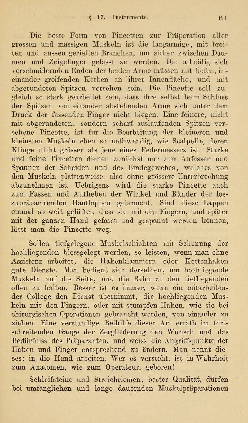Die beste Form von Pincetten zur Präparation aller grossen und massigen Muskeln ist die langarmige, mit brei- ten und aussen gerieften Branchen, um sicher zwischen Dau- men und Zeigefinger gefasst zu werden. Die allmalig sich verschmälernden Enden der beiden Arme müssen mit tiefen, in- einander greifenden Kerben an ihrer Innenfläche, und mit abgerundeten Spitzen versehen sein. Die Pincette soll zu- gleich so stark gearbeitet sein, dass ihre selbst beim Schluss der Spitzen von einander abstehenden Arme sich unter dem Druck der fassenden Pinger nicht biegen. Eine feinere, nicht mit abgerundeten, sondern scharf auslaufenden Spitzen ver- sehene Pincette, ist für die Bearbeitung der kleineren und kleinsten Muskeln eben so nothwendig, wie Scalpelle, deren Klinge nicht grösser als jene eines Eedermessers ist. Starke und feine Pincetten dienen zunächst nur zum Anfassen und Spannen der Scheiden und des Bindegewebes, welches von den Muskeln plattenweise, also ohne grössere Unterbrechung abzunehmen ist. Uebrigens wird die starke Pincette auch zum Passen und Aufheben der Winkel und Ränder der los- zupräparirenden Hautlappen gebraucht. Sind diese Lappen einmal so weit gelüftet, dass sie mit den Fingern, und später mit der ganzen Hand gefasst und gespannt werden können, lässt man die Pincette weg. Sollen tiefgelegene Muskelschichten mit Schonung der hochliegenden blossgelegt werden, so leisten, wenn man ohne Assistenz arbeitet, die Hakenklammern oder Kettenhaken gute Dienste. Man bedient sich derselben, um hochliegende Muskeln auf die Seite, und die Bahn zu den tiefliegenden offen zu halten. Besser ist es immer, wenn ein mitarbeiten- der College den Dienst übernimmt, die hochliegenden Mus- keln mit den Eingern, oder mit stumpfen Haken, wie sie bei chirurgischen Operationen gebraucht werden, von einander zu ziehen. Eine verständige Beihilfe dieser Art erräth im fort- schreitenden Gange der Zergliedei^ung den Wunsch und das Bedürfniss des Präparanten, und weiss die Angriffspunkte der Haken und Einger entsprechend zu ändern. Man nennt die- ses : in die Hand arbeiten. Wer es versteht, ist in Wahrheit zum Anatomen, wie zum Operateur, geboren! Schleifsteine und Streichriemen, bester Qualität, dürfen bei umfänglichen und lange dauernden Muskelpräparationen