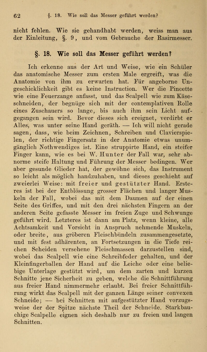 nicht fehlen. Wie sie gehandhabt werden, weiss man aus der Einleitung, §. 9, und vom Gebrauche der Basirmesser. §. 18. Wie soll das Messer geführt werden? Ich erkenne aus der Art und Weise, wie ein Schüler das anatomische Messer zum ersten Male ergreift, was die Anatomie von ihm zu erwarten hat. Für angeborne Un- geschicklichkeit gibt es keine Instruction. Wer die Pincette wie eine Feuerzange anfasst, und das Scalpell wie zum Käse- schneiden, der begnüge sich mit der contemplativen Rolle eines Zuschauers so lange, bis auch ihm sein Licht auf- gegangen sein wird. Bevor dieses sich ereignet, verdirbt er Alles, was unter seine Hand geräth. — Ich will nicht gerade sagen, dass, wie beim Zeichnen, Schreiben und Clavierspie- len, der richtige Fingersatz in der Anatomie etwas unum- gänglich JSTothwendiges ist. Eine struppirte Hand, ein steifer Finger kann, wie es bei W. Hunter der Fall war, sehr ab- norme steife Haltung und Führung der Messer bedingen. Wer aber gesunde Glieder hat, der gewöhne sich, das Instrument so leicht als möglich handzuhaben, und dieses geschieht auf zweierlei Weise: mit freier und gestützter Hand. Erste- res ist bei der Entblössung grosser Flächen und langer Mus- keln der Fall, wobei das mit dem Daumen auf der einen Seite des Griffes, und mit den drei nächsten Fingern an der anderen Seite gefasste Messer im freien Zuge und Schwünge geführt wird. Letzteres ist dann am Platz, wenn kleine, alle Achtsamkeit und Vorsicht in Anspruch nehmende Muskeln, oder breite, aus gröberen Fleischbündeln zusammengesetzte, und mit fest adhärenten, an Fortsetzungen in die Tiefe rei- chen Scheiden versehene Fleischmassen darzustellen sind, wobei das Scalpell wie eine Schreibfeder gehalten, und der Kleinfingerballen der Hand auf die Leiche oder eine belie- bige Unterlage gestützt wird, um dem zarten und kurzen Schnitte jene Sicherheit zu geben, welche die Schnittführung aus freier Hand nimmermehr erlaubt. Bei freier Schnittfüh- rung wirkt das Scalpell mit der ganzen Länge seiner convexen Schneide; — bei Schnitten mit aufgestützter Hand vorzugs- weise der der Spitze nächste Theil der Schneide. Starkbau- chige Scalpelle eignen sich deshalb nur zu freien und langen Schnitten.