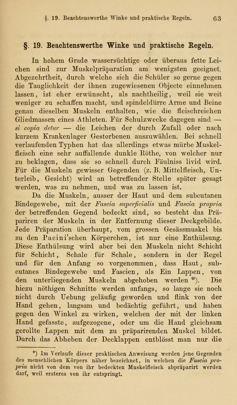 §.19. Beachtenswerthe Winke und praktische Regeln. In hohem Grade wassersüchtige oder überaus fette Lei- chen sind zur Muskelpräparation am wenigsten geeignet. Abgezehrtheit, durch welche sich die Schüler so gerne gegen die Tauglichkeit der ihnen zugewiesenen Objecte einnehmen lassen, ist eher erwünscht, als nachtheilig, weil sie weit weniger zu schaffen macht, und spindeldürre Arme und Beine genau dieselben Muskeln enthalten, wie die fleischreichen Gliedmassen eines Athleten. Für Schulzwecke dagegen sind — si copia cletur — die Leichen der durch Zufall oder nach kurzem Krankenlager Gestorbenen auszuwählen. Bei schnell verlaufenden Typhen hat das allerdings etwas mürbe Muskel- fleisch eine sehr auffallende dunkle Eöthe, von welcher nur zu beklagen, dass sie so schnell durch Fäulniss livid wird. Tür die Muskeln gewisser Gegenden (z. B. Mittelfleisch, Un- terleib, Gesicht) wird an betreffender Stelle später gesagt werden, was zu nehmen, und was zu lassen ist. Da die Muskeln, ausser der Haut und dem subcutanen Bindegewebe, mit der Fascia superficialis und Fascia propria der betreffenden Gegend bedeckt sind, so besteht das Prä- pariren der Muskeln in der Entfernung dieser Deckgebilde. Jede Präparation überhaupt, vom grossen Gesässmuskel bis zu den Pacini'schen Körperchen, ist nur eine Enthülsung. Diese Enthülsung wird aber bei den Muskeln nicht Schicht für Schicht, Schale für Schale, sondern in der Eegel und für den Anfang so vorgenommen, dass Haut, sub- cutanes Bindegewebe und Fascien, als Ein Lappen, von den unterliegenden Muskeln abgehoben werden ^'). Die hiezu nöthigen Schnitte werden anfangs, so lange sie noch nicht durch Uebung geläufig geworden und flink von der Hand gehen, langsam und bedächtig geführt, und haben gegen den Winkel zu wirken, welchen der mit der linken Hand gefasste, aufgezogene, oder um die Hand gleichsam gerollte Lappen mit dem zu präparirenden Muskel bildet. Durch das Abheben der Decklappen entblösst man nux die *) Im Verlaufe dieser praktischen Anweisung werden jene Gegenden des menschlichen Körpers näher bezeichnet, in welchen die Fascia pro- pria nicht von dem von ihr bedeckten Muskelfleisch abpräparirt werden darf, weil ersteres von ihr entspringt.