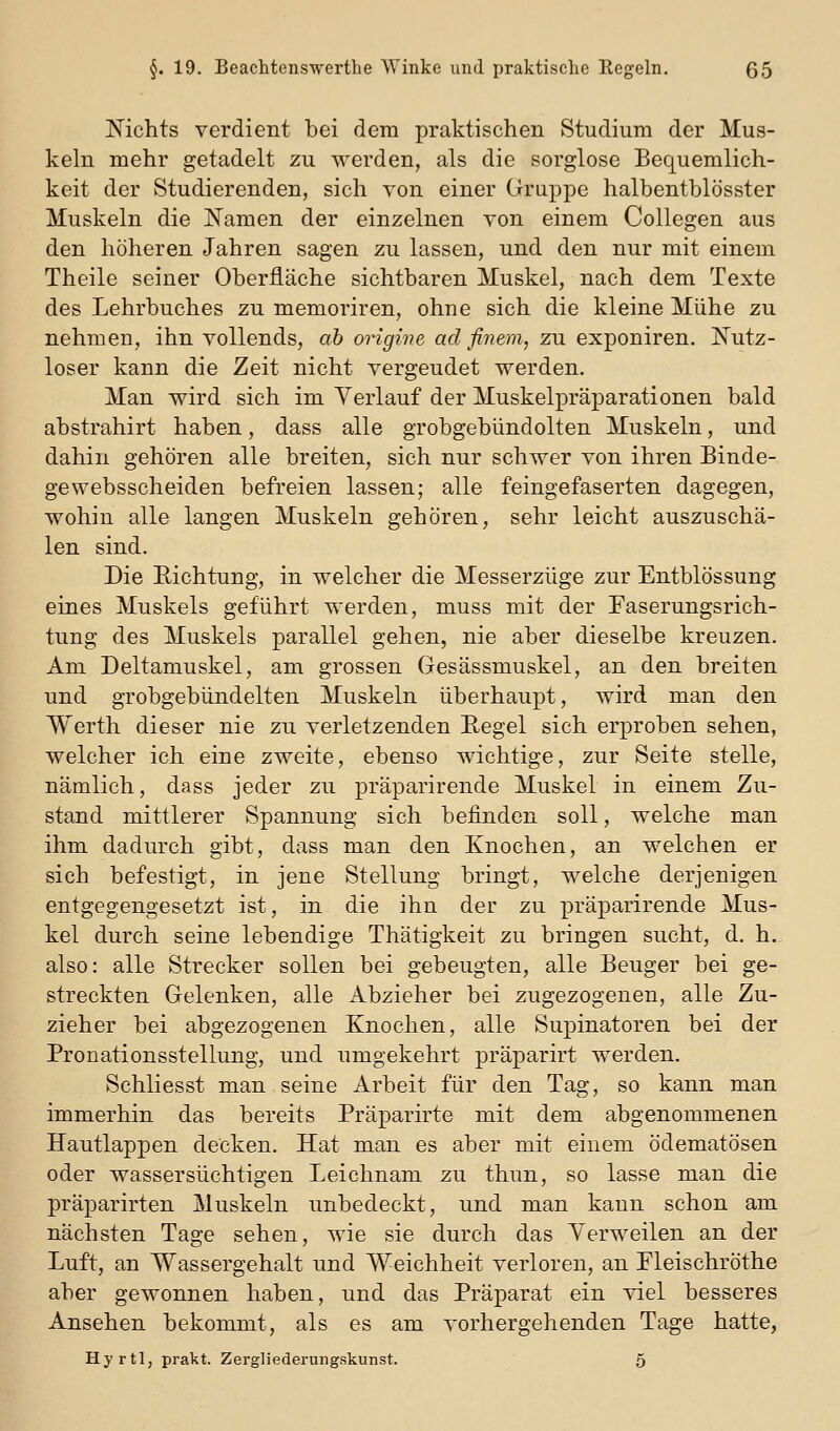Mchts verdient bei dem praktischen Studium der Mus- keln mehr getadelt zu werden, als die sorglose Bequemlich- keit der Studierenden, sich von einer Gruppe halbentblösster Muskeln die ISTamen der einzelnen von einem Collegen aus den höheren Jahren sagen zu lassen, und den nur mit einem Theile seiner Oberfläche sichtbaren Muskel, nach dem Texte des Lehrbuches zu memoriren, ohne sich die kleine Mühe zu nehmen, ihn vollends, ab origine ad finem, zu exponiren. I^utz- loser kann die Zeit nicht vergeudet werden. Man wird sich im Verlauf der Muskelpräparationen bald abstrahirt haben, dass alle grobgebündolten Muskeln, und dahin gehören alle breiten, sich nur schwer von ihren Binde- gewebsscheiden befreien lassen; alle feingefaserten dagegen, wohin alle langen Muskeln gehören, sehr leicht auszuschä- len sind. Die Richtung, in welcher die Messerzüge zur Entblössung eines Muskels geführt werden, muss mit der Paserungsrich- tung des Muskels parallel gehen, nie aber dieselbe kreuzen. Am Deltamuskel, am grossen Gesässmuskel, an den breiten und grobgebündelten Muskeln überhaupt, wird man den Werth dieser nie zu verletzenden Regel sich erproben sehen, welcher ich eine zweite, ebenso wichtige, zur Seite stelle, nämlich, dass jeder zu präparirende Muskel in einem Zu- stand mittlerer Spannung sich befinden soll, welche man ihm dadurch gibt, dass man den Knochen, an welchen er sich befestigt, in jene Stellung bringt, welche derjenigen entgegengesetzt ist, in die ihn der zu präparirende Mus- kel durch seine lebendige Thätigkeit zu bringen sucht, d. h. also: alle Strecker sollen bei gebeugten, alle Beuger bei ge- streckten Gelenken, alle Abzieher bei zugezogenen, alle Zu- zieher bei abgezogenen Knochen, alle Supinatoren bei der Pronationsstellung, und umgekehrt präparirt werden. Schliesst man seine Arbeit für den Tag, so kann man immerhin das bereits Präparirte mit dem abgenommenen Hautlappen decken. Hat man es aber mit einem ödematösen oder wassersüchtigen Leichnam zu thun, so lasse man die präparirten Muskeln unbedeckt, und man kann schon am nächsten Tage sehen, wie sie durch das Verweilen an der Luft, an Wassergehalt und Weichheit verloren, an Pleischröthe aber gewonnen haben, und das Präparat ein viel besseres Ansehen bekommt, als es am vorhergehenden Tage hatte, Hyrtl, prakt. Zergliederungskunst. 5
