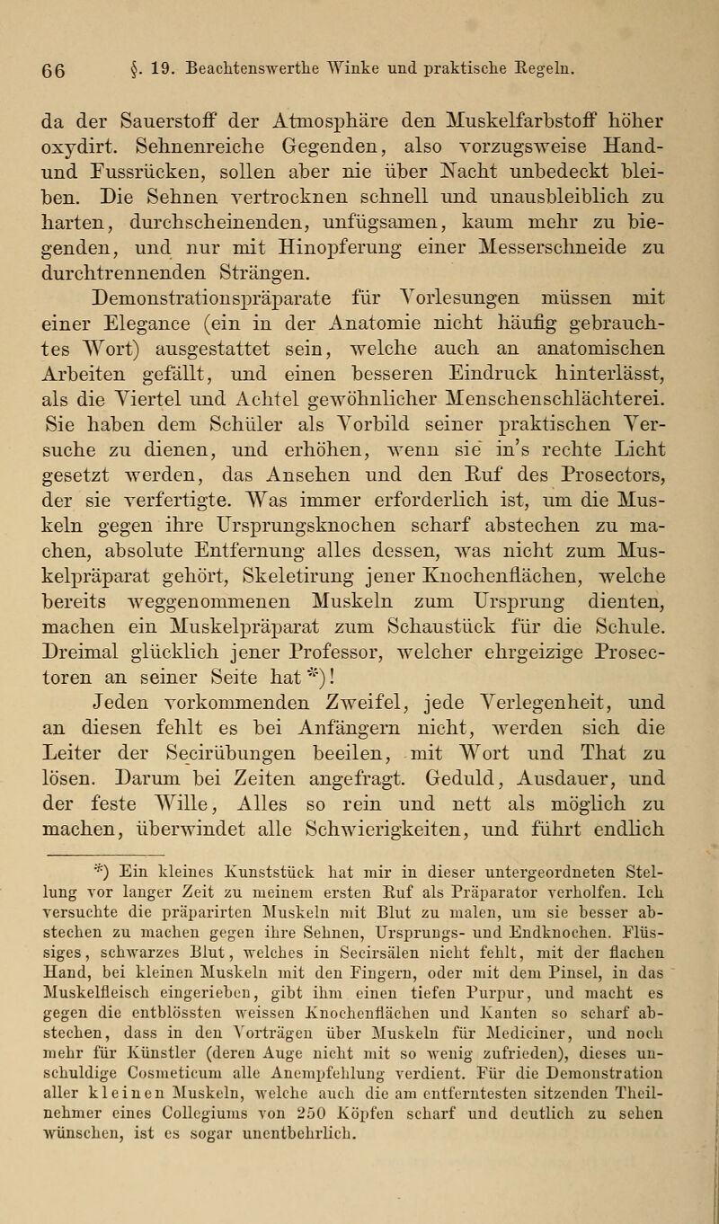 da der Sauerstoff der Atmosphäre den Muskelfarbstoff höher oxydirt. Sehnenreiche Gegenden, also Torzugsweise Hand- und Fussrücken, sollen aber nie über I^acht unbedeckt blei- ben. Die Sehnen vertrocknen schnell und unausbleiblich zu harten, durchscheinenden, unfügsamen, kaum mehr zu bie- genden, und nur mit Hinopferung einer Messerschneide zu durchtrennenden Strängen. Demonstrationspräparate für Vorlesungen müssen mit einer Elegance (ein in der Anatomie nicht häufig gebrauch- tes Wort) ausgestattet sein, welche auch an anatomischen Arbeiten gefällt, und einen besseren Eindruck hinterlässt, als die Viertel und Achtel gewöhnlicher Menschen Schlächterei. Sie haben dem Schüler als Vorbild seiner praktischen Ver- suche zu dienen, und erhöhen, wenn sie in's rechte Licht gesetzt werden, das Ansehen und den Ruf des Prosectors, der sie verfertigte. Was immer erforderlich ist, um die Mus- keln gegen ihre IJrsprungsknochen scharf abstechen zu ma- chen, absolute Entfernung alles dessen, was nicht zum Mus- kelpräparat gehört, Skeletirung jener Knochenflächen, welche bereits weggenommenen Muskeln zum Ursj)rung dienten, machen ein Muskelpräparat zum Schaustück für die Schule. Dreimal glücklich jener Professor, welcher ehrgeizige Prosec- toren an seiner Seite hat ')! Jeden vorkommenden Zweifel, jede Verlegenheit, und an diesen fehlt es bei Anfängern nicht, werden sich die Leiter der Secirübungen beeilen, mit Wort und That zu lösen. Darum bei Zeiten angefragt. Geduld, Ausdauer, und der feste Wille, Alles so rein und nett als möglich zu machen, überwindet alle Schwierigkeiten, und führt endlich *) Ein kleines Kunststück hat mir in dieser untergeordneten Stel- lung vor langer Zeit zu meinem ersten Euf als Präparator verholfeu. Ich versuchte die präparirten Muskeln mit Blut zu malen, um sie besser ab- stechen zu machen gegen ihre Sehnen, Ursprungs- und Endknochen. Flüs- siges , schAvarzes Blut, welches in Secirsälen nicht fehlt, mit der flachen Hand, bei kleinen Muskeln mit den Fingern, oder mit dem Pinsel, in das Muskelfleisch eingerieben, gibt ihm einen tiefen Purpur, und macht es gegen die entblössten weissen Knochenflächen und Kauten so scharf ab- stechen, dass in den Vorträgen über Muskeln für Medianer, und noch mehr für Künstler (deren Auge nicht mit so wenig zufrieden), dieses un- schuldige Cosmeticum alle Anempfehlung verdient. Für die Demonstration aller kleinen Muskeln, welche auch die am entferntesten sitzenden Theil- nehmer eines Collegiums von 250 Köpfen scharf und deutlich zu sehen wünschen, ist es sogar unentbehrlich.