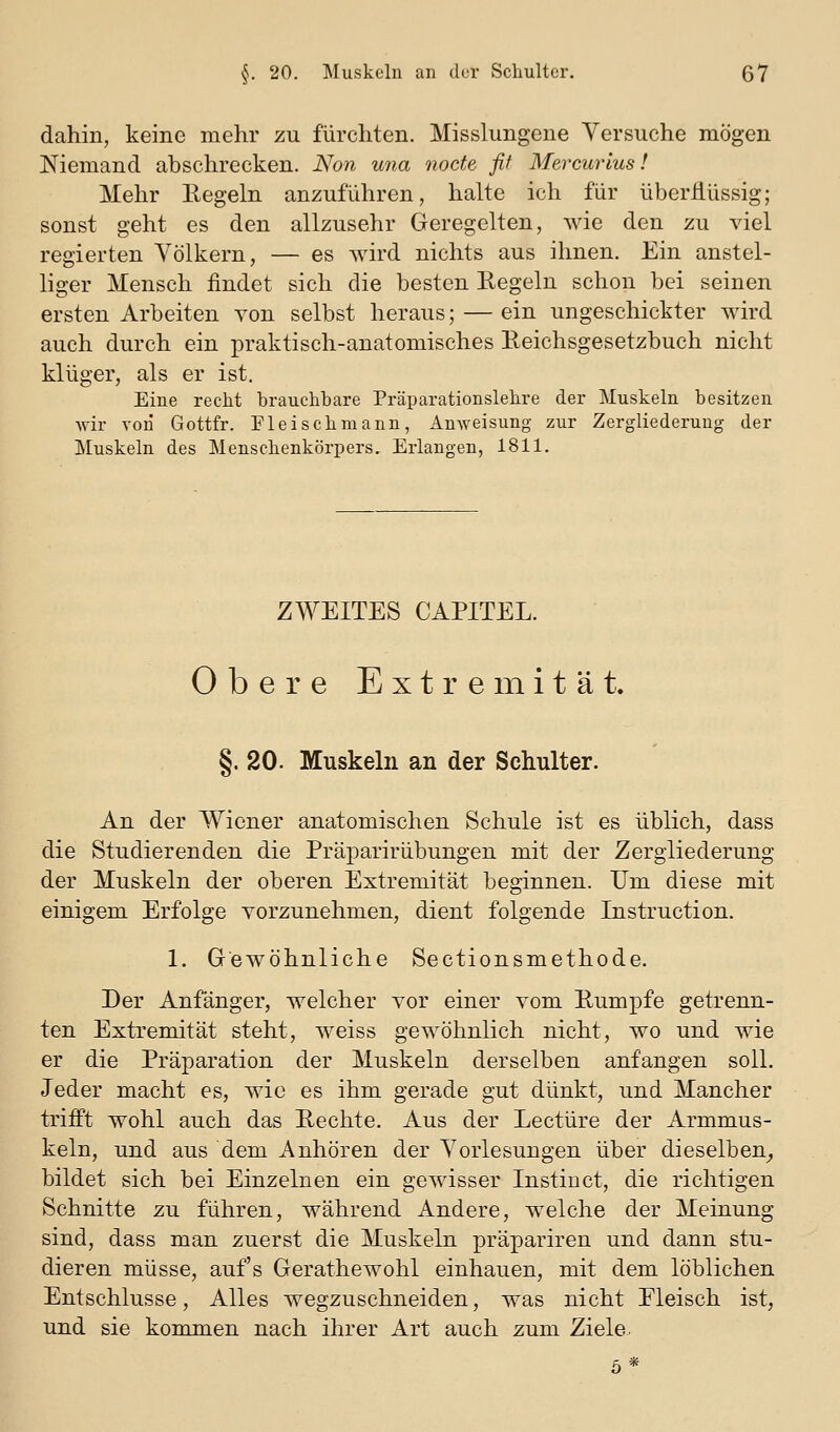 dahin, keine mehr zu furchten. Misslungene Versuche mögen Niemand abschrecken. Non una nocte fif Mercurlus! Mehr Eegeln anzuführen, halte ich für überflüssig; sonst geht es den allzusehr Geregelten, wie den zu viel regierten Völkern, — es wird nichts aus ihnen. Ein anstel- liger Mensch findet sich die besten Regeln schon bei seinen ersten Arbeiten von selbst heraus; — ein ungeschickter wird auch durch ein praktisch-anatomisches Reichsgesetzbuch nicht klüger, als er ist. Eine recht brauchbare Präparationslehre der Muskeln besitzen wir Tori Gottfr. Fleisch mann, Anweisung zur Zergliederung der Muskeln des Menschenkörpers. Erlangen, 1811. ZWEITES CAPITEL. Obere Extremität. §. 20. Muskeln an der Schulter. An der Wiener anatomischen Schule ist es üblich, dass die Studierenden die Präparirübungen mit der Zergliederung der Muskeln der oberen Extremität beginnen. Um diese mit einigem Erfolge vorzunehmen, dient folgende Instruction. 1. Gewöhnliche Sectionsmethode. Der Anfänger, welcher vor einer vom Rumpfe getrenn- ten Extremität steht, weiss gewöhnlich nicht, wo und wie er die Präparation der Muskeln derselben anfangen soll. Jeder macht es, wie es ihm gerade gut dünkt, und Mancher trifft wohl auch das Rechte. Aus der Leetüre der Armmus- keln, und aus dem Anhören der Vorlesungen über dieselben^ bildet sich bei Einzelnen ein gewisser Instin et, die richtigen Schnitte zu führen, während Andere, w^eiche der Meinung sind, dass man zuerst die Muskeln präpariren und dann stu- dieren müsse, auf's Gerathewohl einhauen, mit dem löblichen Entschlüsse, Alles wegzuschneiden, was nicht Fleisch ist, und sie kommen nach ihrer Art auch zum Ziele