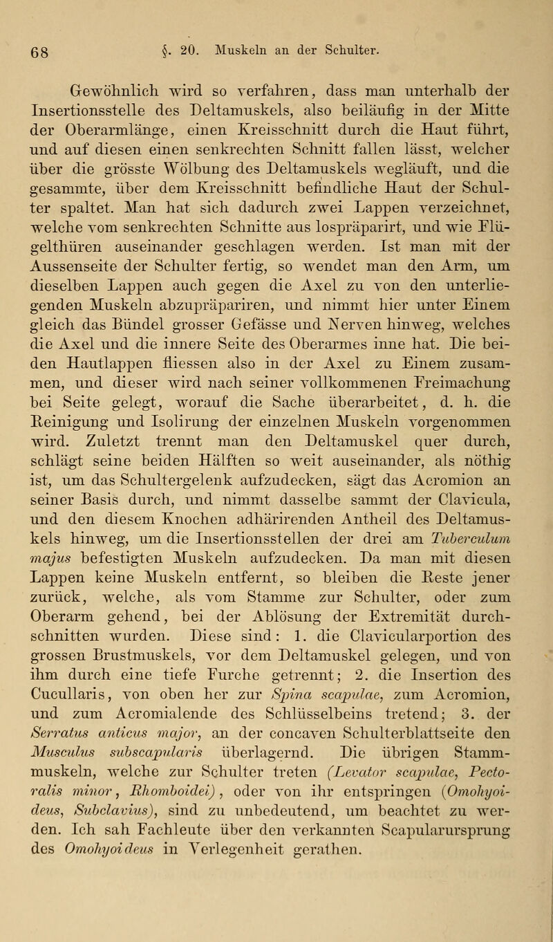 Gewöhnlich wird so verfahren, dass man unterhalb der Insertionsstelle des Deltamuskels, also beiläufig in der Mitte der Oberarmlänge, einen Kreisschnitt durch die Haut führt, und auf diesen einen senkrechten Schnitt fallen lässt, welcher über die grösste Wölbung des Deltamuskels wegläuft, und die gesammte, über dem Kreisschnitt befindliche Haut der Schul- ter spaltet. Man hat sich dadurch zwei Lappen verzeichnet, welche vom senkrechten Schnitte aus lospräparirt, und wie Flü- gelthüren auseinander geschlagen werden. Ist man mit der Aussenseite der Schulter fertig, so wendet man den Arm, um dieselben Lappen auch gegen die Axel zu von den unterlie- genden Muskeln abzupräpariren, und nimmt hier unter Einem gleich das Bündel grosser Gefässe und Nerven hinweg, welches die Axel und die innere Seite des Oberarmes inne hat. Die bei- den Hautlappen fliessen also in der Axel zu Einem zusam- men, und dieser Avird nach seiner vollkommenen Freimachung bei Seite gelegt, worauf die Sache überarbeitet, d. h. die Reinigung und Isolirung der einzelnen Muskeln vorgenommen wird. Zuletzt trennt man den Deltamuskel quer durch, schlägt seine beiden Hälften so weit auseinander, als nöthig ist, um das Schultergelenk aufzudecken, sägt das Acromion an seiner Basis durch, und nimmt dasselbe sammt der Clavicula, und den diesem Knochen adhärirenden Antheil des Deltamus- kels hinweg, um die Insertionssteilen der drei am Tuberculum majus befestigten Muskeln aufzudecken. Da man mit diesen Lappen keine Muskeln entfernt, so bleiben die Reste jener zurück, welche, als vom Stamme zur Schulter, oder zum Oberarm gehend, bei der Ablösung der Extremität durch- schnitten wurden. Diese sind: 1. die Clavicularportion des grossen Brustmuskels, vor dem Deltamuskel gelegen, und von ihm durch eine tiefe Eurche getrennt; 2. die Insertion des Cucullaris, von oben her zur Spina scapulae, zum Acromion, und zum Acromialende des Schlüsselbeins tretend; 3. der Serratus anticus major, an der concaven Schulterblattseite den Musculus suhscapularis überlagernd. Die übrigen Stamm- muskeln, welche zur Schulter treten (Levafor scapulae, Pecto- ralis minor, Rhomboidei) , oder von ihr entspringen {Omohyoi- deus, Suhclavius), sind zu unbedeutend, um beachtet zu wer- den. Ich sah Fachleute über den verkannten Scapularurspi-ung des Omohyoideus in Verlegenheit gerathen.