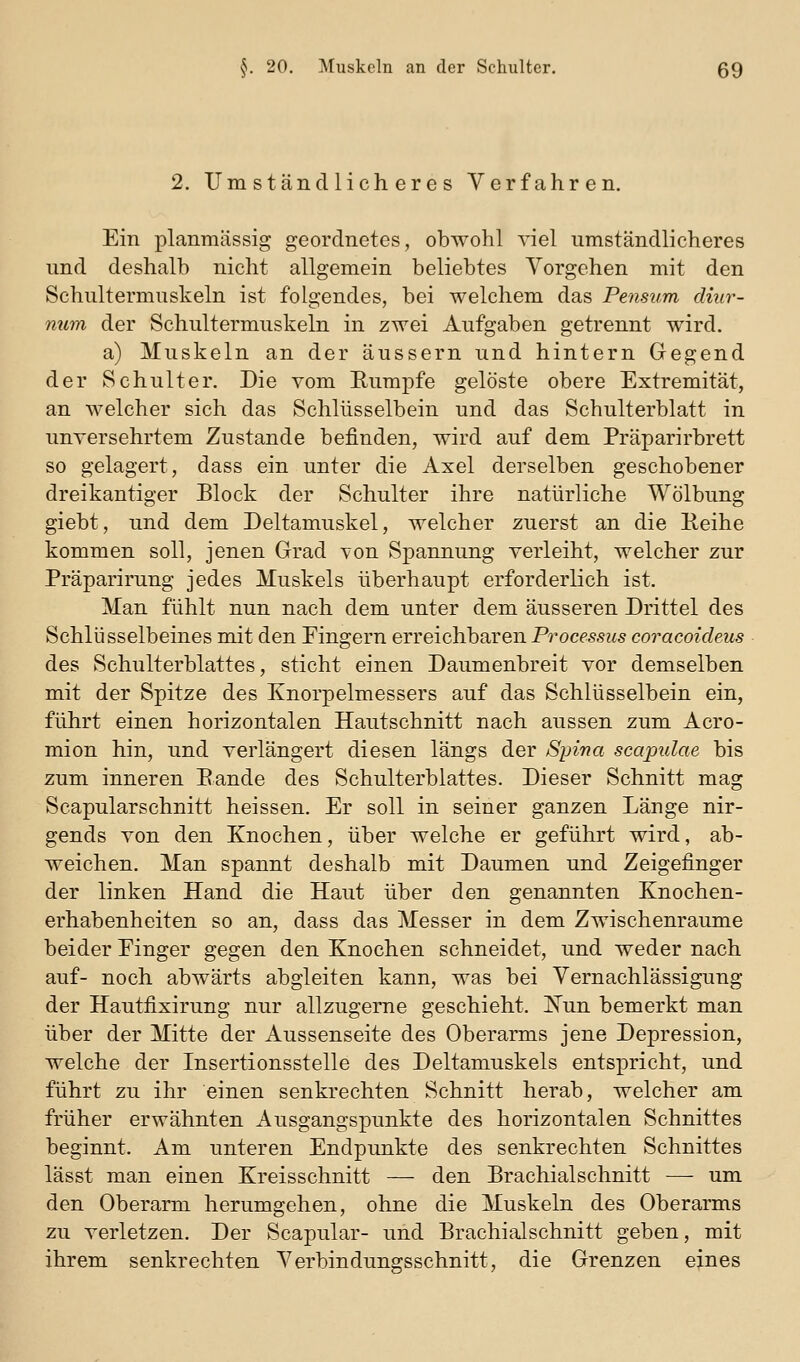2. Umständlicheres Verfahren. Ein planmässig geordnetes, obwohl viel umständlicheres und deshalb nicht allgemein beliebtes Vorgehen mit den Schultermuskeln ist folgendes, bei welchem das Pensum diur- num der Schultermuskeln in zwei Aufgaben getrennt wird. a) Muskeln an der äussern und hintern Gegend der Schulter. Die vom Eumpfe gelöste obere Extremität, an welcher sich das Schlüsselbein und das Schulterblatt in unversehrtem Zustande befinden, wird auf dem Präparirbrett so gelagert, dass ein unter die Axel derselben geschobener dreikantiger Block der Schulter ihre natürliche Wölbung giebt, und dem Deltamuskel, welcher zuerst an die Eeihe kommen soll, jenen Grad von Spannung verleiht, welcher zur Präparirung jedes Muskels überhaupt erforderlich ist. Man fühlt nun nach dem unter dem äusseren Drittel des Schlüsselbeines mit den Fingern erreichbaren Processus coracoideus des Schulterblattes, sticht einen Daumenbreit vor demselben mit der Spitze des Knorpelmessers auf das Schlüsselbein ein, führt einen horizontalen Hautschnitt nach aussen zum Acro- mion hin, und verlängert diesen längs der Spina scapulae bis zum inneren Bande des Schulterblattes. Dieser Schnitt mag Scapularschnitt heissen. Er soll in seiner ganzen Länge nir- gends von den Knochen, über welche er geführt wird, ab- weichen. Man spannt deshalb mit Daumen und Zeigefinger der linken Hand die Haut über den genannten Knochen- erhabenheiten so an, dass das Messer in dem Zwischenräume beider Einger gegen den Knochen schneidet, und weder nach auf- noch abwärts abgleiten kann, was bei Vernachlässigung der Hautfixirung nur allzugeme geschieht. !N'un bemerkt man über der Mitte der Aussenseite des Oberarms jene Depression, welche der Insertionsstelle des Deltamuskels entspricht, und führt zu ihr einen senkrechten Schnitt herab, welcher am früher erwähnten Ausgangspunkte des horizontalen Schnittes beginnt. Am unteren Endpunkte des senkrechten Schnittes lässt man einen Kreisschnitt — den Brachialschnitt — um den Oberarm herumgehen, ohne die Muskeln des Oberarms zu verletzen. Der Scapular- und Brachialschnitt geben, mit ihrem senkrechten Verbindungsschnitt, die Grenzen eines