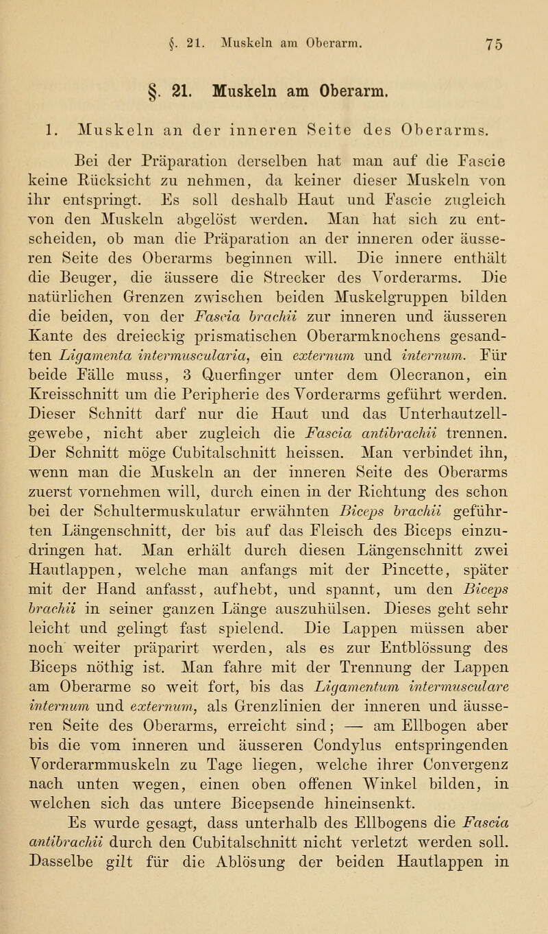 §. 21. Muskeln am Oberarm. 1. Muskeln an der inneren Seite des Oberarms. Bei der Präparation derselben hat man auf die Fascie keine Rücksicht zu nehmen, da keiner dieser Muskeln von ihr entspringt. Es soll deshalb Haut und Fascie zugleich von den Muskeln abgelöst werden. Man hat sich zu ent- scheiden, ob man die Präparation an der inneren oder äusse- ren Seite des Oberarms beginnen will. Die innere enthält die Beuger, die äussere die Strecker des Vorderarms. Die natürlichen Grenzen zwischen beiden Muskelgruppen bilden die beiden, von der Fascia brachii zur inneren und äusseren Kante des dreieckig prismatischen Oberarmknochens gesand- ten Ligamenta interinuscularia, ein externum und internum. Pur beide Fälle muss, 3 Queriinger unter dem Olecranon, ein Kreisschnitt um die Peripherie des Vorderarms geführt werden. Dieser Schnitt darf nur die Haut und das Unterhautzell- gewebe, nicht aber zugleich die Fascia antihrachii trennen. Der Schnitt möge Cubitalschnitt heissen. Man verbindet ihn, wenn man die Muskeln an der inneren Seite des Oberarms zuerst vornehmen will, durch einen in der Richtung des schon bei der Schultermuskulatur erwähnten Biceps 'brachii geführ- ten Längenschnitt, der bis auf das Fleisch des Biceps einzu- dringen hat. Man erhält durch diesen Längenschnitt zwei Hautlappen, welche man anfangs mit der Pincette, später mit der Hand anfasst, aufhebt, und spannt, um den Biceps brachii in seiner ganzen Länge auszuhülsen. Dieses geht sehr leicht und gelingt fast spielend. Die Lappen müssen aber noch weiter präparirt werden, als es zur Entblössung des Biceps nöthig ist. Man fahre mit der Trennung der Lappen am Oberarme so weit fort, bis das Ligamentum intermusculare internum und externum, als Grenzlinien der inneren und äusse- ren Seite des Oberarms, erreicht sind; — am Ellbogen aber bis die vom inneren und äusseren Condylus entspringenden Yorderarmmuskeln zu Tage liegen, welche ihrer Convergenz nach unten wegen, einen oben oifenen Winkel bilden, in welchen sich das untere Bicepsende hineinsenkt. Es wurde gesagt, dass unterhalb des Ellbogens die Fascia antibrachii durch den Cubitalschnitt nicht verletzt werden soll. Dasselbe gilt für die Ablösung der beiden Hautlappen in