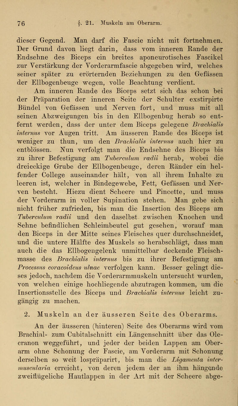 dieser Gegend. Man darf die Fascie nicht mit fortnehmen. Der Grund davon liegt darin, dass vom inneren Rande der Endsehne des Biceps ein breites aponeurotisches Eascikel zur Verstärkung.der Yorderarmfascie abgegeben wird, welches seiner später zu erörternden Beziehungen zu den Gefässen der Ellbogenbeuge wegen, volle Beachtung verdient. Am inneren Eande des Biceps setzt sich das schon bei der Präparation der inneren Seite der Schulter exstirpirte Bündel von Gefässen und ISTerven fort, und muss mit all seinen Abzweigungen bis in den Ellbogenbug herab so ent- fernt werden, dass der unter dem Biceps gelegene Brachialis intei-nus vor Augen tritt. Am äusseren Rande des Biceps ist weniger zu thun, um den Brachialis internus auch hier zu entblössen. Kun verfolgt man die Endsehne des Biceps bis zu ihrer Befestigung am Tuberculum radii herab, wobei die dreieckige Grube der Ellbogenbeuge, deren Ränder ein hel- fender College auseinander hält, von all ihrem Inhalte zu leeren ist, welcher in Bindegewebe, Fett, Gefässen und hier- von besteht. Hiezu dient Scheere und Pincette, und muss der Vorderarm in voller Supination stehen. Man gebe sich nicht früher zufrieden, bis man die Insertion des Biceps am Tuberculum radii und den daselbst zwischen Knochen und Sehne befindlichen Schleimbeutel gut gesehen, worauf man den Biceps in der Mitte seines Fleisches quer durchschneidet, und die untere Hälfte des Muskels so herabschlägt, dass man auch die das Ellbogengelenk unmittelbar deckende Fleisch- masse des Brachialis internus bis zu ihrer Befestigung am Processus coracoideus ulnae verfolgen kann. Besser gelingt die- ses jedoch, nachdem die Yorderarmmuskeln untersucht wurden, von welchen einige hochliegende abzutragen kommen, um die Insertionsstelle des Biceps und Brachialis internus leicht zu- gängig zu machen. 2. Muskeln an der äusseren Seite des Oberarms. An der äusseren (hinteren) Seite des Oberarms wird vom Brachial- zum Cubitalschnitt ein Längenschnitt über das Ole- cranon weggeführt, und jeder der beiden Lappen am Ober- arm ohne Schonung der Fascie, am Vorderarm mit Schonung derselben so weit lospräparirt, bis man die Ligamenta inter- muscidaria erreicht, von deren jedem der an ihm hängende zweifiügeliche Hautlappen in der Art mit der Scheere abge-