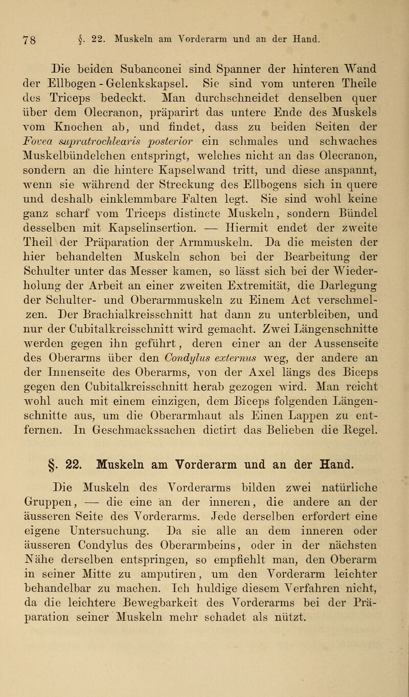 Die beiden Subanconei sind Spanner der hinteren Wand der Ellbogen - Gelenkskapsel. Sie sind vom unteren Theile des Triceps bedeckt. Man durchschneidet denselben quer über dem Olecranon, präparirt das untere Ende des Muskels vom Knochen ab, und findet, dass zu beiden Seiten der Fovea sitpratroclüearis jposterior ein schmales und schwaches Muskelbündelchen entspringt, welches nicht an das Olecranon, sondern an die hintere Kapselwand tritt, und diese anspannt, wenn sie während der Streckung des Ellbogens sich in quere und deshalb einklemmbare Falten legt. Sie sind wohl keine ganz scharf vom Triceps distincte Muskeln, sondern Bündel desselben mit Kapselinsertion. — Hiermit endet der zweite Theil der Präparation der Armmuskeln. Da die meisten der hier behandelten Muskeln schon bei der Bearbeitung der Schulter unter das Messer kamen, so lässt sich bei der Wieder- holung der Arbeit an einer zweiten Extremität, die Darlegung der Schulter- und Oberarmmuskeln zu Einem Act verschmel- zen. Der Brachialkreisschnitt hat dann zu unterbleiben, und nur der Cubitalkreisschnitt wird gemacht. Zwei Längenschnitte w^erden gegen ihn geführt, deren einer an der Aussenseite des Oberarms über den Condylus externus weg, der andere an der Innenseite des Oberarms, von der Axel längs des Biceps gegen den Cubitalkreisschnitt herab gezogen wird. Man reicht Avohl auch mit einem einzigen, dem Biceps folgenden Längen- schnitte aus, um die Oberarmhaut als Einen Lappen zu ent- fernen. In Geschmackssachen dictirt das Belieben die Eegel. §. 22. Muskeln am Vorderarm und an der Hand. Die Muskeln des Vorderarms bilden zwei natürliche Gruppen, — die eine an der inneren, die andere an der äusseren Seite des Vorderarms. Jede derselben erfordert eine eigene Untersuchung. Da sie alle an dem inneren oder äusseren Condylus des Oberarmbeins, oder in der nächsten JSTähe derselben entspringen, so empfiehlt man, den Oberarm in seiner Mitte zu amputiren, um den Vorderarm leichter behandelbar zu machen. Ich huldige diesem Verfahren nicht, da die leichtere Bewegbarkeit des Vorderarms bei der Prä- paration seiner Muskeln mehr schadet als nützt.