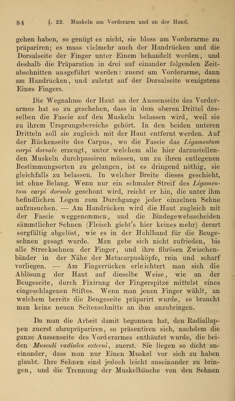 gehen haben, so genügt es nicht, sie bloss am Vorderarme zu präpariren; es muss vielmehr auch der Handrücken und die Dorsalseite der Finger unter Einem behandelt werden, und deshalb die Präparation in drei auf einander folgenden Zeit- abschnitten ausgeführt werden: zuerst am Vorderarme, dann am Handrücken, und zuletzt auf der Dorsalseite wenigstens Eines Fingers. Die Wegnahme der Haut an der Aussenseite des Vorder- armes hat so zu geschehen, dass in dem oberen Drittel des- selben die Fascie auf den Muskeln belassen wird, weil sie zu ihrem Ursprungsbereiche gehört. In den beiden unteren Dritteln soll sie zugleich mit der Haut entfernt werden. Auf der E-ückenseite des Carpus, wo die Fascie das Ligamentum carpi dorsale erzeugt, unter welchem alle hier darzustellen- den Muskeln durchpassiren müssen, um zu ihren entlegenen Bestimmungsorten zu gelangen, ist es dringend nöthig, sie gleichfalls zu belassen. In welcher Breite dieses geschieht, ist ohne Belang. Wenn nur ein schmaler Streif des Ligamen- tum caryi dorsale geschont wird, reicht er hin, die unter ihm befindlichen Logen zum Durchgange jeder einzelnen Sehne aufzusuchen. — Am Handrücken wird die Haut zugleich mit der Fascie weggenommen, und die Bindegewebsscheiden sämmtlicher Sehnen (Fleisch giebt's hier keines mehr) derart sorgfältig abgelöst, wie es in der Hohlhand für die Beuge- sehnen gesagt wurde. Man gebe sich nicht zufrieden, bis alle Strecksehnen der Finger, und ihre fibrösen Zwischen- bänder in der Nähe der Metacarpusköpfe, rein und scharf vorliegen. — Am Fingerrücken erleichtert man sich die Ablösung der Haut auf dieselbe Weise, wie an der Beugeseite, durch Fixirung der Fingerspitze mittelst eines eingeschlagenen Stiftes. Wenn man jenen Finger wählt, an welchem bereits die Beugeseite präparirt wurde, so braucht man keine neuen Seitenschnitte an ihm anzubringen. Da man die Arbeit damit begonnen hat, den Eadiallap- pen zuerst abzupräpariren ^ so präsentiren sich, nachdem die ganze Aussenseite des Vorderarmes enthäutet T\urde, die hei- den Musculi radiales externi, zuerst. Sie liegen so dicht an- einander, dass man nur Einen Muskel vor sich zu haben glaubt. Ihre Sehnen sind jedoch leicht auseinander zu brin- gen, und die Trennung der Muskelbäuche von den Sehnen