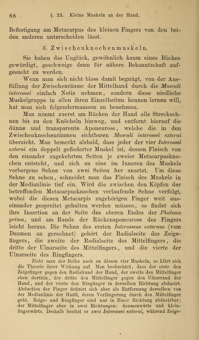 Befestigung am Metacarpus des kleinen Fingers von den bei- den anderen unterscheiden lässt. 3. Zwischenknochenmuskeln. Sie haben das Unglück, gewöhnlich kaum eines Blickes gewürdigt, geschweige denn für nähere Bekanntschaft auf- gesucht zu werden. Wenn man sich nicht bloss damit begnügt, von der Aus- füllung der Zwischenräume der Mittelhand durch die Musculi interossei einfach J^otiz nehmen, sondern diese niedliche Muskelgruppe in allen ihren Einzelheiten kennen lernen will, hat man sich folgendermaassen zu benehmen. Man nimmt zuerst am Bücken der Hand alle Streckseh- nen bis zu den Knöcheln hinweg, und entfernt hierauf die dünne und transparente Aponeurose, welche die in den Zwischenknochenräumen sichtbaren Musculi interossei externi überzieht. Man bemerkt alsbald, dass jeder der vier Interossei externi ein doppelt gefiederter Muskel ist, dessen Fleisch von den einander zugekehrten Seiten je zweier Metacarpuskno- chen entsteht, und sich an eine im Inneren des Muskels verborgene Sehne von zwei Seiten her ansetzt. Um diese Sehne zu sehen, schneidet man das Fleisch des Muskels in der Medianlinie tief ein. Wird die zwischen den Köpfen der betreifenden Metacarpusknochen verlaufende Sehne verfolgt, wobei die diesen Metacarpis zugehörigen Finger weit aus- einander gespreitet gehalten werden müssen, so findet sich ihre Insertion an der Seite des oberen Endes der Phalanx yrima, und am Bande der Bückenaponeurose des Fingers leicht heraus. Die Sehne des ersten Interosseus externus (vom Daumen an gerechnet) gehört der Badialseite des Zeige- fingers , die zweite der Badialseite des Mittelfingers, die dritte der Ulnarseite des Mittelfingers, und die vierte der Ulnarseite des Bingfingers. Zieht man der Eeihe nach an diesen vier Muskeln, so klärt sich die Theorie ihrer Wirkung auf. Man beobachtet, dass der erste den Zeigefinger gegen den Eadialrand der Hand, der zweite den Mittelfinger eben dorthin, der dritte den Mittelfinger gegen den ülnarrand der Hand, und der vierte den Eingfinger in derselben Eichtung abducirt. Abduction der Pinger definirt sich aber als Entfernung derselben von der Medianlinie der Hand, deren Verlängerung durch den Mittelfinger geht. Zeige- und Eingfinger sind nur in Einer Eichtung abducirbar; der Mittelfinger aber in zwei Eichtungen: daumenwärts und klein- fingerwärts. Deshalb besitzt er zwei Interossei externi, während Zeige-