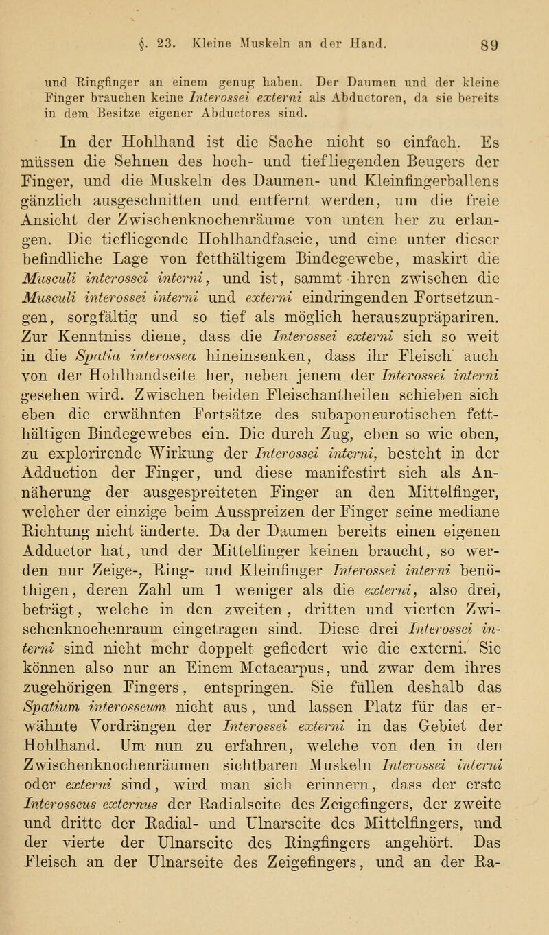 und Ringfinger an einem genug haben. Der Daumen und der kleine Finger brauchen keine Interossei externi als Abduetoren, da sie bereits in dem Besitze eigener Abductores sind. In der Hohlhand ist die Sache nicht so einfach. Es mlissen die Sehnen des hoch- und tiefliegenden Beugers der Finger, und die Muskeln des Daumen- und Kleinfingerballens gänzlich ausgeschnitten und entfernt werden, ura die freie Ansicht der Zwischenknochenräume von unten her zu erlan- gen. Die tiefliegende Hohlhandfascie, und eine unter dieser befindliche Lage von fetthaltigem Bindegewebe, maskirt die Musculi interossei interni, und ist, sammt ihren zwischen die Musculi interossei interni und externi eindringenden Fortsetzun- gen, sorgfältig und so tief als möglich herauszupräpariren. Zur Kenntniss diene, dass die Interossei externi sich so weit in die Spatia interossea hineinsenken, dass ihr Fleisch' auch von der Hohlhandseite her, neben jenem der Interossei interni gesehen wird. Zwischen beiden Fleischantheilen schieben sich eben die erwähnten Fortsätze des subaponeurotischen fett- hältigen Bindegewebes ein. Die durch Zug, eben so wie oben, zu explorirende Wirkung der Interossei interni, besteht in der Adduction der Finger, und diese mauifestirt sich als An- näherung der ausgespreiteten Finger an den Mittelfinger, welcher der einzige beim Ausspreizen der Finger seine mediane Eichtung nicht änderte. Da der Daumen bereits einen eigenen Adductor hat, und der Mittelfinger keinen braucht, so wer- den nur Zeige-, Ring- und Kleinfinger Interossei interni benÖ- thigen, deren Zahl um 1 weniger als die externi, also drei, beträgt, welche in den zweiten, dritten und vierten Zwi- schenknochenraum eingetragen sind. Diese drei Interossei in- terni sind nicht mehr doppelt gefiedert wie die externi. Sie können also nur an Einem Metacarpus, und zwar dem ihres zugehörigen Fingers, entspringen. Sie füllen deshalb das Spatium intei^osseum nicht aus, und lassen Platz für das er- wähnte Vordrängen der Interossei externi in das Gebiet der Hohlhand. Um nun zu erfahren, welche von den in den Zwischenknochenräumen sichtbaren Muskeln Interossei interni oder externi sind, wird man sich erinnern, dass der erste Interosseus externus der Hadialseite des Zeigefingers, der zweite und dritte der Eadial- und Ulnarseite des Mittelfingers, und der vierte der Ulnarseite des Ringfingers angehört. Das Fleisch an der Ulnarseite des Zeigefingers, und an der E,a-