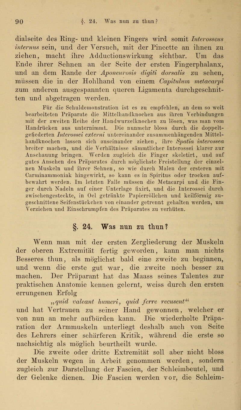 dialseite des Ring- und kleinen Fingers wird somit Interosseus internus sein, und der Yersuch, mit der Pincette an ihnen zu ziehen, macht ihre AdductionsWirkung sichtbar. Um das Ende ihrer Sehnen an der Seite der ersten Fingerphalanx, und an dem Rande der Aponeurosis digiti dorsalis zu sehen, müssen die in der Hohlhand von einem Capitidum metacarpi zum anderen ausgespannten queren Ligamenta durchgeschnit- ten und abgetragen werden. Für die Schuldemonstration ist es zu empfehlen, an dem so weit bearbeiteten Präparate die Mittelhandknochen aus ihren Verbindungen mit der zweiten Eeihe der Handwurzelknochen zu lösen, was man vom Handrücken aus unternimmt. Die nunmehr bloss durch die doppelt- gefiederten Interossei externi untereinander zusammenhängenden Mittel- handknochen lassen sich auseinander ziehen, ihre Spatia interossea breiter machen, und die Verhältnisse sämmtlicher Interossei klarer zur Anschauung bringen. Werden zugleich die Finger skeletirt, und auf gutes Ansehen des Präparates durch möglichste Freistellung der einzel- nen Muskeln und ihrer Sehnen, so wie durch Malen der ersteren mit Carminammoniak hingewirkt, so kann es in Spiritus oder trocken auf- bewahrt werden. Im letzten Falle müssen die Metacarpi und die Fin- ger durch Nadeln auf einer Unterlage fixirt, und die Interossei durch zwischengesteckte, in Oel getränkte Papierröllchen und keilförmig zu- geschnittene Seifenstückchen von einander getrennt gehalten werden, um Verziehen und Einschrumpfen des Präparates zu verhüten. §. 24. Was nun zu thun? Wenn man mit der ersten Zergliederung der Muskeln der oberen Extremität fertig geworden, kann man nichts Besseres thun, als möglichst bald eine zweite zu beginnen, und wenn die erste gut war, die zweite noch besser zu machen. Der Präparant hat das Maass seines Talentes zur praktischen Anatomie kennen gelernt, weiss durch den ersten errungenen Erfolg „quid valeant liumeri, quid ferre recuseiit und hat Vertrauen zu seiner Hand gewonnen, welcher er von nun an mehr aufbürden kann. Die wiederholte Präpa- ration der Armmuskeln unterliegt deshalb auch von Seite des Lehrers einer schärferen Kritik, während die erste so nachsichtig als möglich beurtheilt wurde. Die zweite oder dritte Extremität soll aber nicht bloss der Muskeln wegen in Arbeit genommen werden, sondern zugleich zur Darstellung der Fascien, der Schleimbeutel, und der Gelenke dienen. Die Eascien werden vor, die Schleim-