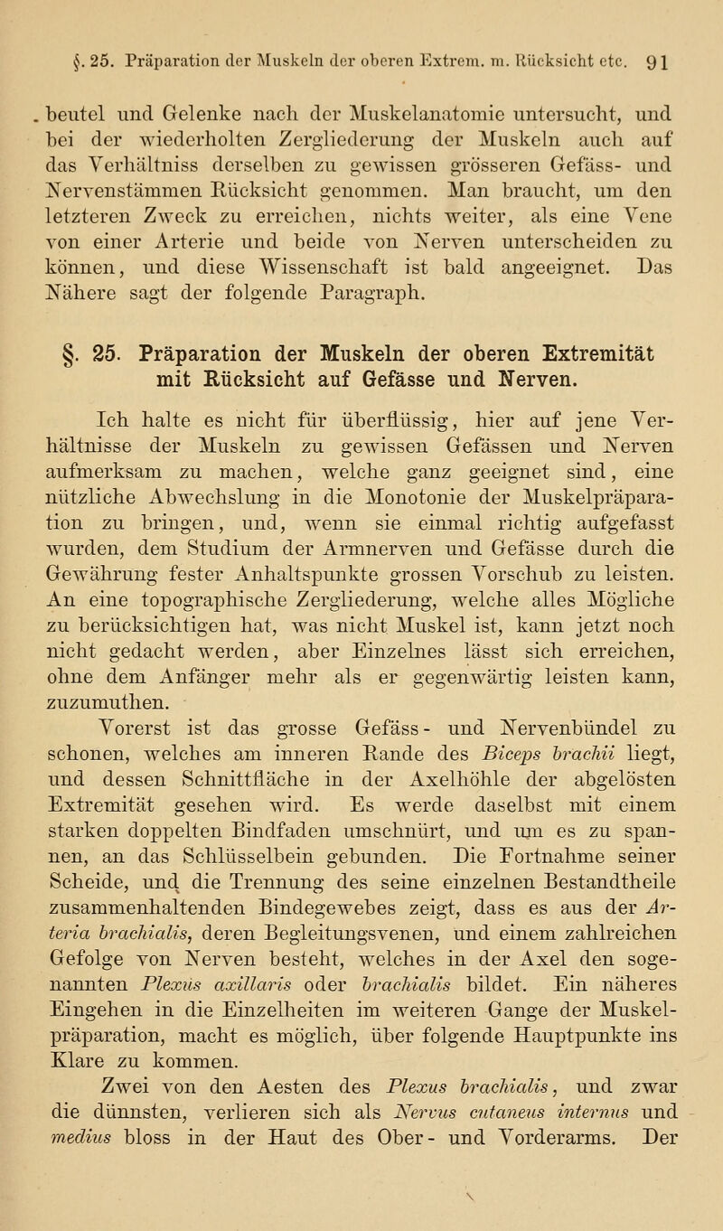 beutel und Gelenke nach der Muskelanatomie untersucht, und bei der wiederholten Zergliederung der Muskeln auch auf das Verhältniss derselben zu gewissen grösseren Gefass- und jSFervenstämmen Hücksicht genommen. Man braucht, um den letzteren Zweck zu erreichen, nichts weiter, als eine Vene von einer Arterie und beide Ton Nerven unterscheiden zu können, und diese Wissenschaft ist bald angeeignet. Das Nähere sagt der folgende ParagraiDh. §. 25. Präparation der Muskeln der oberen Extremität mit Rücksicht auf Gefässe und Nerven. Ich halte es nicht für überflüssig, hier auf jene Ver- hältnisse der Muskeln zu gewissen Gefässen und Nerven aufmerksam zu machen, welche ganz geeignet sind, eine nützliche Abwechslung in die Monotonie der Muskelpräpara- tion zu bringen, und, wenn sie einmal richtig aufgefasst wurden, dem Studium der Armnerven und Gefässe durch die Gewährung fester Anhaltspunkte grossen Vorschub zu leisten. An eine topographische Zergliederung, welche alles Mögliche zu berücksichtigen hat, was nicht Muskel ist, kann jetzt noch nicht gedacht werden, aber Einzelnes lässt sich erreichen, ohne dem Anfänger mehr als er gegenwärtig leisten kann, zuzumuthen. Vorerst ist das grosse Gefäss - und Nervenbündel zu schonen, welches am inneren Rande des Biceps bi^acJui liegt, und dessen Schnittfläche in der Axelhöhle der abgelösten Extremität gesehen wird. Es werde daselbst mit einem starken doppelten Bindfaden umschnürt, und uin es zu span- nen, an das Schlüsselbein gebunden. Die Eortnahme seiner Scheide, und die Trennung des seine einzelnen Bestandtheile zusammenhaltenden Bindegewebes zeigt, dass es aus der Ar- teria brachialis, deren Begleitungsvenen, und einem zahlreichen Gefolge von Nerven besteht, welches in der Axel den soge- nannten Plexus axillaris oder brachialis bildet. Ein näheres Eingehen in die Einzelheiten im weiteren Gange der Muskel- prä]3aration, macht es möglich, über folgende Hauptpunkte ins Xlare zu kommen. Zwei von den Aesten des Plexus brachialis, und zwar die dünnsten, verlieren sich als Nervus cutaneus internus und medius bloss in der Haut des Ober- und Vorderarms. Der