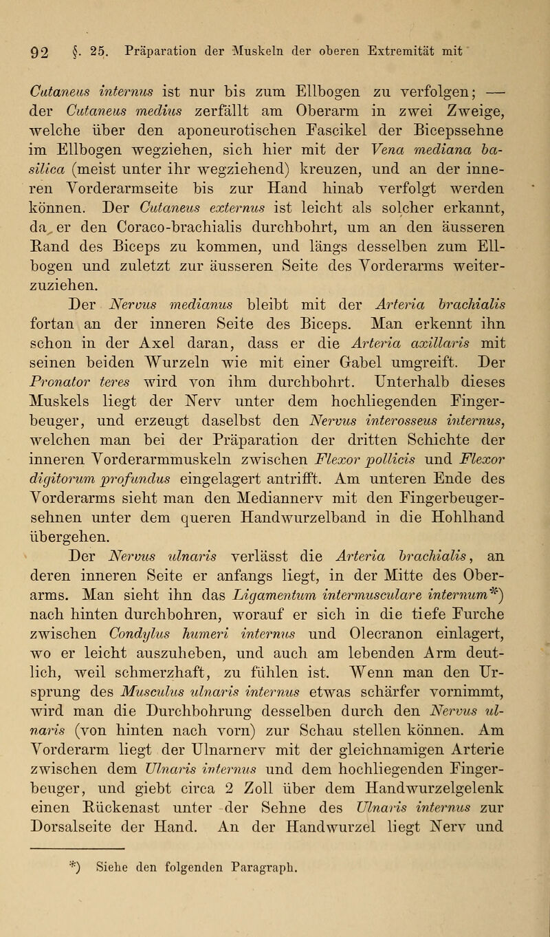 Cutaneics internus ist nur bis zum Ellbogen zu verfolgen; — der Cutaneus medius zerfällt am Oberarm in zwei Zweige, welche über den aponeurotischen Fascikel der Bicepssehne im Ellbogen wegziehen, sich hier mit der Vena mediana ba- silica (meist unter ihr wegziehend) kreuzen, und an der inne- ren Yorderarmseite bis zur Hand hinab verfolgt werden können. Der Cutaneus externus ist leicht als solcher erkannt, da er den Coraco-brachialis durchbohrt, um an den äusseren Rand des Biceps zu kommen, und längs desselben zum Ell- bogen und zuletzt zur äusseren Seite des Vorderarms weiter- zuziehen. Der Nervus medianus bleibt mit der Arteria brachialis fortan an der inneren Seite des Biceps. Man erkennt ihn schon in der Axel daran, dass er die Arteria axillaris mit seinen beiden Wurzeln wie mit einer Gabel umgreift. Der Pronator teres wird von ihm durchbohrt. Unterhalb dieses Muskels liegt der Kerv unter dem hochliegenden Einger- beuger, und erzeugt daselbst den Nervus interosseus internus, welchen man bei der Präparation der dritten Schichte der inneren Vorderarmmuskeln zwischen Flexor pollicis und Flexor digitorum profundus eingelagert antrifft. Am unteren Ende des Vorderarms sieht man den Mediannerv mit den Eingerbeuger- sehnen unter dem queren Handwurzelband in die Hohlhand übergehen. Der Nervus ulnaris verlässt die Arteria bracTiialis, an deren inneren Seite er anfangs liegt, in der Mitte des Ober- arms. Man sieht ihn das Ligamentum intermuscidare internum^') nach hinten durchbohren, worauf er sich in die tiefe Eurche zwischen Condylus humeri internus und Olecranon einlagert, wo er leicht auszuheben, und auch am lebenden Arm deut- lich, weil schmerzhaft, zu fühlen ist. Wenn man den Ur- sprung des Musculus ulnaris internus etwas schärfer vornimmt, wird man die Durchbohrung desselben durch den Nervus ul- naris (von hinten nach vorn) zur Schau stellen können. Am Vorderarm liegt der Ulnarnerv mit der gleichnamigen Arterie zwischen dem Ulnaris ivteryius und dem hochliegenden Einger- beuger, und giebt circa 2 Zoll über dem Handwurzelgelenk einen Rückenast unter der Sehne des Ulnaris internus zur Dorsalseite der Hand. An der Handwurzel liegt Nerv und *) Siehe den folgenden Paragraph.